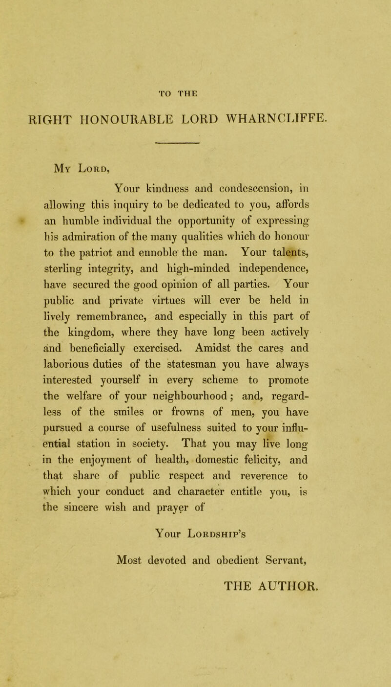 TO THE RIGHT HONOURABLE LORD WHARNCLIFFE. My Loud, Your kindness and condescension, in allowing this inquiry to he dedicated to you, affords an humble individual the opportunity of expressing his admiration of the many qualities which do honour to the patriot and ennoble the man. Your talents, sterling integrity, and high-minded independence, have secured the good opinion of all parties. Your public and private virtues will ever be held in lively remembrance, and especially in this part of the kingdom, where they have long been actively and beneficially exercised. Amidst the cares and laborious duties of the statesman you have always interested yourself in every scheme to promote the welfare of your neighbourhood; and, regard- less of the smiles or frowns of men, you have pursued a course of usefulness suited to your influ- ential station in society. That you may live long- in the enjoyment of health, domestic felicity, and that share of public respect and reverence to which your conduct and character entitle you, is the sincere wish and prayer of Your Lordship’s Most devoted and obedient Servant, THE AUTHOR.