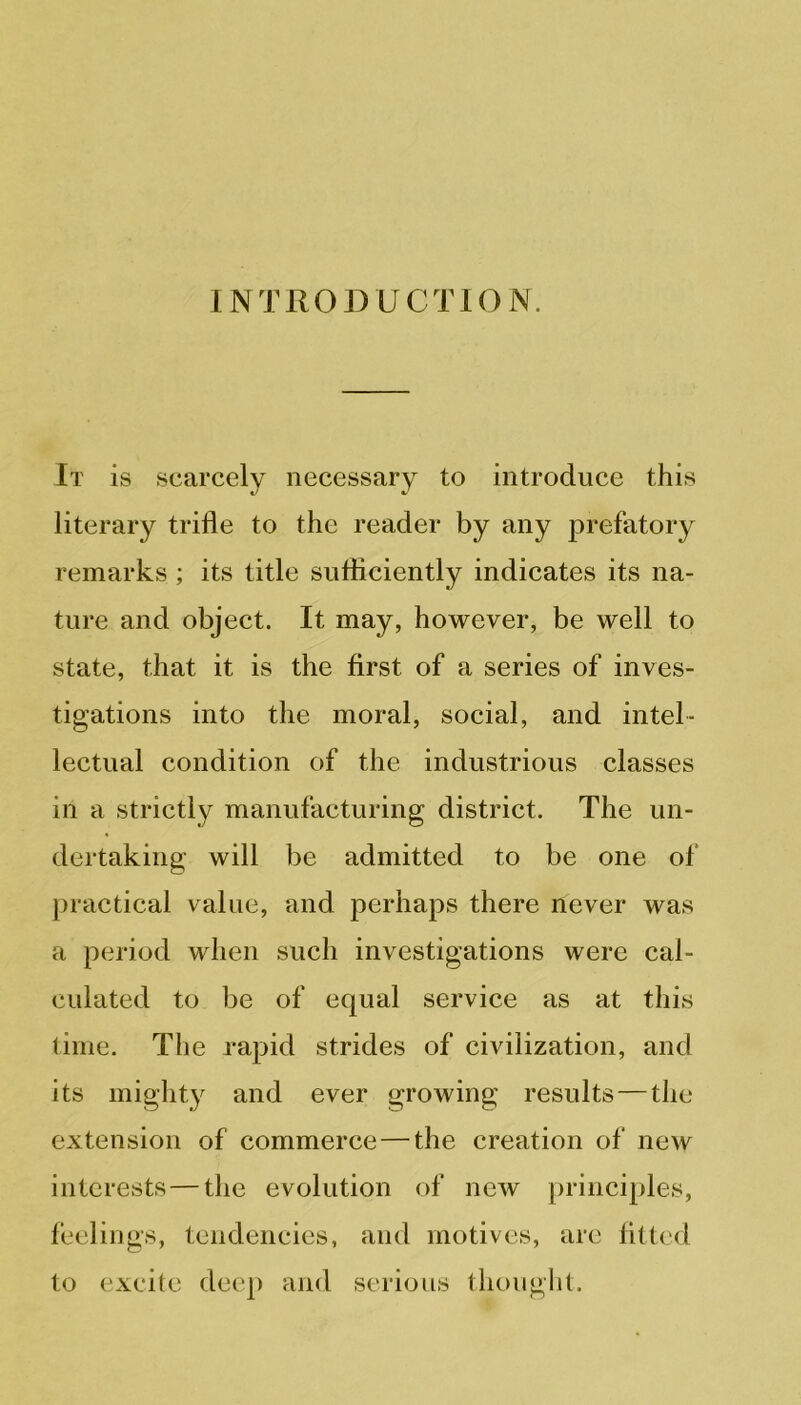 INTRODUCTION. It is scarcely necessary to introduce this literary trifle to the reader by any prefatory remarks; its title sufficiently indicates its na- ture and object. It may, however, be well to state, that it is the first of a series of inves- tigations into the moral, social, and intel- lectual condition of the industrious classes in a strictly manufacturing district. The un- dertaking will be admitted to be one of practical value, and perhaps there never was a period when such investigations were cal- culated to be of equal service as at this time. The rapid strides of civilization, and its mighty and ever growing results — the extension of commerce—the creation of new interests — the evolution of new principles, feelings, tendencies, and motives, are fitted to excite deep and serious thought.