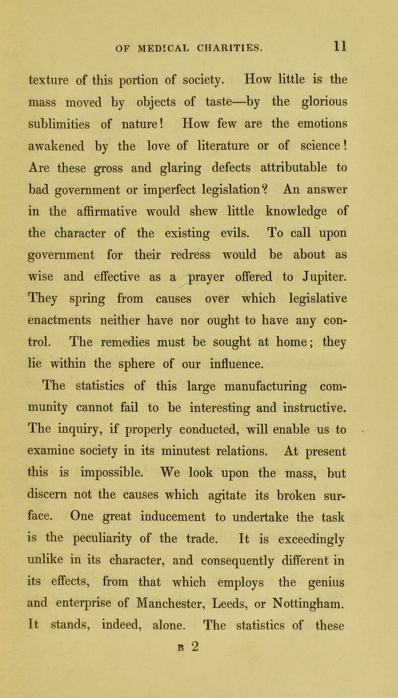 texture of this portion of society. How little is the mass moved by objects of taste—by the glorious sublimities of nature! How few are the emotions awakened by the love of literature or of science! Are these gross and glaring defects attributable to bad government or imperfect legislation? An answer in the affirmative would shew little knowledge of the character of the existing evils. To call upon government for their redress would be about as wise and effective as a prayer offered to Jupiter. They spring from causes over which legislative enactments neither have nor ought to have any con- trol. The remedies must be sought at home; they lie within the sphere of our influence. The statistics of this large manufacturing com- munity cannot fail to be interesting and instructive. The inquiry, if properly conducted, will enable us to examine society in its minutest relations. At present this is impossible. We look upon the mass, but discern not the causes which agitate its broken sur- face. One great inducement to undertake the task is the peculiarity of the trade. It is exceedingly unlike in its character, and consequently different in its effects, from that which employs the genius and enterprise of Manchester, Leeds, or Nottingham. It stands, indeed, alone. The statistics of these b 2