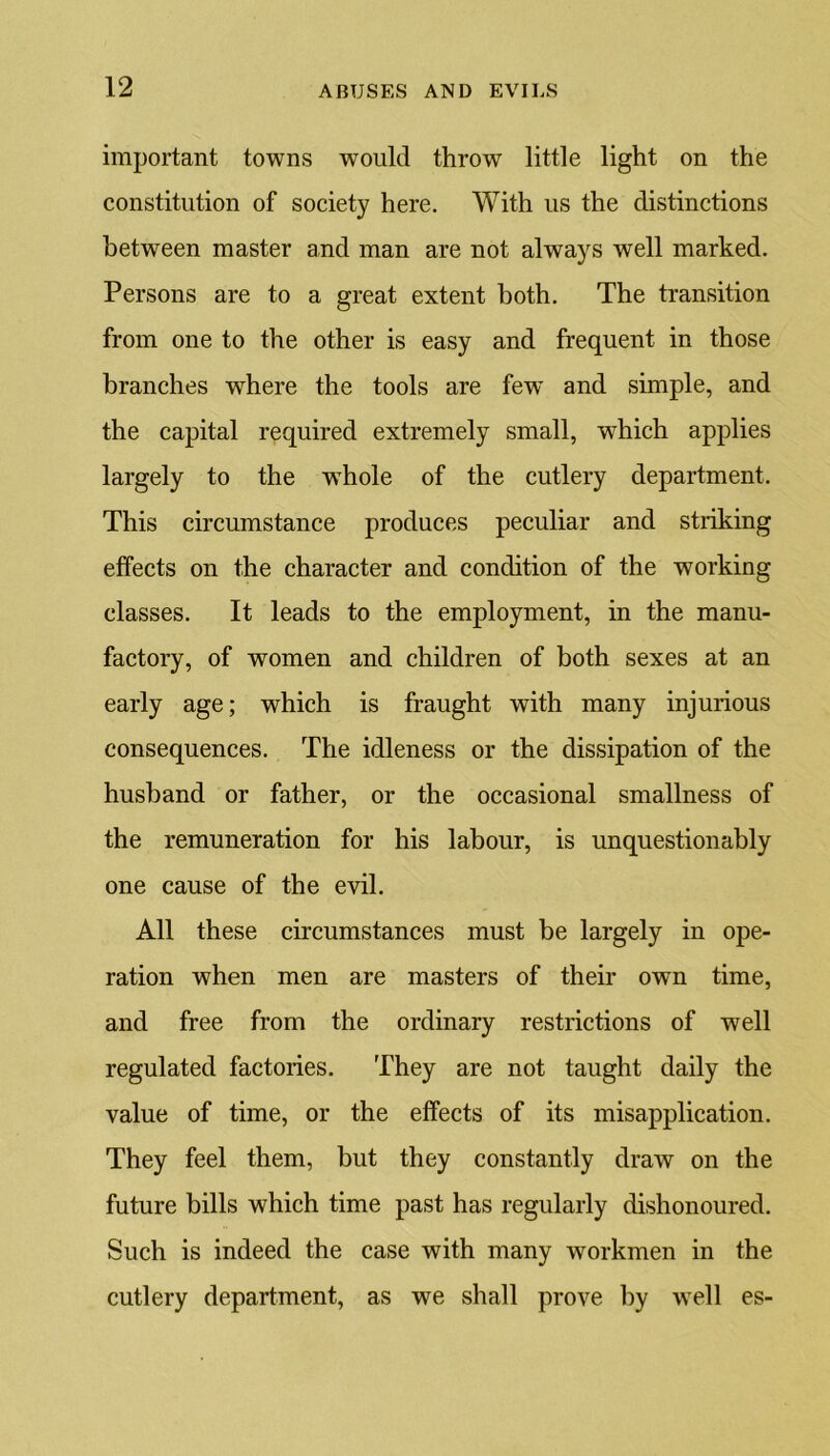 important towns would throw little light on the constitution of society here. With us the distinctions between master and man are not always well marked. Persons are to a great extent both. The transition from one to the other is easy and frequent in those branches where the tools are few’ and simple, and the capital required extremely small, which applies largely to the wThole of the cutlery department. This circumstance produces peculiar and striking effects on the character and condition of the working classes. It leads to the employment, in the manu- factory, of women and children of both sexes at an early age; which is fraught with many injurious consequences. The idleness or the dissipation of the husband or father, or the occasional smallness of the remuneration for his labour, is unquestionably one cause of the evil. All these circumstances must be largely in ope- ration when men are masters of their own time, and free from the ordinary restrictions of well regulated factories. They are not taught daily the value of time, or the effects of its misapplication. They feel them, but they constantly draw on the future bills which time past has regularly dishonoured. Such is indeed the case with many workmen in the cutlery department, as we shall prove by wrell es-