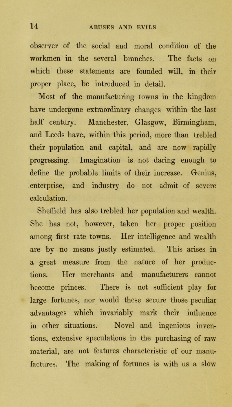 observer of the social and moral condition of the workmen in the several branches. The facts on which these statements are founded will, in their proper place, be introduced in detail. Most of the manufacturing towns in the kingdom have undergone extraordinary changes within the last half century. Manchester, Glasgow, Birmingham, and Leeds have, within this period, more than trebled their population and capital, and are now rapidly progressing. Imagination is not daring enough to define the probable limits of their increase. Genius, enterprise, and industry do not admit of severe calculation. Sheffield has also trebled her population and wealth. She has not, however, taken her proper position among first rate towns. Her intelligence and wealth are by no means justly estimated. This arises in a great measure from the nature of her produc- tions. Her merchants and manufacturers cannot become princes. There is not sufficient play for large fortunes, nor would these secure those peculiar advantages which invariably mark their influence in other situations. Novel and ingenious inven- tions, extensive speculations in the purchasing of raw material, are not features characteristic of our manu- factures. The making of fortunes is with us a slow