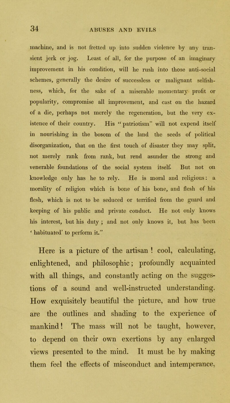 machine, and is not fretted up into sudden violence by any tran- sient jerk or jog. Least of all, for the purpose of an imaginary improvement in his condition, will he rush into those anti-social schemes, generally the desire of successless or malignant selfish- ness, which, for the sake of a miserable momentary profit or popularity, compromise all improvement, and cast on the hazard of a die, perhaps not merely the regeneration, but the veiy ex- istence of their country. His “ patriotism” will not expend itself in nourishing in the bosom of the land the seeds of political disorganization, that on the first touch of disaster they may split, not merely rank from rank, but rend asunder the strong and venerable foundations of the social system itself. But not on knowledge only has he to rely. He is moral and religious: a morality of religion which is bone of his bone, and flesh of his flesh, which is not to be seduced or terrified from the guard and keeping of his public and private conduct. He not only knows his interest, but his duty ; and not only knows it, but has been ‘ habituated’ to perform it.” Here is a picture of the artisan ! cool, calculating, enlightened, and philosophic; profoundly acquainted with all things, and constantly acting on the sugges- tions of a sound and well-instructed understanding. How exquisitely beautiful the picture, and how true are the outlines and shading to the experience of mankind! The mass will not he taught, however, to depend on their own exertions by any enlarged views presented to the mind. It must he by making them feel the effects of misconduct and intemperance,