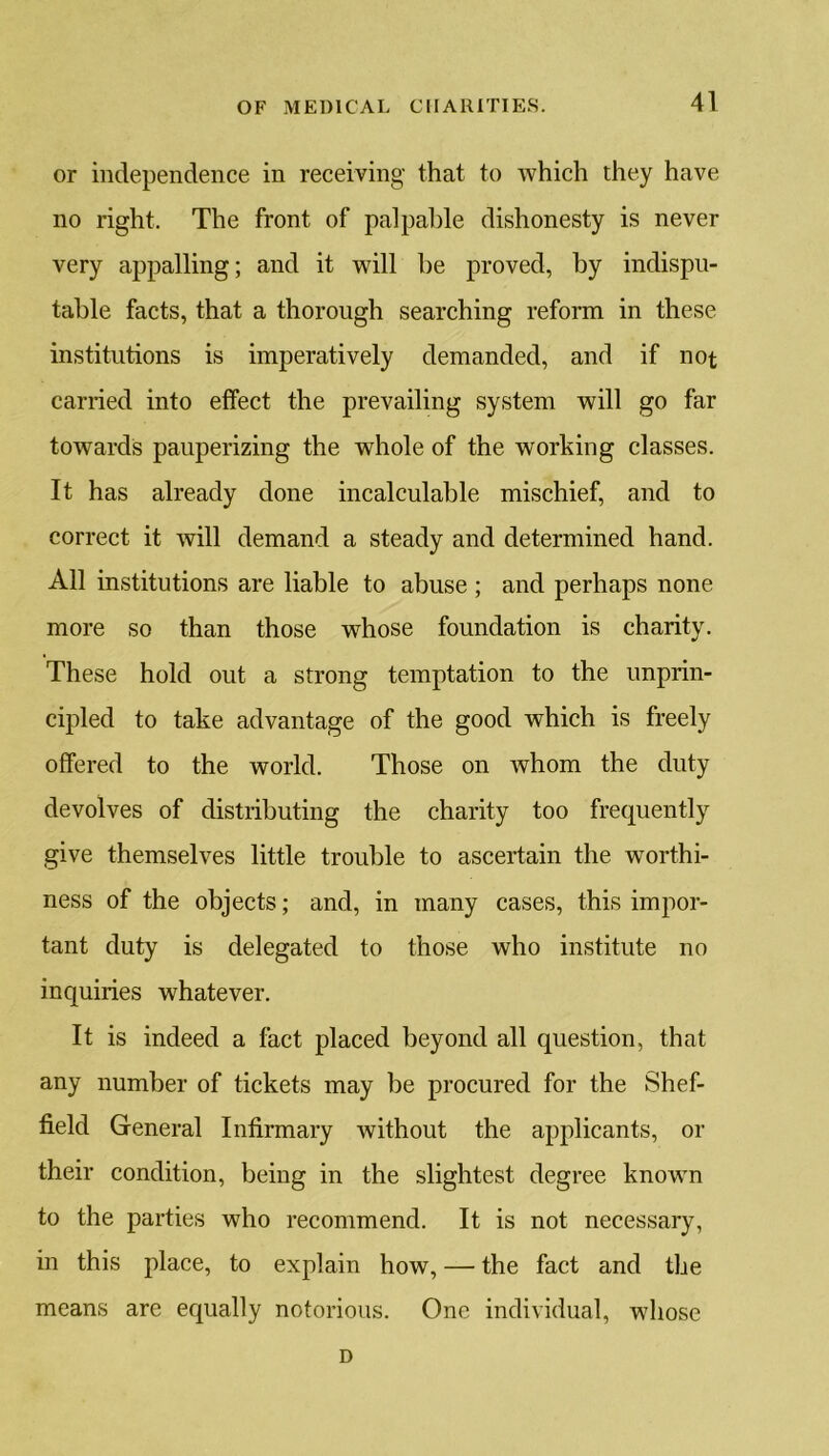 or independence in receiving that to which they have no right. The front of palpable dishonesty is never very appalling; and it will be proved, by indispu- table facts, that a thorough searching reform in these institutions is imperatively demanded, and if not carried into effect the prevailing system will go far towards pauperizing the whole of the working classes. It has already done incalculable mischief, and to correct it will demand a steady and determined hand. All institutions are liable to abuse ; and perhaps none more so than those whose foundation is charity. These hold out a strong temptation to the unprin- cipled to take advantage of the good which is freely offered to the world. Those on whom the duty devolves of distributing the charity too frequently give themselves little trouble to ascertain the worthi- ness of the objects; and, in many cases, this impor- tant duty is delegated to those who institute no inquiries whatever. It is indeed a fact placed beyond all question, that any number of tickets may be procured for the Shef- field General Infirmary without the applicants, or their condition, being in the slightest degree known to the parties who recommend. It is not necessary, in this place, to explain how, — the fact and the means are equally notorious. One individual, whose D