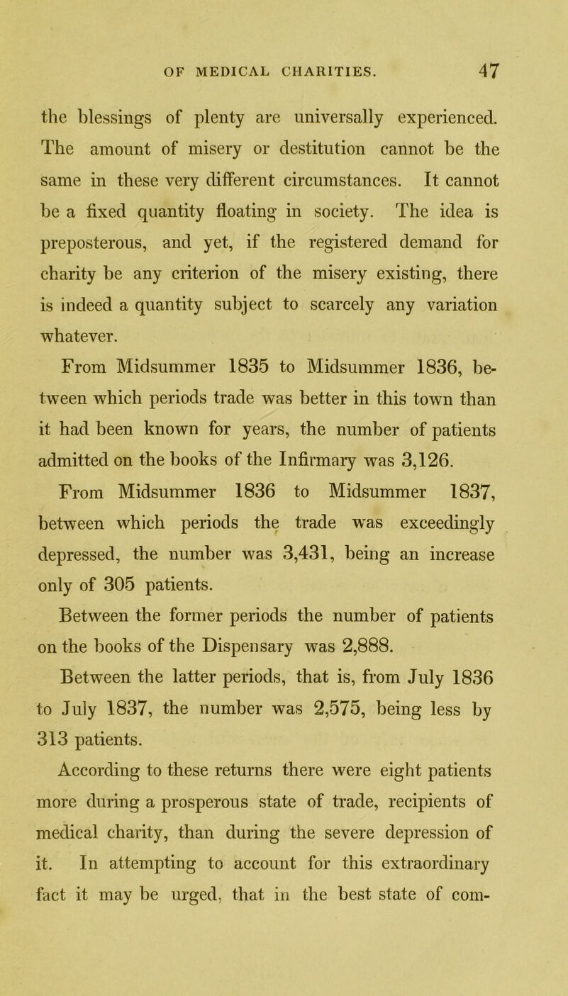 the blessings of plenty are universally experienced. The amount of misery or destitution cannot be the same in these very different circumstances. It cannot be a fixed quantity floating in society. The idea is preposterous, and yet, if the registered demand for charity be any criterion of the misery existing, there is indeed a quantity subject to scarcely any variation whatever. From Midsummer 1835 to Midsummer 1836, be- tween which periods trade was better in this town than it had been known for years, the number of patients admitted on the books of the Infirmary was 3,126. From Midsummer 1836 to Midsummer 1837, between which periods the trade wTas exceedingly depressed, the number was 3,431, being an increase only of 305 patients. Between the former periods the number of patients on the books of the Dispensary was 2,888. Between the latter periods, that is, from July 1836 to July 1837, the number was 2,575, being less by 313 patients. According to these returns there were eight patients more during a prosperous state of trade, recipients of medical charity, than during the severe depression of it. In attempting to account for this extraordinary fact it may be urged, that in the best state of com-