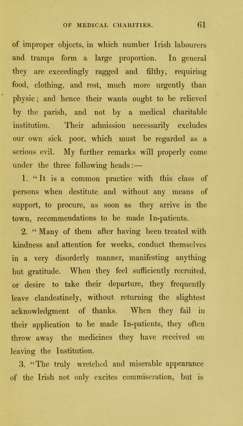 of improper objects, in which number Irish labourers and tramps form a large proportion. In general they are exceedingly ragged and filthy, requiring food, clothing, and rest, much more urgently than physic; and hence their wants ought to be relieved by the parish, and not by a medical charitable institution. Their admission necessarily excludes our own sick poor, which must be regarded as a serious evil. My further remarks will properly come under the three following heads:— 1. “It is a common practice with this class of persons when destitute and without any means of support, to procure, as soon as they arrive in the town, recommendations to be made In-patients. 2. “ Many of them after having been treated with kindness and attention for weeks, conduct themselves in a very disorderly manner, manifesting anything but gratitude. When they feel sufficiently recruited, or desire to take their departure, they frequently leave clandestinely, without returning the slightest acknowledgment of thanks. When they fail in their application to be made In-patients, they often throw away the medicines they have received on leaving the Institution. 3. “The truly wretched and miserable appearance of the Irish not only excites commiseration, but is