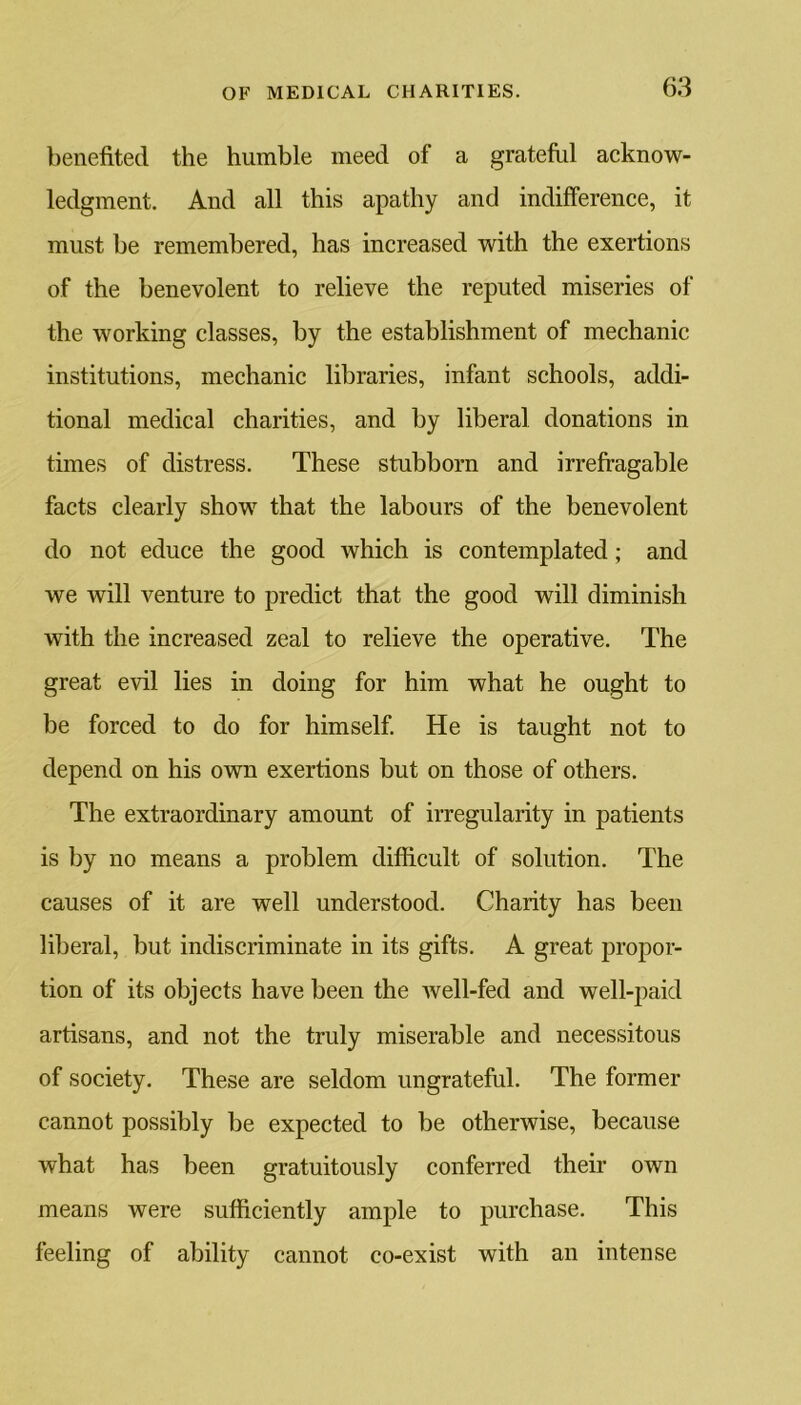 benefited the humble meed of a grateful acknow- ledgment. And all this apathy and indifference, it must be remembered, has increased with the exertions of the benevolent to relieve the reputed miseries of the working classes, by the establishment of mechanic institutions, mechanic libraries, infant schools, addi- tional medical charities, and by liberal donations in times of distress. These stubborn and irrefragable facts clearly show that the labours of the benevolent do not educe the good which is contemplated; and we will venture to predict that the good will diminish with the increased zeal to relieve the operative. The great evil lies in doing for him what he ought to be forced to do for himself. He is taught not to depend on his own exertions but on those of others. The extraordinary amount of irregularity in patients is by no means a problem difficult of solution. The causes of it are well understood. Charity has been liberal, but indiscriminate in its gifts. A great propor- tion of its objects have been the well-fed and well-paid artisans, and not the truly miserable and necessitous of society. These are seldom ungrateful. The former cannot possibly be expected to be otherwise, because what has been gratuitously conferred their own means were sufficiently ample to purchase. This feeling of ability cannot co-exist with an intense