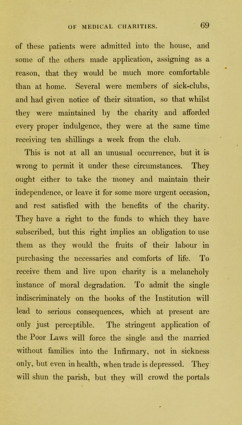 of these patients were admitted into the house, and some of the others made application, assigning as a reason, that they would be much more comfortable than at home. Several were members of sick-clubs, and had given notice of their situation, so that whilst they were maintained by the charity and afforded every proper indulgence, they were at the same time receiving ten shillings a week from the club. This is not at all an unusual occurrence, but it is wrong to permit it under these circumstances. They ought either to take the money and maintain their independence, or leave it for some more urgent occasion, and rest satisfied with the benefits of the charity. They have a right to the funds to which they have subscribed, but this right implies an obligation to use them as they would the fruits of their labour in purchasing the necessaries and comforts of life. To receive them and live upon charity is a melancholy instance of moral degradation. To admit the single indiscriminately on the books of the Institution will lead to serious consequences, which at present are only just perceptible. The stringent application of the Poor Laws will force the single and the married without families into the Infirmary, not in sickness only, but even in health, when trade is depressed. They will shun the parish, but they will crowd the portals