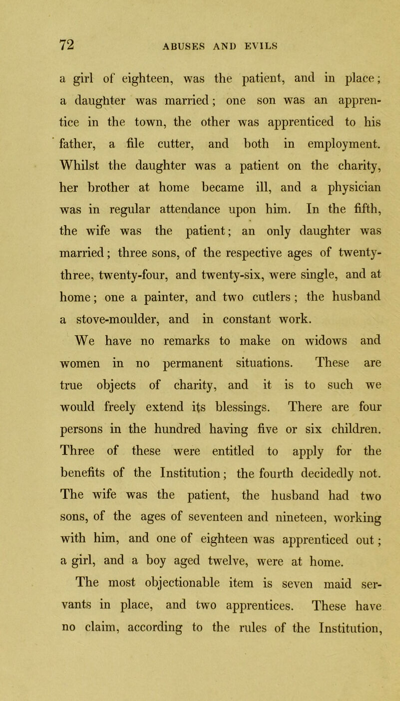 a girl of eighteen, was the patient, and in place; a daughter was married; one son was an appren- tice in the town, the other was apprenticed to his father, a file cutter, and both in employment. Whilst the daughter was a patient on the charity, her brother at home became ill, and a physician was in regular attendance upon him. In the fifth, the wife was the patient; an only daughter was married; three sons, of the respective ages of twenty- three, twenty-four, and twenty-six, were single, and at home; one a painter, and two cutlers ; the husband a stove-moulder, and in constant work. We have no remarks to make on widows and women in no permanent situations. These are true objects of charity, and it is to such we would freely extend its blessings. There are four persons in the hundred having five or six children. Three of these were entitled to apply for the benefits of the Institution; the fourth decidedly not. The wife was the patient, the husband had two sons, of the ages of seventeen and nineteen, working with him, and one of eighteen was apprenticed out; a girl, and a boy aged twelve, were at home. The most objectionable item is seven maid ser- vants in place, and two apprentices. These have no claim, according to the rules of the Institution,