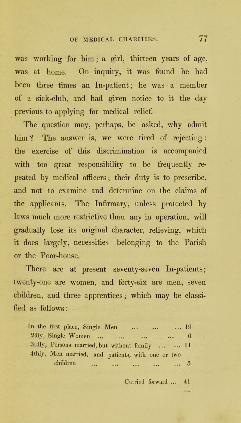 was working for him; a girl, thirteen years of age, was at home. On inquiry, it was found he had been three times an In-patient; he was a member of a sick-club, and had given notice to it the day previous to applying for medical relief. The question may, perhaps, be asked, why admit him % The answer is, we were tired of rejecting: the exercise of this discrimination is accompanied with too great responsibility to be frequently re- peated by medical officers; their duty is to prescribe, and not to examine and determine on the claims of the applicants. The Infirmary, unless protected by laws much more restrictive than any in operation, will gradually lose its original character, relieving, which it does largely, necessities belonging to the Parish or the Poor-house. There are at present seventy-seven In-patients; twenty-one are women, and forty-six are men, seven children, and three apprentices; which may be classi- fied as follows:— In the first place. Single Men ... 19 2dly, Single Women ... ... ... ... 6 3v<lly, Persons married, but without family 11 4thly, Men married, and patients, with one or two children ... ... ... ... ... 5 Carried forward ... 41