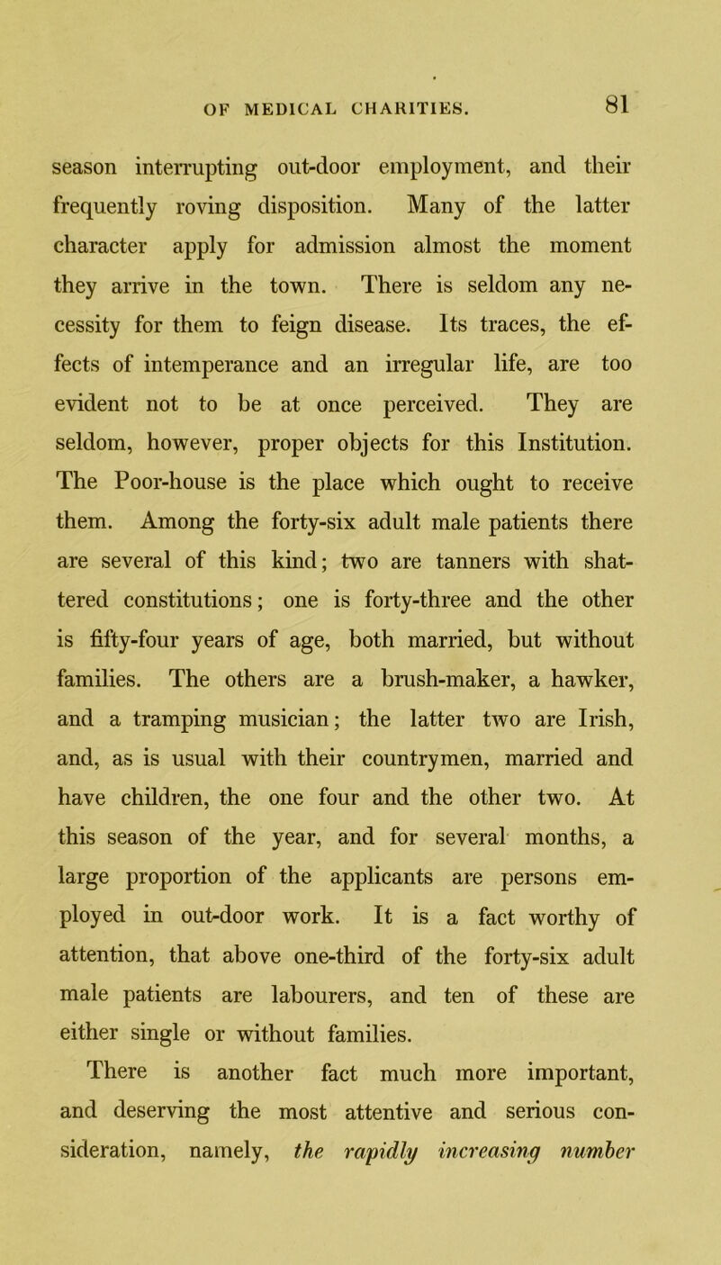 season interrupting out-door employment, and their frequently roving disposition. Many of the latter character apply for admission almost the moment they arrive in the town. There is seldom any ne- cessity for them to feign disease. Its traces, the ef- fects of intemperance and an irregular life, are too evident not to be at once perceived. They are seldom, however, proper objects for this Institution. The Poor-house is the place which ought to receive them. Among the forty-six adult male patients there are several of this kind; two are tanners with shat- tered constitutions; one is forty-three and the other is fifty-four years of age, both married, but without families. The others are a brush-maker, a hawker, and a tramping musician; the latter two are Irish, and, as is usual with their countrymen, married and have children, the one four and the other two. At this season of the year, and for several months, a large proportion of the applicants are persons em- ployed in oufidoor work. It is a fact worthy of attention, that above one-third of the forty-six adult male patients are labourers, and ten of these are either single or without families. There is another fact much more important, and deserving the most attentive and serious con- sideration, namely, the rapidly increasing number