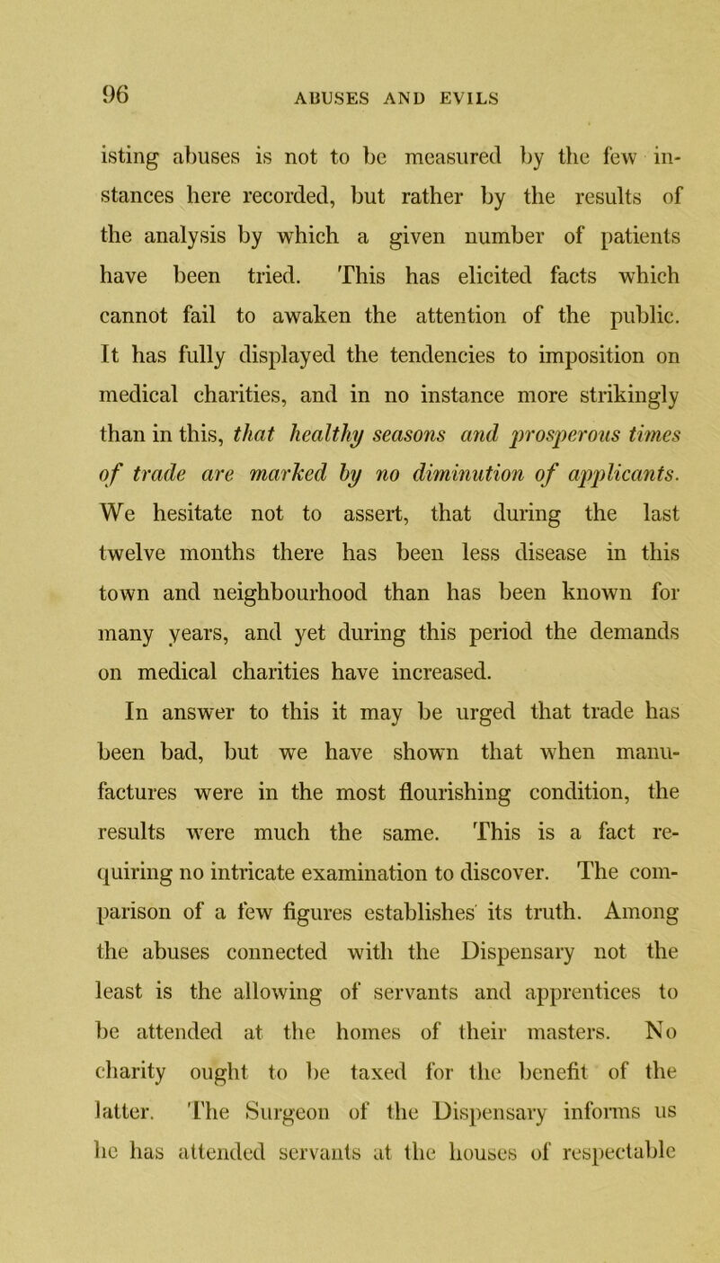 isting abuses is not to be measured by the few in- stances here recorded, but rather by the results of the analysis by which a given number of patients have been tried. This has elicited facts which cannot fail to awaken the attention of the public. It has fully displayed the tendencies to imposition on medical charities, and in no instance more strikingly than in this, that healthy seasons and prosperous times of trade are marked by no diminution of applicants. We hesitate not to assert, that during the last twelve months there has been less disease in this town and neighbourhood than has been known for many years, and yet during this period the demands on medical charities have increased. In answer to this it may be urged that trade has been bad, but we have shown that when manu- factures were in the most flourishing condition, the results were much the same. This is a fact re- quiring no intricate examination to discover. The com- parison of a few figures establishes its truth. Among the abuses connected with the Dispensary not the least is the allowing of servants and apprentices to be attended at the homes of their masters. No charity ought to be taxed for the benefit of the latter. The Surgeon of the Dispensary informs us he has attended servants at the houses of respectable