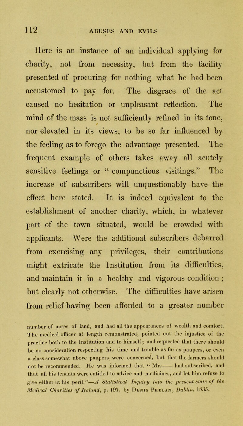 Here is an instance of an individual applying for charity, not from necessity, but from the facility presented of procuring for nothing what he had been accustomed to pay for. The disgrace of the act caused no hesitation or unpleasant reflection. The mind of the mass is not sufficiently refined in its tone, nor elevated in its views, to he so far influenced by the feeling as to forego the advantage presented. The frequent example of others takes away all acutely sensitive feelings or “ compunctious visitings.” The increase of subscribers will unquestionably have the effect here stated. It is indeed equivalent to the establishment of another charity, which, in whatever part of the town situated, would be crowded with applicants. Were the additional subscribers debarred from exercising any privileges, their contributions might extricate the Institution from its difficulties, and maintain it in a healthy and vigorous condition ; but clearly not otherwise. The difficulties have arisen from relief having been afforded to a greater number number of acres of land, and had all the appearances of wealth and comfort. The medical officer at length remonstrated, pointed out the injustice of the practice both to the Institution and to himself; and requested that there should be no consideration respecting his time and trouble as far as paupers, or even a class somewhat above paupers were concerned, but that the farmers should not be recommended. He was informed that “ Mr. had subscribed, and that all his tenants were entitled to advice und medicines, and let him refuse to give either at his peril.”—A Statistical Inquiry into the present state of the Medical Charities of Ireland, p. 11)7- by Denis Phelan, Dublin, 1835.