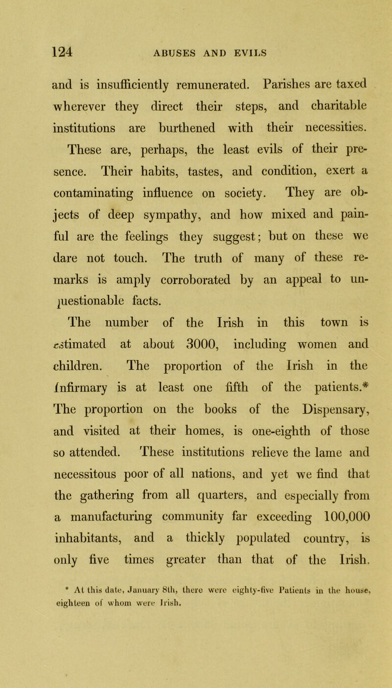 and is insufficiently remunerated. Parishes are taxed wherever they direct their steps, and charitable institutions are burthened with their necessities. These are, perhaps, the least evils of their pre- sence. Their habits, tastes, and condition, exert a contaminating influence on society. They are ob- jects of deep sympathy, and how mixed and pain- ful are the feelings they suggest; but on these we dare not touch. The truth of many of these re- marks is amply corroborated by an appeal to un- questionable facts. The number of the Irish in this town is estimated at about 3000, including women and children. The proportion of the Irish in the infirmary is at least one fifth of the patients.* The proportion on the books of the Dispensary, and visited at their homes, is one-eighth of those so attended. These institutions relieve the lame and necessitous poor of all nations, and yet we find that the gathering from all quarters, and especially from a manufacturing community far exceeding 100,000 inhabitants, and a thickly populated country, is only five times greater than that of the Irish. * At this dute, January 8th, there were eighty-five Patients in the house, eighteen of whom were Irish.