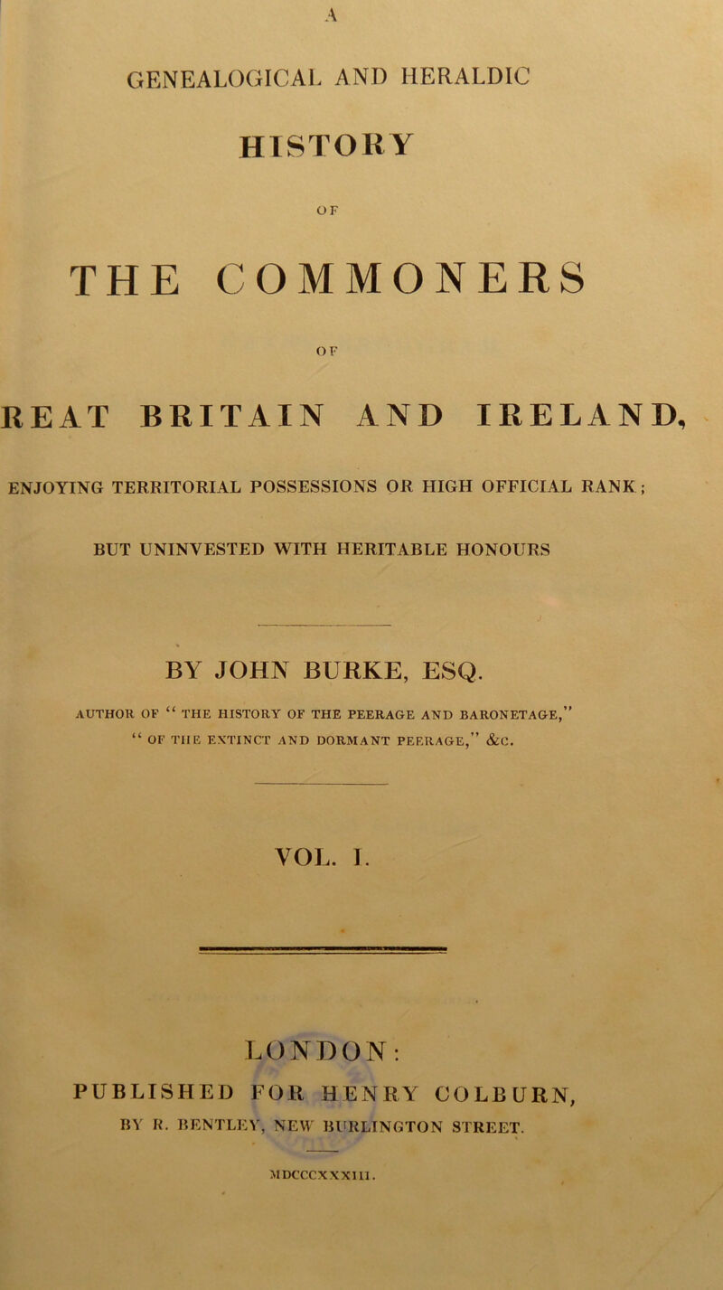 GENEALOGICAL AND HERALDIC HISTORY OF THE COMMONERS O F REAT BRITAIN AND IRELAND ENJOYING TERRITORIAL POSSESSIONS OR HIGH OFFICIAL RANK; BUT UNINVESTED WITH HERITABLE HONOURS J BY JOHN BURKE, ESQ. AUTHOR OF “ THE HISTORY OF THE PEERAGE AND BARONETAGE,” “ OF THE EXTINCT AND DORMANT PEERAGE,” &0. VOL. I. LONDON: PUBLISHED FOR HENRY COLBURN, BY R. BENTLEY, NEW BURLINGTON STREET. MDCCCXXXIII.