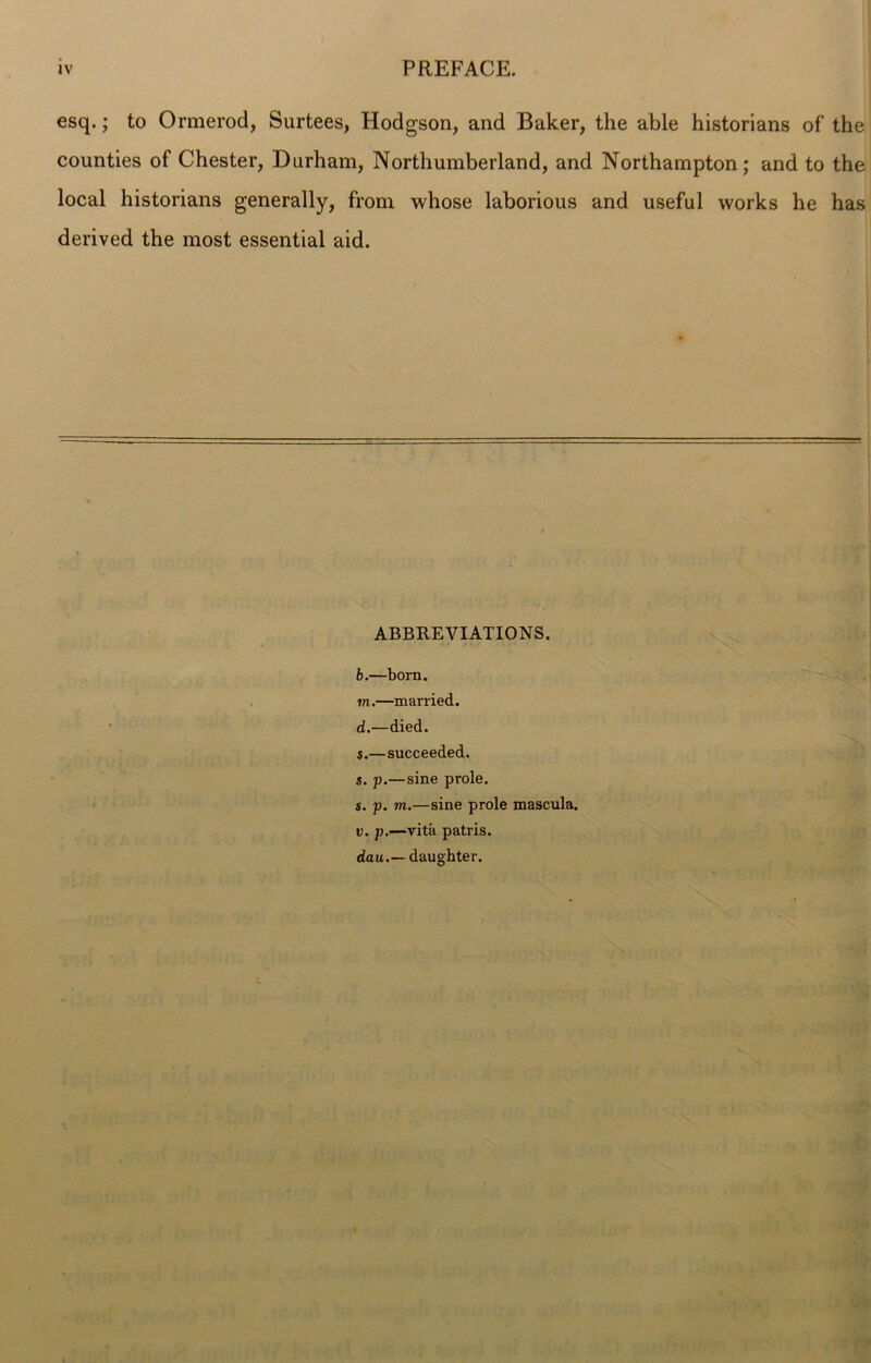 esq.; to Ormerod, Surtees, Hodgson, and Baker, the able historians of the counties of Chester, Durham, Northumberland, and Northampton; and to the local historians generally, from whose laborious and useful works he has derived the most essential aid. ABBREVIATIONS. b.—born. m.—married. d.—died. s.—succeeded. 5. p.—sine prole. s. p. tn.—sine prole mascula. v. p.—vita patris.