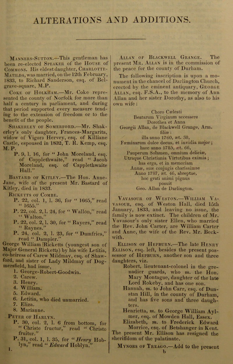 ALTERATIONS AND ADDITIONS. Manners-Sutton.—This gentleman has been re-elected Speaker of the House of Commons. His eldest daughter, Charlottf.- Matilda, was married, on the 12th February, 1833, to Richard Sanderson, esq. of Bel- grave-square, M.P. Coke of Holkham.—Mr. Coke repre- sented the county of Norfolk for more than half a century in parliament, and during that period supported every measure tend- ing to the extension of freedom or to the benefit of the people. Shakerley of Somerford.—Mr. Sliak- erley's only daughter, Frances-Margarita, widow of Vigors Hervey, esq. of Killiane Castle, espoused in 1832, T. R. Kemp, esq. M.P. P. 9, 1. 1G, for “ John Moreland, esq. of Coppletliwaite,” read “ Jacob Moreland, esq. of Capplethwaite Hall.” Bastard of Kitley.—The Hon. Anne- Jane, wife of the present Mr. Bastard of Kitley, died in 1833. Ricketts of Combe. P. 22, col. 1, 1. 36, for “ 1665,” read “ 1655.” P. 22, col. 2,1. 24, for “ Wallon,” read “ Walton.” P. 22, col. 2,1. 30, for “ Rayers,” read “ Raynes.” P. 24, col. 2, 1. 23, for “Dumfries,” read “ Dampier.” George William (Ricketts (youngest son of Major General Ricketts) by his wife Letitia, co-heiress of Carew Mildmav, esq. of Shaw- ford, and sister of Lady Mildmay of Dog- mersfield, had issue, 1. George-Robert-Goodwin. 2. Carew. 3. Henry. 4. William. 5. Edward. 6. Letitia, who died unmarried. 7. Eliza. 8. Marianne. Peter of Harlyn. P. 30, col. 2, 1. 6 from bottom, for “ Christe fructur,” read “ Christo fruitur.” P. 31, col. 1,1. 35, for “ Henry Hob- lyn,” read “ Edward Hoblyn.” Allan of Blackwell Grange. The present Mr. Allan is in the commission of the peace for the county of Durham. The following inscription is upon a mo- nument in the chancel of Darlington Church, erected by the eminent antiquary, George Allan, esq. F.S.A., to the memory of Ann Allan and her sister Dorothy, as also to his own wife : Choro Caelesti Beatarum Virginum accessere Dorothea et Anna Georgii Allan, de Blackwell Grange, Arm. filife : ilia anno 1760, aet. 38, Faeminarum dulce decus, et invidia major; liaec anno 1785, aet. 66, Pauperum Solamen, omnium deliciae, Utraque Christianis Virtutibus eximia ; has erga, et in memoriam Annae, suae conjugis charissimae Anno 1787, aet. 46, abreptae, hoc grati animi pignus posuit Geo. Allan de Darlington. Vavasour of Weston.—William Va- vasour, esq. of Weston Hall, died 15th January, 1833, and leaving no issue, the family is now extinct. The children of Mr. Vavasour's only sister Ellen, who married the Rev. John Carter, are William Carter and Anne, the wife of the Rev. Mr. Beck- with. Ellison of Hepburn.—The late Henry Ellison, esq. left, besides the present pos- sessor of Hepburn, another son and three daughters, viz. Robert, lieutenant-colonel in the gre- nadier guards, who m. the Hon. Mary Montague, daughter of the late Lord Rokeby, and has one son. Hannah, m. to John Carr, esq. of Dun- stan Hill, in the county of Durham, and has five sons and three daugh- ters. Henrietta, m. to George William Ayl- mer, esq. of Mowden Hall, Essex. Elizabeth, m. to Frederick Edward Morrice, esq. of Betshanger in Kent. The present Mr. Ellison has resigned the sheriffdom of the palatinate. Mynors of Treago.—Add to the present b