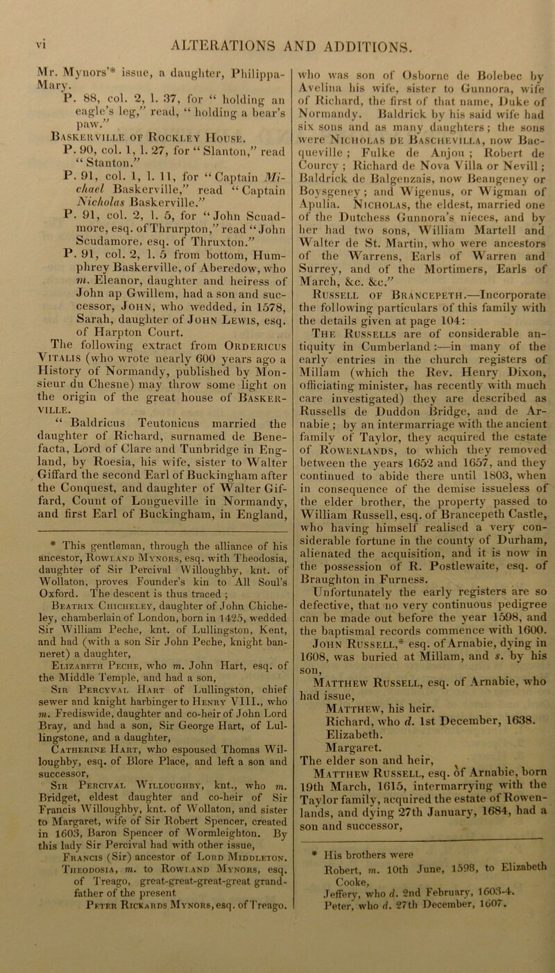 Mr. Mynors’* issue, a daughter, Philippa- Mary. P. 88, col. 2, 1. 37, for “ holding an eagle’s leg,” read, “ holding a bear’s paw. Baskerville of Rockley House. P. 90, col. 1, 1. 27, for “ Slanton,” read “ Stanton.” P. 91, col. 1, 1. 11, for “Captain Mi- chael Baskerville,” read “ Captain Nicholas Baskerville.” P. 91, col. 2, 1. 5, for “John Scuad- more, esq. of Thrurpton,” read “John Scudamore, esq. of Thruxton.” P. 91, col. 2, 1. 5 from bottom, Hum- phrey Baskerville, of Aberedow, who m. Eleanor, daughter and heiress of John ap Gwillem, had a son and suc- cessor, John, who wedded, in 1578, Sarah, daughter of John Lewis, esq. of Harpton Court. The following extract from Ordericus Yitalis (who wrote nearly 600 years ago a History of Normandy, published by Mon- sieur du Chesne) may throw some light on the origin of the great house of Basker- ville. “ Baldricus Teutonicus married the daughter of Richard, surnamed de Bene- facta, Lord of Clare and Tunbridge in Eng- land, by Roesia, his wife, sister to Walter Gilfard the second Earl of Buckingham after the Conquest, and daughter of Walter Gif- fard, Count of Longueville in Normandy, and first Earl of Buckingham, in England, * This gentleman, through the alliance of his ancestor, Rowland Mynors, esq. with Theodosia, daughter of Sir Percival Willoughby, knt. of Wollaton, proves Founder’s kin to All Soul’s Oxford. The descent is thus traced ; Beatrix Ciiicheley, daughter of John Chiche- ley, chamberlain of London, born in 1425, wedded Sir William Peche, knt. of Lullingston, Kent, and had (with a son Sir John Peche, knight ban- neret) a daughter, Elizabeth Peche, who m. John Hart, esq. of the Middle Temple, and had a son, Sir Percyval Hart of Lullingston, chief sewer and knight harbinger to Henry VIII., who to. Frediswide, daughter and co-heir of John Lord Bray, and had a son, Sir George Hart, of Lul- lingstone, and a daughter, Catherine Hart, who espoused Thomas Wil- loughby, esq. of Blore Place, and left a son and successor, Sir Percival Willoughby, lent., who m. Bridget, eldest daughter and co-heir of Sir Francis Willoughby, knt. of Wollaton, and sister to Margaret, wife of Sir Robert Spencer, created in 1603, Baron Spencer of Wormleighton. By this lady Sir Percival had with other issue, Francis (Sir) ancestor of Lord Middleton. Theodosia, m. to Rowland Mynors, esq. of Treago, great-great-great-great grand- father of the present Peter Rickards Mynors, esq. of Treago. who was son of Osborne (le Bolebec by Avelina his wife, sister to Gunnora, wife of Richard, the first of that name, Duke of Normandy. Baldrick by his said wife had six sons and as many daughters; the sons Avere Nicholas de Baschevilla, now Bac- queville ; Fulke de Anjou; Robert de Courcy ; Richard de Nova Villa or Nevill; Baldrick de Balgenzais, now Beangeney or Boysgeney ; and Wigenus, or Wigman of Apulia. Nicholas, the eldest, married one of the Dutchess Gunnora’s nieces, and by her had two sons, William Martell and Walter de St. Martin, who were ancestors of the Warrens, Earls of Warren and Surrey, and of the Mortimers, Earls of March, &c. &c.” Russell of Brancepeth.—Incorporate the following particulars of this family with the details given at page 104: The Russells are of considerable an- tiquity in Cumberland :—in many of the early entries in the church registers of Millam (which the Rev. Henry Dixon, officiating minister, has recently with much care investigated) they are described as Russells de Duddon Bridge, and de Ar- nabie ; by an intermarriage with the ancient family of Taylor, they acquired the estate of Rowenlands, to which they removed between the years 1652 and 1657, and they continued to abide there until 1803, when in consequence of the demise issueless of the elder brother, the property passed to William Russell, esq. of Brancepeth Castle, Avho having himself realised a very con- siderable fortune in the county of Durham, alienated the acquisition, and it is now in the possession of R. Postlewaite, esq. of Braughton in Furness. Unfortunately the early registers are so defective, that no very continuous pedigree can be made out before the year 1598, and the baptismal records commence with 1600. John Russell,* esq. of Arnabie, dying in 1608, was buried at Millam, and s. by his son, Matthew Russell, esq. of Arnabie, who had issue, Matthew, his heir. Richard, who d. 1st December, 1638. Elizabeth. Margaret. The elder son and heir, Matthew Russell, esq. of Arnabie, born 19th March, 1615, intermarrying with the Taylor family, acquired the estate of Rowen- lands, and dying 27th January, 1684, had a son and successor, * His brothers were Robert, m. 10th June, 1598, to Elizabeth Cooke, Jeffery, who d. 2nd lebruary, 1603-4. Peter, who d. 27th December, 160/.