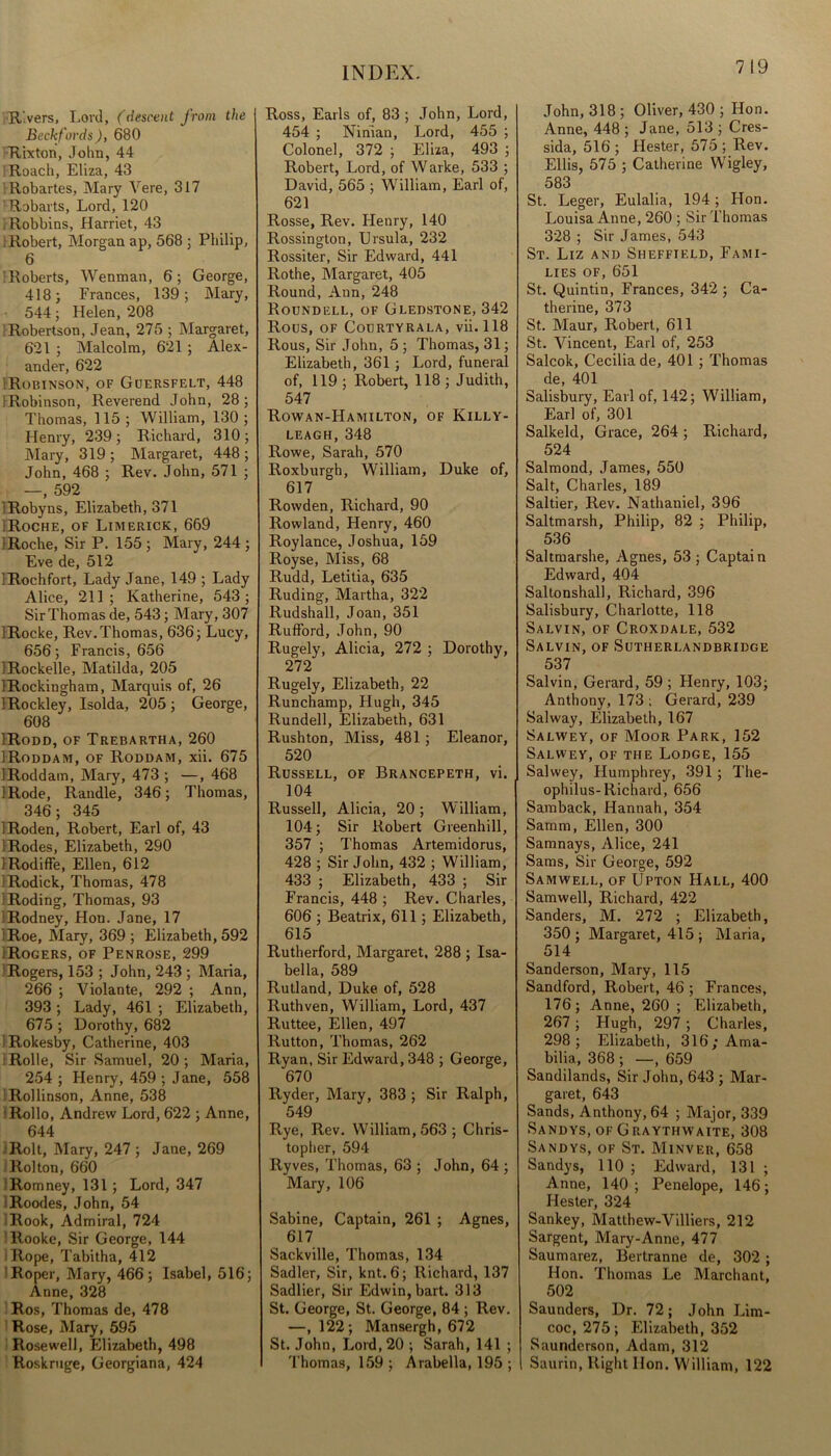 7 19 Rivers, Lord, (descent from the Beckfords), 680 Rixton, John, 44 Roach, Eliza, 43 Robartes, Mary Vere, 317 Robarts, Lord, 120 Robbins, Harriet, 43 Robert, Morgan ap, 568 ; Philip, 6 Roberts, Wenman, 6; George, 418; Frances, 139; Mary, 544; Helen, 208 Robertson, Jean, 275 ; Margaret, 621 ; Malcolm, 621 ; Alex- ander, 622 'Robinson, of Guersfelt, 448 'Robinson, Reverend John, 28; Thomas, 115; William, 130; Henry, 239 ; Richard, 310 ; Mary, 319 ; Margaret, 448 ; John, 468 ; Rev. John, 571 ; —, 592 'Robyns, Elizabeth, 371 Roche, of Limerick, 669 IRoche, Sir P. 155 ; Mary, 244 ; Eve de, 512 iRochfort, Lady Jane, 149 ; Lady Alice, 211; Katherine, 543; Sir Thomas de, 543; Mary, 307 iRocke, Rev.Thomas, 636; Lucy, 656; Francis, 656 iRockelle, Matilda, 205 IRockingham, Marquis of, 26 IRockley, Isolda, 205; George, 608 IRodd, of Trebartha, 260 IRoddam, of Roddam, xii. 675 IRoddam, Mary, 473 ; —, 468 IRode, Randle, 346; Thomas, 346; 345 !Roden, Robert, Earl of, 43 IRodes, Elizabeth, 290 IRodiffe, Ellen, 612 'Rodick, Thomas, 478 Roding, Thomas, 93 1 Rodney, Hon. Jane, 17 (Roe, Mary, 369 ; Elizabeth, 592 (Rogers, of Penrose, 299 Rogers, 153 ; John, 243 ; Maria, 266 ; Violante, 292 ; Ann, 393 ; Lady, 461 ; Elizabeth, 675 ; Dorothy, 682 IRokesby, Catherine, 403 Rolle, Sir Samuel, 20 ; Maria, 254 ; Henry, 459 ; Jane, 558 Rollinson, Anne, 538 Rollo, Andrew Lord, 622 ; Anne, 644 ■Rolt, Mary, 247 ; Jane, 269 Rolton, 660 Romney, 131; Lord, 347 Roodes, John, 54 Rook, Admiral, 724 llooke, Sir George, 144 Rope, Tabitha, 412 Roper, Mary, 466; Isabel, 516; Anne, 328 Ros, Thomas de, 478 Rose, Mary, 595 Rosewell, Elizabeth, 498 Roskruge, Georgiana, 424 Ross, Earls of, 83 ; John, Lord, 454 ; Ninian, Lord, 455 ; Colonel, 372 ; Eliza, 493 ; Robert, Lord, of Warke, 533 ; David, 565 ; William, Earl of, 621 Rosse, Rev. Flenry, 140 Rossington, Ursula, 232 Rossiter, Sir Edward, 441 Rothe, Margaret, 405 Round, Ann, 248 Roundell, of Gledstone, 342 Rous, of Courtyrala, vii. 118 Rous, Sir John, 5 ; Thomas, 31; Elizabeth, 361 ; Lord, funeral of, 119 ; Robert, 118 ; Judith, 547 Rowan-Hamilton, of Killy- LEAGH,348 Rowe, Sarah, 570 Roxburgh, William, Duke of, 617 Rowden, Richard, 90 Rowland, Henry, 460 Roylance, Joshua, 159 Royse, Miss, 68 Rudd, Letitia, 635 Ruding, Martha, 322 Rudshall, Joan, 351 Rufford, John, 90 Rugely, Alicia, 272 ; Dorothy, 272 Rugely, Elizabeth, 22 Runchamp, Hugh, 345 Rundell, Elizabeth, 631 Rush ton, Miss, 481; Eleanor, 520 Russell, of Brancepeth, vi. 104 Russell, Alicia, 20 ; William, 104; Sir Robert Greenhill, 357 ; Thomas Artemidorus, 428 ; Sir John, 432 ; William, 433 ; Elizabeth, 433 ; Sir Francis, 448 ; Rev. Charles, 606 ; Beatrix, 611 ; Elizabeth, 615 Rutherford, Margaret. 288 ; Isa- bella, 589 Rutland, Duke of, 528 Ruthven, William, Lord, 437 Ruttee, Ellen, 497 Rutton, Thomas, 262 Ryan, Sir Edward, 348 ; George, 670 Ryder, Mary, 383 ; Sir Ralph, 549 Rye, Rev. William, 563; Chris- topher, 594 Ryves, Thomas, 63 ; John, 64 ; Mary, 106 Sabine, Captain, 261 ; Agnes, 617 Sackville, Thomas, 134 Sadler, Sir, knt. 6; Richard, 137 Sadlier, Sir Edwin, bart. 313 St. George, St. George, 84 ; Rev. —, 122; Mansergh, 672 St. John, Lord, 20 ; Sarah, 141 ; Thomas, 159 ; Arabella, 195 ; John, 318; Oliver, 430 ; Hon. Anne, 448 ; Jane, 513 ; Cres- sida, 516 ; Hester, 575 ; Rev. Ellis, 575 ; Catherine Wigley, 583 St. Leger, Eulalia, 194 ; Hon. Louisa Anne, 260 ; Sir Thomas 328 ; Sir James, 543 St. Liz and Sheffield, Fami- lies of, 651 St. Quintin, Frances, 342 ; Ca- therine, 373 St. Maur, Robert, 611 St. Vincent, Earl of, 253 Salcok, Cecilia de, 401 ; Thomas de, 401 Salisbury, Earl of, 142; William, Earl of, 301 Salkeld, Grace, 264 ; Richard, 524 Salmond, James, 550 Salt, Charles, 189 Saltier, Rev. Nathaniel, 396 Saltmarsh, Philip, 82 ; Philip, 536 Saltmarshe, Agnes, 53 ; Captain Edward, 404 Saltonshall, Richard, 396 Salisbury, Charlotte, 118 Salvin, of Croxdale, 532 Salvin, of Sutherlandbridge 537 Salvin, Gerard, 59 ; Henry, 103; Anthony, 173; Gerard, 239 Sal way, Elizabeth, 167 Salwey, of Moor Park, 152 Salwey, of the Lodge, 155 Salwey, Humphrey, 391 ; The- ophilus-Richard, 656 Samback, Hannah, 354 Samm, Ellen, 300 Samnays, Alice, 241 Sams, Sir George, 592 Samwell, of Upton Hall, 400 Samwell, Richard, 422 Sanders, M. 272 ; Elizabeth, 350; Margaret, 415 ; Maria, 514 Sanderson, Mary, 115 Sandford, Robert, 46 ; Frances, 176; Anne, 260 ; Elizabeth, 267 ; Hugh, 297 ; Charles, 298; Elizabeth, 316;Ama- bilia, 368 ; —, 659 Sandilands, Sir John, 643 ; Mar- garet, 643 Sands, Anthony, 64 ; Major, 339 Sandys, of Graythwaite, 308 Sandys, of St. Minver, 658 Sandys, 110 ; Edward, 131 ; Anne, 140; Penelope, 146; Hester, 324 Sankey, Matthew-Villiers, 212 Sargent, Mary-Anne, 477 Saumarez, Bertranne de, 302 ; Hon. Thomas Le Marchant, 502 Saunders, Dr. 72; John Lim- coc, 275; Elizabeth, 352 Saunderson, Adam, 312 Saurin, Right Hon. William, 122