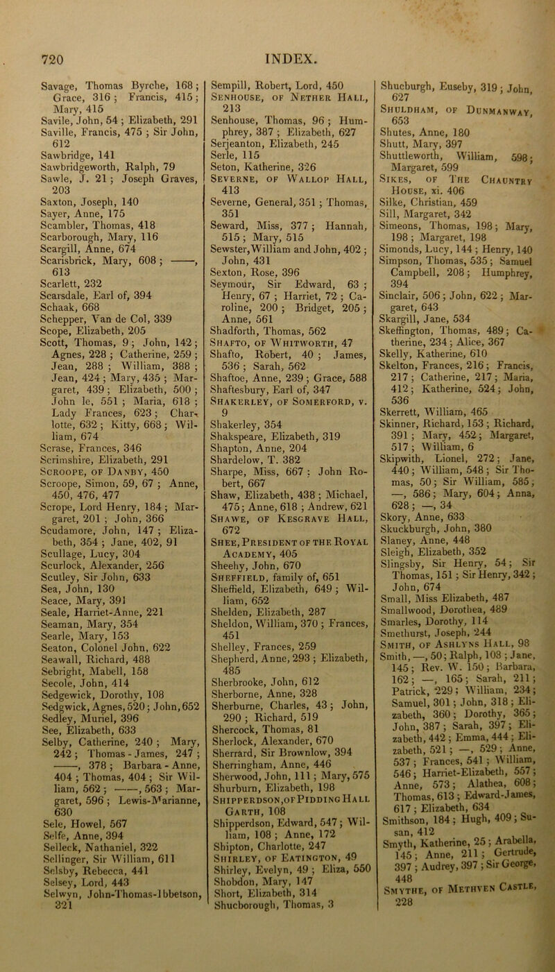 Savage, Thomas Byrche, 168; Grace, 316; Francis, 415; Mary, 415 Savile, John, 54 ; Elizabeth, 291 Saville, Francis, 475 ; Sir John, 612 Sawbridge, 141 Sawbridgeworth, Ralph, 79 Sawle, J. 21; Joseph Graves, 203 Saxton, Joseph, 140 Sayer, Anne, 175 Scambler, Thomas, 418 Scarborough, Mary, 116 Scargill, Anne, 674 Scarisbrick, Mary, 608 ; , 613 Scarlett, 232 Scarsdale, Earl of, 394 Schaak, 668 Schepper, Van de Col, 339 Scope, Elizabeth, 205 Scott, Thomas, 9 ; John, 142 ; Agnes, 228 ; Catherine, 259 ; Jean, 288 ; William, 388 ; Jean, 424 ; Mary, 435 ; Mar- garet, 439 ; Elizabeth, 500 ; John le, 551 ; Maria, 618 ; Lady Frances, 623; Char-, lotte, 632 ; Kitty, 668 ; Wil- liam, 674 Scrase, Frances, 346 Scrimshire, Elizabeth, 291 Scroope, of Danby, 450 Scroope, Simon, 59, 67 ; Anne, 450, 476, 477 Scrope, Lord Henry, 184 ; Mar- garet, 201 ; John, 366 Scudamore, John, 147 ; Eliza- beth, 354 ; Jane, 402, 91 Scullage, Lucy, 304 Scurlock, Alexander, 256 Scutley, Sir John, 633 Sea, John, 130 Seace, Mary, 391 Seale, Harriet-Anne, 221 Seaman, Mary, 354 Searle, Mary, 153 Seaton, Colonel John, 622 Seawall, Richard, 488 Sebright, Mabell, 158 Secole, John, 414 Sedgewick, Dorothy, 108 Sedgwick, Agues, 520; John, 652 Sedley, Muriel, 396 See, Elizabeth, 633 Selby, Catherine, 240 ; Mary, 242; Thomas - James, 247; , 378 ; Barbara - Anne, 404 ; Thomas, 404 ; Sir Wil- liam, 562 ; , 563 ; Mar- garet, 596 ; Lewis-Marianne, 630 Sele, Howel, 567 Selfe, Anne, 394 Selleck, Nathaniel, 322 Sellinger, Sir William, 611 Solsby, Rebecca, 441 Selsey, Lord, 443 Selwyn, John-Thomas-1 bbetson, 321 Sempill, Robert, Lord, 450 Senhouse, of Nether Hali., 213 Senhouse, Thomas, 96; Hum- phrey, 387 ; Elizabeth, 627 Serjeanton, Elizabeth, 245 Serle, 115 Seton, Katherine, 326 Severne, of Wallop Hall, 413 Severne, General, 351 ; Thomas, 351 Seward, Miss, 377 ; Hannah, 515; Mary, 515 Sewster,William and John, 402 ; John, 431 Sexton, Rose, 396 Seymour, Sir Edward, 63 ; Henry, 67 ; Harriet, 72 ; Ca- roline, 200 ; Bridget, 205 ; Anne, 561 Shadforth, Thomas, 562 Shafto, of Whitworth, 47 Shafto, Robert, 40 ; James, 536 ; Sarah, 562 Shaftoe, Anne, 239; Grace, 588 Shaftesbury, Earl of, 347 Shakerley, of Somerford, v. 9 Shakerley, 354 Shakspeare, Elizabeth, 319 Shapton, Anne, 204 Shardelow, T. 382 Sharpe, Miss, 667 ; John Ro- bert, 667 Shaw, Elizabeth, 438 ; Michael, 475; Anne, 618 ; Andrew, 621 Shawe, of Kesgrave Hall, 672 Shee, President of thf. Royal Academy, 405 Sheehy, John, 670 Sheffield, family of, 651 Sheffield, Elizabeth, 649 ; Wil- liam, 652 Shelden, Elizabeth, 287 Sheldon, William, 370 ; Frances, 451 Shelley, Frances, 259 Shepherd, Anne, 293 ; Elizabeth, 485 Sherbrooke, John, 612 Sherborne, Anne, 328 Sherburne, Charles, 43; John, 290 ; Richard, 519 Shercock, Thomas, 81 Sherlock, Alexander, 670 Sherrard, Sir Brownlow, 394 Sherringham, Anne, 446 Sherwood, John, 111; Mary, 575 Shurburn, Elizabeth, 198 Siiipperdson.ofPiddingHall Garth,108 Shipperdson, Edward, 547; Wil- liam, 108 ; Anne, 172 Shipton, Charlotte, 247 Shirley, of Eatington, 49 Shirley, Evelyn, 49 ; Eliza, 550 Shobdon, Mary, 147 Short, Elizabeth, 314 Shucborough, Thomas, 3 Shucburgh, Euseby, 319 ; John, 627 Shuldham, of Dunmanway „ 653 Shutes, Anne, 180 Shutt, Mary, 397 Shuttleworth, William, 598; Margaret, 599 Sikes, of The Chauntry Hodse, xi. 406 Silke, Christian, 459 Sill, Margaret, 342 Simeons, Thomas, 198; Mary, 198 ; Margaret, 198 Simonds, Lucy, 144 ; Henry, 140 Simpson, Thomas, 535; Samuel Campbell, 208; Humphrey, 394 Sinclair, 506; John, 622; Mar- garet, 643 Skargill, Jane, 534 Skeffington, Thomas, 489; Ca- therine, 234; Alice, 367 Skelly, Katherine, 610 Skelton, Frances, 216; Francis, 217 ; Catherine, 217 ; Maria, 412; Katherine, 524; John, 536 Skerrett, William, 465 Skinner, Richard, 153 ; Richard, 391 ; Mary, 452; Margaret, 517 ; William, 6 Skipwith, Lionel, 272; Jane, 440; William, 548; Sir Tho- mas, 50; Sir William, 585, —, 586; Mary, 604; Anna, 628 ; —, 34 Skory, Anne, 633 Skuckburgh, John, 380 Slaney, Anne, 448 Sleigh, Elizabeth, 352 Slingsby, Sir Henry, 54; Sir Thomas, 151; Sir Henry, 342 ; John, 674 Small, Miss Elizabeth, 487 Smallwood, Dorothea, 489 Smarles, Dorothy, 114 Smethurst, Joseph, 244 Smith, of Ashlyns Hall, 98 Smith,—, 50; Ralph, 108 ; Jane, 145 ; Rev. W. 150 ; Barbara, 162; —, 165; Sarah, 211; Patrick, 229; William, 234; Samuel, 301; John, 318 ; Eli- zabeth, 360 ; Dorothy, 365 ; John, 387 ; Sarah, 397 ; Eli- zabeth, 442 ; Emma, 444 ; Eli- zabeth, 521; —, 529 ; Anne, 537 ; Frances, 541 ; William, 546; Harriet-Elizabeth, 557 ; Anne, 573; Alathea, 608; Thomas, 613 ; Edward-James, 617 ; Elizabeth, 634 Smithson, 184; Hugh, 409; Su- san, 412 Smyth, Katherine, 25 ; Arabel a, 145 ; Anne, 211 j Gertrude, 397 ; Audrey, 397 ; Sir George, 448 Smythe, of Methven Castlf., 228