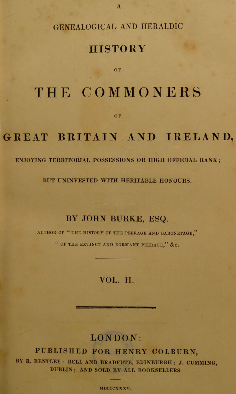 A GENEALOGICAL AND HERALDIC HISTORY OF THE COMMONERS OF GREAT BRITAIN AND IRELAND, ENJOYING TERRITORIAL POSSESSIONS OR HIGH OFFICIAL RANK; BUT UNINVESTED WITH HERITABLE HONOURS. BY JOHN BURKE, ESQ. AUTHOR OF “ THE HISTORY OF THE PEERAGE AND BARONETAGE,” “ OF THE EXTINCT AND DORMANT PEERAGE,” &C. VOL. II. LONDON: PUBLISHED FOR HENRY COLBURN, BY R. BENTLEY: BELL AND BRADFUTE, EDINBURGH; J. CUMMING, DUBLIN ; AND SOLD BY ALL BOOKSELLERS. MDCCCXXXV.