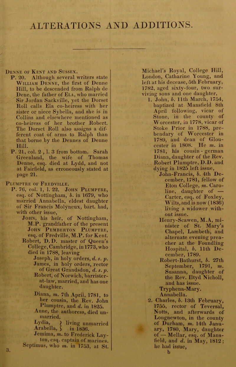 ALTERATIONS AND ADDITIONS. Denne of Kent and Sussex. P. 20. Although several writers state William Denne, the first of Denne Hill, to be descended from Ralph de Dene, the father of Ela, who married Sir Jordan Sackville, yet the Dorset Roll calls Ela co-heiress with her sister or niece Sybella, and she is in Collins and elsewhere mentioned as co-heiress of her brother Robert. The Dorset Roll also assigns a dif- ferent coat of arms to Ralph than that borne by the Dennes of Denne Hill. P. 21, col. 2,1. 3 from bottom. Sarah Greenland, the wife of Thomas Denne, esq. died at Lydd, and not at Fairfield, as erroneously stated at page 21. Plumptre of Fredville. P. 76, col. 1, 1. 22. John Plumptre, esq. of Nottingham, b. in 1679, who married Annabella, eldest daughter of Sir Francis Molyneux, bart. had, with other issue, John, his heir, of Nottingham, M.P. grandfather of the present John Pemberton Plumptre, esq. of Fredville, M.P. for Kent. Robert, D.D. master of Queen's College, Cambridge, in 1773, who died in 1788, leaving Joseph, in holy orders, d. s. p. James, in holy orders, rector of Great Grandsdon, d. s. p. Robert, of Norwich, barrister- at-law, married, and has one daughter. Diana, m. 7tli April, 1781, to her cousin, the Rev. John Plumptre, and d. in 1825. Anne, the authoress, died un- married. J^ydia, ) living unmarried Arabella, $ in 1836. Jemima, m. to Frederick Lay- ton, esq. captain of marines. Septimus, who m. in 1753, at St. Michael’s Royal, College Hill, London, Catharine Young, and left at his decease, 5th February, 1782, aged sixty-four, two sur- viving sons and one daughter, 1. John, b. 11th March, 1754, baptized at Mansfield 8th April following, vicar of Stone, in the county of Worcester, in 1778, vicar of Stoke Prior in 1788, pre- bendary of Worcester in 1789, and dean of Glou- cester in 1808. He m. in 1781, his cousin - german Diana, daughter of the Rev. Robert Plumptre, D.D. and dying in 1825 left issue, John-Francis, b. 4th De- cember, 1781, fellow of Eton College, m. Caro- line, daughter of — Carter, esq. of Foxley, Wilts, and is now (1836) living a widower with- out issue. Henry-Scawen, M.A, mi- nister of St. Mary's Chapel, Lambeth, and alternate evening prea- cher at the Foundling Hospital, b. 11th De- cember, 1789. Robert-Batliurst, b. 27th September, 1791, m. Susanna, daughter of the Rev. lltyd Nicholl, and has issue. Tryphena-Mary. Annabella. 2. Charles, b. 13th February, 1755, rector of Teversal, Notts, and afterwards of Longnewton, in the county of Durham, m. 14th Janu- ary, 1780, Mary, daughter of— Mellar, esq. of Mans- field, and d. in May, 1812; he had isstie, b