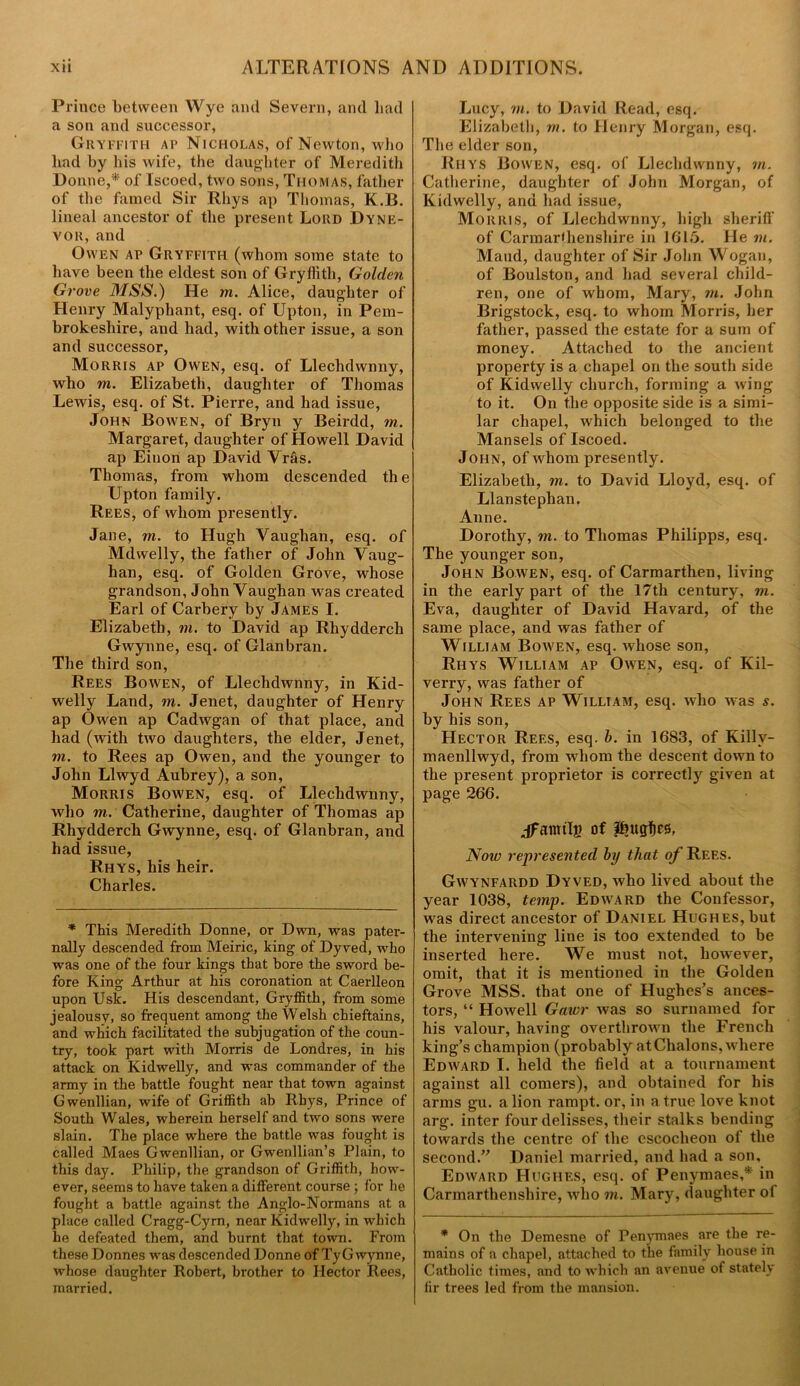 Prince between Wye and Severn, and had a son and successor, Gryffith ap Nicholas, of Newton, who had by his wife, the daughter of Meredith Donne,* of Iscoed, two sons, Thomas, father of the famed Sir Rhys ap Thomas, K.B. lineal ancestor of the present Lord Dyne- vor, and Owen ap Gryffith (whom some state to have been the eldest son of Gryffith, Golden Grove MSS.) He in. Alice, daughter of Henry Malyphant, esq. of Upton, in Pem- brokeshire, and had, with other issue, a son and successor, Morris ap Owen, esq. of Llechdwnny, who m. Elizabeth, daughter of Thomas Lewis, esq. of St. Pierre, and had issue, John Bowen, of Bryn y Beirdd, in. Margaret, daughter of Howell David ap Einon ap David Vras. Thomas, from whom descended the Upton family. Rees, of whom presently. Jane, m. to Hugh Vaughan, esq. of Mdwelly, the father of John Vaug- han, esq. of Golden Grove, whose grandson, John Vaughan was created Earl of Carbery by James I. Elizabeth, m. to David ap Rliydderch Gwynne, esq. of Glanbran. The third son, Rees Bowen, of Llechdwnny, in Kid- welly Land, m. Jenet, daughter of Henry ap Owen ap Cadwgan of that place, and had (with two daughters, the elder, Jenet, m. to Rees ap Owen, and the younger to John Llwyd Aubrey), a son, Morris Bowen, esq. of Llechdwnny, who m. Catherine, daughter of Thomas ap Rhydderch Gwynne, esq. of Glanbran, and had issue, Rhys, his heir. Charles. * This Meredith Donne, or Dwn, was pater- nally descended from Meiric, king of Dy ved, who was one of the four kings that bore the sword be- fore King Arthur at his coronation at Caerlleon upon Usk. His descendant, Gryffith, from some jealousy, so frequent among the Welsh chieftains, and which facilitated the subjugation of the coun- try, took part with Morris de Londres, in his attack on Kidwelly, and was commander of the army in the battle fought near that town against Gwenllian, wife of Griffith ab Rhys, Prince of South Wales, wherein herself and two sons were slain. The place where the battle was fought is called Maes Gwenllian, or Gwenllian’s Plain, to this day. Philip, the grandson of Griffith, how- ever, seems to have taken a different course ; for he fought a battle against the Anglo-Normans at a place called Cragg-Cym, near Kidwelly, in which he defeated them, and burnt that town. From these Donnes was descended Donne of TyGwynne, whose daughter Robert, brother to Hector Rees, married. Lucy, in. to David Read, esq. Elizabeth, m. to Henry Morgan, esq. The elder son, Rhys Bowen, esq. of Llechdwnny, in. Catherine, daughter of John Morgan, of Kidwelly, and bad issue, Morris, of Llechdwnny, high sheriff of Carmarfhenshire in 1615. He in. Maud, daughter of Sir John Wogan, of Boulston, and bad several child- ren, one of whom, Mary, in. John Brigstock, esq. to whom Morris, her father, passed the estate for a sum of money. Attached to the ancient property is a chapel on the south side of Kidwelly church, forming a wing to it. On the opposite side is a simi- lar chapel, which belonged to the Mansels of Iscoed. John, of whom presently. Elizabeth, in. to David Lloyd, esq. of Llanstephan. Anne. Dorothy, m. to Thomas Philipps, esq. The younger son, John Bowen, esq. of Carmarthen, living in the early part of the 17th century, m. Eva, daughter of David Havard, of the same place, and was father of William Bowen, esq. whose son, Rhys William ap Owen, esq. of Kil- verry, was father of John Rees ap William, esq. who was s. by his son, Hector Rees, esq. b. in 1683, of Killv- maenllwyd, from whom the descent down to the present proprietor is correctly given at page 266. ant tig of Pntgfics, Now represented by that of Rees. Gwy'NFARDD Dyved, who lived about the year 1038, temp. Edward the Confessor, was direct ancestor of Daniel Hughes, but the intervening line is too extended to be inserted here. We must not, however, omit, that it is mentioned in the Golden Grove MSS. that one of Hughes’s ances- tors, “ Howell Gawr was so surnamed for his valour, having overthrown the French king’s champion (probably at Chalons, where Edward I. held the field at a tournament against all comers), and obtained for his arms gu. a lion rampt. or, in a true love knot arg. inter four delisses, their stalks bending towards the centre of the escoclieon of the second.” Daniel married, and had a son, Edward Hughes, esq. of Penymaes,* in Carmarthenshire, who in. Mary, daughter of * On the Demesne of Penymaes are the re- mains of a chapel, attached to the family house in Catholic times, and to which an avenue of stately fir trees led from the mansion.