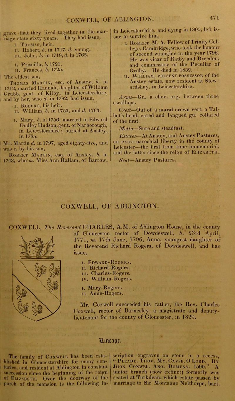 COXWELL, OF ABLINGTON. grave that they lived together in the mar- riage state sixty years. They had issue, l. Thomas, heir. II. Robert, b. in 1717, d. young. m. John, b. in 1718, d. in 1762. l. Priscilla, b. 1721. ii. Frances, b. 1725. The eldest son, Thomas Martin, esq. of Anstey, b. in 1712, married Hannah, daughter of William Grubb, gent, of Kilby, in Leicestershire, and by her, who d. in 1782, had issue, i. Robert, his heir. ii. William, b. in 1753, and d. 1763. i. Mary, b. in 1756, married to Edward Dudley Hudson, gent, of Narborough, in Leicestershire ; buried at Anstey, in 1785. Mr. Martin d. in 1797, aged eighty-five, and was s. by his son, Robert Martin, esq. of Anstey, b. in 1743, who in. Miss Ann Hallam, of Barrow, in Leicestershire, and dying in 1805, left is- sue to survive him, i. Robert, M. A. Fellow of Trinity Col- lege, Cambridge, who took the honour of second wrangler in the year 1796. He was vicar of Ratby and Breedon, and commissary of the Peculiar of Groby. He died in 1832. n. William, present possessor of the Anstey estate, now resident at Stew- ardshay, in Leicestershire. Arms—Gu. a chev. arg. between three escallops. Crest—Out of a mural crown vert, a Tal- bot’s head, eared and langued gu. collared of the first. Motto—Sure and steadfast. Estates—At Anstey, and Anstey Pastures, an extra-parochial liberty in the county of Leicester—the first from time immemorial, and the latter since the reign of Elizabeth. Scat—Anstey Pastures. COXWELL, OF ABLINGTON. COXWELL, The Reverend CHARLES, A.M. of Ablington House, in the county of Gloucester, rector of Dowdeswell, b. 23rd April, 1771, m. 17th June, 1796, Anne, youngest daughter of the Reverend Richard Rogers, of Dowdeswell, and has issue, i. Edward-Rogers. ii. Richard-Rogers. hi. Charles-Rogers. IV. William-Rogers. i. Mary-Rogers. ii. Anne-Rogers. Mr. Coxwell succeeded his father, the Rev. Charles Coxwell, rector of Barnesley, a magistrate and deputy- lieutenant for the county of Gloucester, in 1829. Hmeage. The family of Coxwell has been esta- blished in Gloucestershire for many cen- turies, and resident at Ablington in constant succession since the beginning ol the reign of Elizabeth. Over the doorway of the porch of the mansion is the following in- scription engraven on stone in a recess, “ Pleade. Thov. My. Cavse. O Lord. By Jhon Coxwel. Ano. Domeny. 1590.’> A junior branch (now extinct) formerly was seated at Turkdean, which estate passed by marriage to Sir Montague Nelthorpe, bart.
