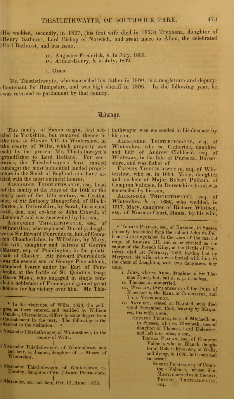 He wedded, secondly, in 1827, (his first wife died in 1823) Tryphena, daughter of Henry Bathurst, Lord Bishop of Norwich, and great niece to Allen, the celebrated Earl Bathurst, and has issue, III. Augustus-Frederick, b. in July, 1830. iv. Arthur-Henry, b. in July, 1832. i. Grace. Mr. Thistlethwayte, who succeeded his father in 1800, is a magistrate and deputy- lieutenant for Hampshire, and was high-sheriff in 1806. In the following year, he was returned to parliament by that county. Htneage. This family, of Saxon origin, first set- tled in Yorkshire, but removed thence in the time of Henry YII. to Winterslaw, in the county of Wilts, which property was sold by the present Mr. Thistlethwayte’s grandfather to Lord Holland. For cen- turies, the Thistlethwaytes have ranked amongst the most influential landed propri- etors in the South of England, and have al- lied with the most eminent houses. Alexander Thistlethwayte, esq. head of the family at the close of the 16th or the early part of the 17th century, m. Cecilia, dau. of Sir Anthony Hungerford, of Black- burton, in Oxfordshire, by Sarah, his second wife, dau. and co-heir of John Crowch, of London,* and was succeeded by his son, Alexander Thistlethwayte, esq. of ' Winterslaw, who espoused Dorothy, daugh- ter of Sir Edward Penruddock, knt. of Comp- ton Chamberlaine, in Wiltshire, by Mary, his wife, daughter and heiress of George ' Massey, esq. of Puddington, in the palati- nate of Chester. Sir Edward Penruddock was the second son of George Penruddock, standard bearer under the Earl of Pem- broke, at the battle of St. Quintins, temp. Queen Mary, who engaged in single com- bat a nobleman of France, and gained great honour for his victory over him. Mr. This- * In the visitation of Wilts, 1623, the pedi- gree, as there entered, and testified by William Camden, Clarencieux, differs in some degree from the statement in the text. The following is the descent in the visitation : • Alexander Thistlethwayte, of W interslowe, in the county of Wilts. Alexander Thistlethwayte, of Winterslowe, son and heir, m. Joanna, daughter of — Moore, of Winterslow. Alexander Thistlethwayte, of Winterslowe, m. Dorothy, daughter of Sir Edward Penruddock. Alexander, son and heir! Oct. 13, Anno. 1623. tlethwayte was succeeded at his decease by his son, Alexander Thistlethwayte, esq. of Winterslow, who m. Catherine, daughter and heir of Andrew Childecot, esq. of Whiteway, in the Isle of Purbeck, Dorset- shire, and was father of Francis Thistlethwayte, esq. of Win- terslow, who m. in 1683, Mary, daughter and co-heir of Major Robert Pelham, of Compton Valence, in Dorsetshire,! and was succeeded by his son, Alexander Thistlethwayte, esq. of Winterslow, b. in 1686, who wedded, in 1717, Mary, daughter of Richard Whithed, esq. of Norman Court, Hants, by his wife, t Thomas Pelham, esq. of Buxsted, in Sussex (lineally descended from the valiant John de Pel- ham, so distinguished in the wars of the martial reign of Edward III. and so celebrated as the captor of the French King, at the Battle of Poic- tiers), died 1st February, 1556, having had by Margaret, his wife, who was buried with him in the choir of Laughton, with two daughters, four sons, i. John, who m. Anne, daughter of Sir Tho- mas Fynes, knt. but d. v. p. issueless. ii. Thomas, d. unmarried. in. William, (Sir) ancestor of the Duke of Newcastle, the Earl of Chichester, and Lord Yarborough. iv. Anthony, seated at Buxsted, who died 22nd November, 1566, leaving by Marga- ret, his wife, a son, Herbert Pelham, esq. of Michaelham, in Sussex, who m. Elizabeth, second daughter of Thomas, Lord Delawarr, and left inter alios, a son, Thomas Pelham, esq. of Compton Valence, who m. Blanch, daugh- ter of Robert, Eyre, esq. of Wells and dying, in 1696, left a son and successor, Robert Pelham, esq. of Comp- ton - Valence, whose dau. Mary, married as in the text, I rancis Thistlethwayte, esq.