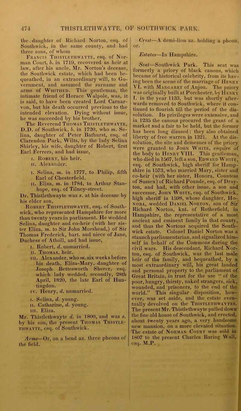 the daughter of Richard Norton, esq. of Soutlnvick, in the same county, and had three sons, of whom Francis Thistlethwayte, esq. of Nor- man Court, b. in 1719, recovered as heir at law, after his uncle, Mr. Norton’s decease, the Southwick estate, which had been be- queathed, in an extraordinary will, to Go- vernment, and assumed the surname and arms of Whithed. This gentleman, the intimate friend of Horace Walpole, was, it is said, to have been created Lord Carnar- von, but his death occurred previous to the intended elevation. Dying without issue, he was succeeded by his brother, The Reverend Thomas Thistlethwayte, D.D. of Southwick, b. in 1720, who m. Se- lina, daughter of Peter Bathurst, esq. of Clarendon Park, Wilts, by the lady Selina Shirley, his wife, daughter of Robert, first Earl Ferrers, and had issue, i. Robert, his heir. ii. Alexander. i. Selina, m. in 1777, to Philip, fifth Earl of Chesterfield. II. Eliza, m. in 1784, to Arthur Stan- hope, esq. of Tilney-street. Dr. Thistlethwayte was s. at his decease by his elder son, Robert Thistlethwayte, esq. of South- wick, who represented Hampshire for more than twenty years in parliament. He wedded Selina, daughter and co-heir (with her sis- ter Eliza, m. to Sir John Morshead,) of Sir Thomas Frederick, bart. and niece of Jane, Duchess of Atholl, and had issue, I. Robert, (/.unmarried. ii. Thomas, heir. in. Alexander, who m. six weeks before his death, Eliza-Mary, daughter of Joseph Bettesworth Sherer, esq. which lady wedded, secondly, 28th April, 1820, the late Earl of Hun- tingdon. iv. Henry, d. unmarried. i. Selina, d. young. n. Catharine, d. young. hi. Eliza. Mr. Thistlethwayte d. in 1800, and was s. by his son, the present Thomas Thistle- thwayte, esq. of Southwick. Arms—Or, on a bend az. three pheons of the field. Crest—A demi-lion az. holding a pheon, or. Estates—In Hampshire. Seat—Southwick Park. This seat was formerly a priory of black canons, which became of historical celebrity, from its hav- ing been the scene of the marriage of Henry VI. with Margaret of Anjou. The priory was originally built at Porchester, by H enry I. in the year 1133, but was shortly after- wards removed to Southwick, where it con- tinued to flourish till the period of the dis- solution. Its privileges were extensive, and in 1235 the canons procured the grant of a market and a fair to be held, but the former has been long disused: they also obtained liberty of free warren in 1321. At the dis- solution, the site and demesnes of the priory were granted to John White, esquire of the body to Henry VIII. This gentleman, who died in 1567, left a son, Edward White, esq. of Southwick, high sheriff for Hamp- shire in 1573, who married Mary, sister and co-heir (with her sister, Honora, Countess of Sussex) of Richard Pounde, esq. of Dray- ton, and had, with other issue, a son and successor, John White, esq. of Southwick, high sheriff in 1598, whose daughter, Ho- nora, wedded Daniel Norton, son of Sir Richard Norton, knt. of Rotherfield, in Hampshire, the representative of a most ancient and eminent family in that county, and thus the Nortons acquired the South- wick estate. Colonel Daniel Norton was a staunch parliamentarian, and signalized him- self in behalf of the Commons during the civil wars. His descendant, Richard Nor- ton, esq. of Southwick, was the last male heir of the family, and bequeathed, by a most extraordinary will, his great landed and personal property to the parliament of Great Britain, in trust for the use “ of the poor, hungry, thirsty, naked strangers, sick, wounded, and prisoners, to the end of the world.” This singular disposition, how- ever, was set aside, and the estate even- tually devolved on the Thistlethwaytes. The present Mr. Thistlethwayte pulled down the fine old house of Southwick, and erected, about twenty years ago, a very handsome new mansion, on a more elevated situation. The estate of Norman Court was sold in 1807 to the present Charles Baring Wall, esq. M.P.