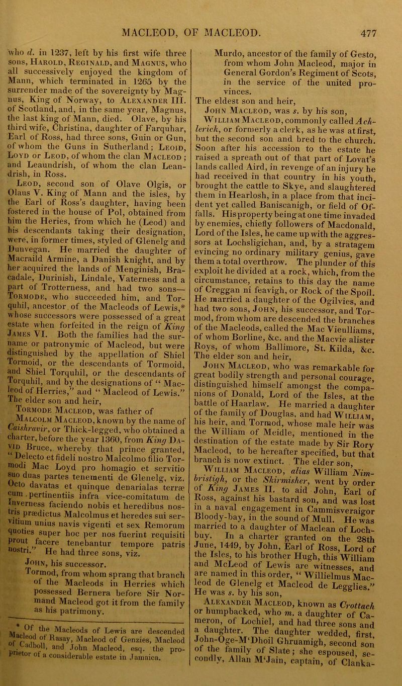 who d. in 1237, left by his first wife three sons, Harold, Reginald, and Magnus, who all successively enjoyed the kingdom of Mann, which terminated in 1265 by the surrender made of the sovereignty by Mag- nus, King of Norway, to Alexander III. of Scotland, and, in the same year, Magnus, the last king of Mann, died. Olave, by his third wife, Christina, daughter of Farquhar, Earl of Ross, had three sons, Guin or Gun, of whom the Guns in Sutherland; Leoid, Loyd or Leod, of whom the clan Macleod ; and Leaundrish, of whom the clan Lean- drish, in Ross. Leod, second son of Olave Olgis, or Olaus Y. King of Mann and the isles, by the Earl of Ross’s daughter, having been fostered in the house of Pol, obtained from him the Heries, from which he (Leod) and his descendants taking their designation, were, in former times, styled of Glenelg and Dunvegan. He married the daughter of Macraild Armine, a Danish knight, and by her acquired the lands of Menginish, Bra- cadale, Durinish, Lindale, Vaterness and a part of Trotterness, and had two sons— Tormode, who succeeded him, and Tor- quhil, ancestor of the Macleods of Lewis,* whose successors were possessed of a great estate when forfeited in the reign of King James VI. Both the families had the sur- name or patronymic of Macleod, but were distinguished by the appellation of Shiel Tormoid, or the descendants of Tormoid, and Shiel Torquhil, or the descendants of Torquhil, and by the designations of “ Mac- leod of Herries,” and “ Macleod of Lewis.” The elder son and heir, Tormode Macleod, was father of Malcolm Macleod, known by the name of Laishravir, or Thick-legged, who obtained a charter, before the year 1360, from King Da- vid Bruce, whereby that prince granted, Delecto etfideli nostro Malcolmo filio Tor- modi Mac Loyd pro homagio et servitio suo duas partes teneraenti de Glenelg, viz. Ccto davatas et quinque denarialas terra? cum . pertinentiis infra vice-comitatum de nverness faciendo nobis et heredibus nos- us praedictus Malcolmus et heredes sui ser- vitium unius navis vigenti et sex Remorum tjuoties super hoc per nos fuerint requisiti prout facere tenebantur tempore patris •mstri. He had three sons, viz. John, his successor. Tormod, from whom sprang that branch °1 the Macleods in Herries which possessed Bernera before Sir Nor- land Macleod got it from the family as his patrimony. v. Macleods of Lewis are descended nfW'n ?! Rasay> Macleod of Genzies, Macleod j • ,K )0,H> ar*d John Macleod, escp the pro- P e °r of a considerable estate in Jamaica. Murdo, ancestor of the family of Gesto, from whom John Macleod, major in General Gordon’s Regiment of Scots, in the service of the united pro- vinces. The eldest son and heir, John Macleod, was s. by his son, William Macleod, commonly called Ach~ lerick, or formerly a clerk, as he was at first, but the second son and bred to the church. Soon after his accession to the estate he raised a spreath out of that part of Lovat’s lands called Aird, in revenge of an injury he had received in that country in his youth, brought the cattle to Skye, and slaughtered them in Hearlosh, in a place from that inci- dent yet called Baniscanigh, or field of Of- falls. His property being at one time invaded by enemies, chiefly followers of Macdonald, Lord of the Isles, he came up with the aggres- sors at Lochsligichan, and, by a stratagem evincing no ordinary military genius, gave them a total overthrow. The plunder of this exploit he divided at a rock, which, from the circumstance, retains to this day the name of Creggan ni feavigh, or Rock of the Spoil. He married a daughter of the Ogilvies, and had two sons, John, his successor, and Tor- mod, from whom are descended the branches of the Macleods, called the Mac Vieulliams, of whom Borline, &c. and the Macvie alister Roys, of whom Ballimore, St. Kilda, &c. The elder son and heir, John Macleod, who was remarkable for great bodily strength and personal courage, distinguished himself amongst the compa- nions of Donald, Lord of the Isles, at the battle of Haarlaw. He married a daughter of the family of Douglas, and had William his heir, and Tormod, whose male heir was the William of Meidle, mentioned in the destination of the estate made by Sir Rory Macleod, to be hereafter specified, but that branch is now extinct. The elder son, William Macleod, alias William Nim- bristigh, or the Skirmisher, went by order of King James II. to aid John, Earl of Ross, against his bastard son, and was lost in a naval engagement in Cammisveraigor Bloody-bay, in the sound of Mull. He was married to a daughter of Maclean of Loch- buy. In a charter granted on the 28th June, 1449, by John, Earl of Ross, Lord of the Isles, to his brother Hugh, this William and McLeod of Lewis are witnesses and are named in this order, “ Willielmus Mac- leod de Glenelg et Macleod de Leoglies ” He was s. by his son, Alexander Macleod, known as Crottach or humpbacked, who m. a daughter of Ca- meron, of Lochiel, and had three sons and a daughter. The daughter wedded, first John-°p-M‘Dhoil Ghruamigh, second son of the family of Slate; she espoused, se- condly, Allan M‘Jain, captain, of Clanka-