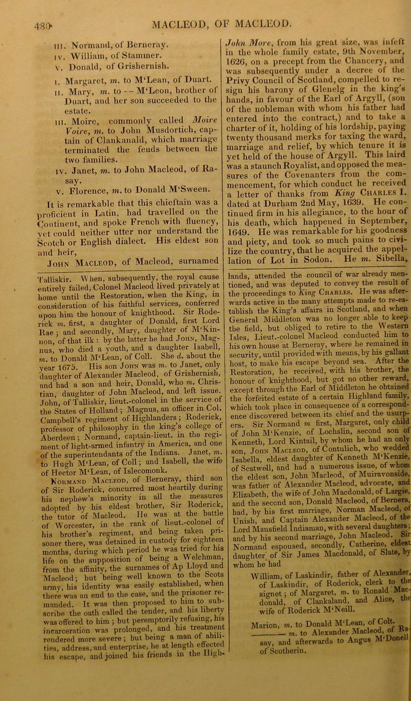 in. Normand, of Bemeray. iv. William, of Stammer. v. Donald, of Grishernish. 1. Margaret, m. to M‘Lean, of Duart. n. Mary, m. to -- M‘Leon, brother of Duart, and her son succeeded to the estate. in. Moire, commonly called Moire Voire, in. to John Musdorticli, cap- tain of Clankanald, which marriage terminated the feuds between the two families. iv. Janet, in. to John Macleod, of Ra- say. v. Florence, m. to Donald M‘Sween. It is remarkable that this chieftain was a proficient in Latin, had travelled on the Continent, and spoke French with fluency, yet could neither utter nor understand the Scotch or English dialect. His eldest son and heir, John Macleod, of Macleod, surnamed John More, from his great size, was infeft in the whole family estate, 9th November, 162G, on a precept from the Chancery, and was subsequently under a decree of the Privy Council of Scotland, compelled to re- sign his barony of Glenelg in the king’s lands, in favour of the Earl of Argyll, (son of the nobleman with whom his father had entered into the contract,) and to take a charter of it, holding of his lordship, paying twenty thousand merks for taxing the ward, marriage and relief, by which tenure it is yet held of the house of Argyll. This laird was a staunch Royalist, and opposed the mea- sures of the Covenanters from the com- mencement, for which conduct he received a letter of thanks from King Charles I. dated at Durham 2nd May, 1639. He con- tinued firm in his allegiance, to the hour of his death, which happened in September, 1649. He was remarkable for his goodness and piety, and took so much pains to civi- lize the country, that he acquired the appel- lation of Lot in Sodon. He in. Sibella, Talliskir. When, subsequently, the royal cause entirely failed, Colonel Macleod lived privately at home until the Restoration, when the King, in consideration of his faithlul services, confened upon him the honour of knighthood. Sir Rode- rick to. first, a daughter of Donald, first Lord Rae ; and secondly, Mary, daughter of M'Kin- non, of that ilk : by the latter he had John, Mag- nus who died a youth, and a daughter Isabell, m. to Donald M'Lean, of Coll. She d. about the year 1675. His son John was to. to Janet, only daughter of Alexander Macleod, of Grishernish, and°had a son and heir, Donald, who to. Chris- tian, daughter ot John Macleod, and left issue. John, of Talliskir, lieut.-colonel in the service of the States of Holland ; Magnus, an officer in Col. Campbell’s regiment of Highlanders; Roderick, professor of philosophy in the king s college o Aberdeen; Normand, captain-lieut. in the regi- ment of light-armed infantry in America, and one of the superintendants of the Indians. Janet, to. to Hugh M'Lean, of Coll; and Isabell, the wife of Hector M'Lean, of Islecomonk. Normand Macleod, of Berneray, third son of Sir Roderick, concurred most heartily during his nephew’s minority in all the measures adopted by his eldest brother, Sir Roderick, the tutor of Macleod. He was at the battle^ of Worcester, in the rank of lieut.-colonel ot his brother’s regiment, and being taken pri- soner there, was detained in custody for eighteen months, during which period he was tried for Ins life on the supposition of being a Welchman, from the affinity, the surnames of Ap Lloyd and Macleod; but being well known to the Scots army, his identity was easily established, when there was an end to the case, and the prisoner re manded. It was then proposed to him to sub- scribe the oath called the tender, and his liberty was offered to him ; but peremptorily refusing, his incarceration was prolonged, and his treatment rendered more severe ; but being a man of abili- ties, address, and enterprise, he at length eff ected his escape, and joined his friends in the High* lands, attended the council of war already men- tioned, and was deputed to convey the result of the proceedings to King Charles. He was after- wards active in the many attempts made to re-es- tablish the King’s affairs in Scotland, and when General Middleton was no longer able to keep the field, but obliged to retire to the Western Isles, Lieut.-colonel Macleod conducted him to his own house at Bemeray, where he remained in security, until providedwith means,by his gallant host, to make his escape beyond sea. After the Restoration, he received, with his brother, the honour of knighthood, but got no other reward, except through the Earl of Middleton he obtained the forfeited°estate of a certain Highland family, which took place in consequence of a correspond- ence discovered between its chief and the usurp- ers. Sir Normand m first, Margaret, only child of John M'Kenzie, of Lochslin, second son of Kenneth, Lord Kintail, by whom he had an only son, John Macleod, of Contulich, who wedded Isabella, eldest daughter of Kenneth M'Kenzie, of Scatwell, and had a numerous issue, of whom the eldest son, John Macleod, of Muiravonside, was father of Alexander Macleod, advocate, and Elizabeth, the wife of John Macdonald, of Largie, and the second son, Donald Macleod, of Bernera, had, by his first marriage, Norman Macleod, of Unish, and Captain Alexander Macleod, of the Lord Mansfield Indiaman, with several daughters; and by his second marriage, John Macleod. Sir Normand espoused, secondly, Catherine, eldest daughter of Sir James Macdonald, of Slate, by whom he had William, of Laskindir, father of Alexander, of Laskindir, of Roderick, clerk to the signet; of Margaret, to. to Ronald Mac- donald, of Clankaland, and Alice, the [arion, to. to Donald M'Lean, of Colt. m. to Alexander Macleod, of i a - TVT mnnpl I to. to Aiexanaer - say, and afterwards to Angus M'Donell rxf