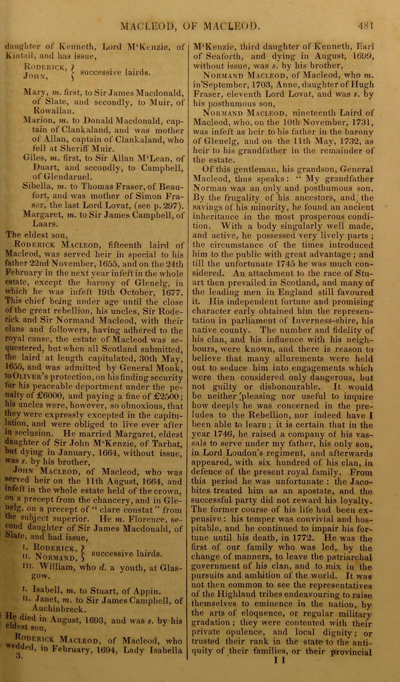 daughter of Kenneth, Lord M‘Kenzie, of kintail, and has issue, Roderick, ) . . , John r successive lairds. Mary, m. first, to Sir James Macdonald, of Slate, and secondly, to Muir, of Rowallan. Marion, m. to Donald Macdonald, cap- tain of Clankaland, and was mother of Allan, captain of Clankaland, who fell at Sheriff Muir. Giles, m. first, to Sir Allan M‘Lean, of Duart, and secondly, to Campbell, of Glendaruel. Sibella, m. to Thomas Fraser, of Beau- fort, and was mother of Simon Fra- ser, the last Lord Lovat, (see p. 297). Margaret, m. to Sir James Campbell, of Laars. The eldest son, Roderick Macleod, fifteenth laird of Macleod, was served heir in special to his father 22nd November, 1655, and on the 24th February in the next year infeftin the whole estate, except the barony of Glenelg, in which he was infeft 19th October, 1677. This chief being under age until the close of the great rebellion, his uncles, Sir Rode- rick and Sir Normand Macleod, with their clans and followers, having adhered to the royal cause, the estate of Macleod was se- questered, but when all Scotland submitted, the laird at length capitulated, 30tli May, 1655, and was admitted by General Monk, to Oliver’s protection, on Ids finding security for his peaceable deportment under the pe- nalty of £6000, and paying a fine of £2500; his uncles were, however, so obnoxious, that they were expressly excepted in the capitu- lation, and were obliged to live ever after in seclusion. He married Margaret, eldest daughter of Sir John McKenzie, of Tarbat, hut dying in January, 1664, without issue, was s. by his brother, John Macleod, of Macleod, who was served heir on the 11th August, 1664, and infeft in the whole estate held of the crown, °n a precept from the chancery, and in Gle- nelg, on a precept of “ clare constat ” from the subject superior. He m. Florence, se- cond daughter of Sir James Macdonald, of klate, and had issue, i. Roderick, ) , . , u. Normand, $ successlve lairds- in. William, who d. a youth, at Glas- gow. i. Isabell, m. to Stuart, of Appin. n. Janet, m. to Sir James Campbell, of Auchinbreck. He died in August, 1693, and was s. by his eldest son, i. * 3 Roderick Macleod, of Macleod, who wended, in February, 1694, Lady Isabella M‘Kenzie, third daughter of Kenneth, Earl of Seaforth, and dying in August, 1699, without issue, was s. by his brother, Normand Macleod, of Macleod, who m. in'September, 1703, Anne, daughter of Hugh Fraser, eleventh Lord Lovat, and was s. by his posthumous son, Normand Macleod, nineteenth Laird of Macleod, who, on the 10th November, 1731, was infeft as heir to his father in the barony of Glenelg, and on the 11th May, 1732, as heir to his grandfather in the remainder of the estate. Of this gentleman, his grandson, General Macleod, thus speaks; “ My grandfather Norman was an only and posthumous son. By the frugality of his ancestors, and, the savings of his minority, he found an ancient inheritance in the most prosperous condi- tion. With a body singularly well made, and active, he possessed very lively parts ; the circumstance of the times introduced him to the public with great advantage ; and till the unfortunate 1745 he was much con- sidered. An attachment to the race of Stu- art then prevailed in Scotland, and many of the leading men in England still favoured it. His independent fortune and promising character early obtained him the represen- tation in parliament of Inverness-shire, his native county. The number and fidelity of his clan, and his influence with his neigh- bours, were known, and there is reason to believe that many allurements were held out to seduce him into engagements which were then considered only dangerous, but not guilty or dishonourable. It would be neither 'pleasing nor useful to inquire how deeply he was concerned in the pre- ludes to the Rebellion, nor indeed have I been able to learn ; it is certain that in the year 1746, he raised a company of his vas- sals to serve under my father, his only son, in Lord Loudon’s regiment, and afterwards appeared, with six hundred of his clan, in defence of the present royal family. From this period he was unfortunate : the Jaco- bites treated him as an apostate, and the successful party did not reward his loyalty. The former course of his life had been ex- pensive : his temper was convivial and hos- pitable, and he continued to impair his for- tune until his death, in 1772. He was the first of our family who was led, by the change of manners, to leave the patriarchal government of his clan, and to mix in the pursuits and ambition of the world. It was not then common to see the repi-esentatives of the Highland tribes endeavouring to raise themselves to eminence in the nation, by the arts of eloquence, or regular military gradation ; they were contented with their private opulence, and local dignity; or trusted their rank in the state to the anti- quity of their families, or their provincial I I