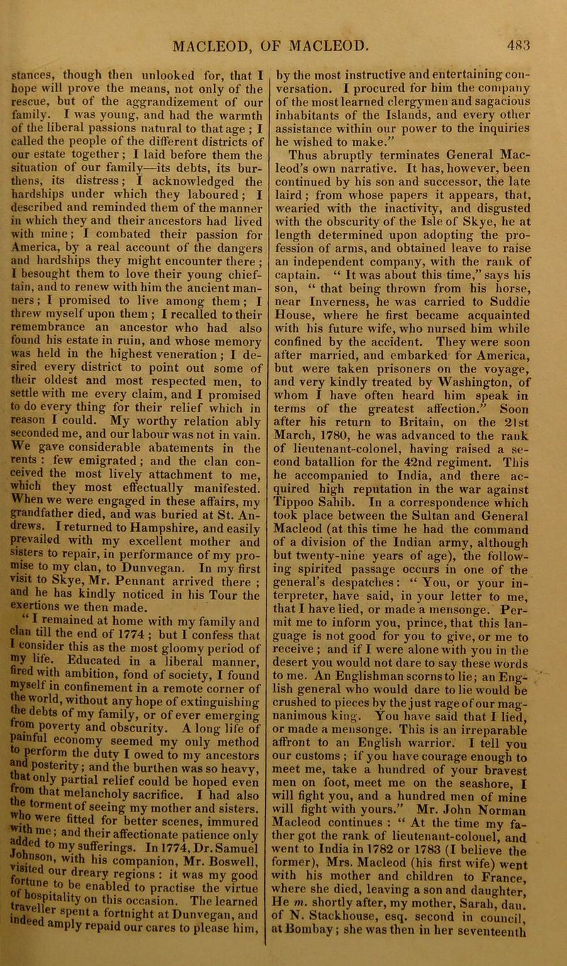 stances, though then unlooked for, that I hope will prove the means, not only of the rescue, but of the aggrandizement of our family. I was young, and had the warmth of the liberal passions natural to that age ; I called the people of the different districts of our estate together; I laid before them the situation of our family—its debts, its bur- thens, its distress; I acknowledged the hardships under which they laboured; I described and reminded them of the manner in which they and their ancestors had lived with mine; I combated their passion for America, by a real account of the dangers and hardships they might encounter there ; I besought them to love their young chief- tain, and to renew with him the ancient man- ners ; I promised to live among them ; I threw myself upon them ; I recalled to their remembrance an ancestor who had also found his estate in ruin, and whose memory was held in the highest veneration; I de- sired every district to point out some of their oldest and most respected men, to settle with me every claim, and I promised to do every thing for their relief which in reason I could. My worthy relation ably seconded me, and our labour was not in vain. We gave considerable abatements in the rents : few emigrated ; and the clan con- ceived the most lively attachment to me, which they most effectually manifested. When we were engaged in these affairs, my grandfather died, and was buried at St. An- drews. I returned to Hampshire, and easily prevailed with my excellent mother and sisters to repair, in performance of my pro- mise to my clan, to Dunvegan. In my first visit to Skye, Mr. Pennant arrived there ; and he has kindly noticed in his Tour the exertions we then made. “ I remained at home with my family and clan till the end of 1774 ; but I confess that 1 consider this as the most gloomy period of my life. Educated in a liberal manner, fired with ambition, fond of society, I found myself in confinement in a remote corner of he world, without any hope of extinguishing J e debts of my family, or of ever emerging rom poverty and obscurity. A long life of Painful economy seemed my only method o perform the duty I owed to my ancestors and posterity; and the burthen was so heavy, at only partial relief could be hoped even th0I1f melancholy sacrifice. I had also e torment of seeing my mother and sisters. o-ere fitted for better scenes, immured aita j06’ ar,d their affectionate patience only auded to my sufferings. In 1774, Dr. Samuel vi ‘T’ companion, Mr. Boswell, f' our dreary regions : it was my good r une to be enabled to practise the virtue t 0?fltality on this occasion. The learned ind*B iCr sP,ent a Fortnight at Dunvegan, and ed amply repaid our cares to please him, by the most instructive and entertaining con- versation. I procured for him the company of the most learned clergymen and sagacious inhabitants of the Islands, and every other assistance within our power to the inquiries he wished to make/’ Thus abruptly terminates General Mac- leod’s own narrative. It has, however, been continued by his son and successor, the late laird; from whose papers it appears, that, wearied with the inactivity, and disgusted with the obscurity of the Isle of Skye, he at length determined upon adopting the pro- fession of arms, and obtained leave to raise an independent company, with the rank of captain. “ It was about this time/’ says his son, “ that being thrown from his horse, near Inverness, he was carried to Suddie House, where he first became acquainted with his future wife, who nursed him while confined by the accident. They were soon after married, and embarked for America, but were taken prisoners on the voyage, and very kindly treated by Washington, of whom I have often heard him speak in terms of the greatest affection. Soon after his return to Britain, on the 21st March, 1780, he was advanced to the rank of lieutenant-colonel, having raised a se- cond batallion for the 42nd regiment. This he accompanied to India, and there ac- quired high reputation in the war against Tippoo Sahib. In a correspondence which took place between the Sultan and General Macleod (at this time he had the command of a division of the Indian army, although but twenty-nine years of age), the follow- ing spirited passage occurs in one of the general’s despatches: “You, or your in- terpreter, have said, in your letter to me, that I have lied, or made a mensonge. Per- mit me to inform you, prince, that this lan- guage is not good for you to give, or me to receive ; and if I were alone with you in the desert you would not dare to say these words to me. An Englishman scorns to lie; an Eng- lish general who would dare to lie would be crushed to pieces by the just rage of our mag- nanimous king. You have said that I lied, or made a mensonge. This is an irreparable affront to an English warrior. I tell you our customs ; if you have courage enough to meet me, take a hundred of your bravest men on foot, meet me on the seashore, I will fight you, and a hundred men of mine will fight with yours. Mr. John Norman Macleod continues : “ At the time my fa- ther got the rank of lieutenant-colonel, and went to India in 1782 or 1783 (I believe the former), Mrs. Macleod (his first wife) went with his mother and children to France, where she died, leaving a son and daughter, He m. shortly after, my mother, Sarah, dau. of N. Stackhouse, esq. second in council, at Bombay; she was then in her seventeenth