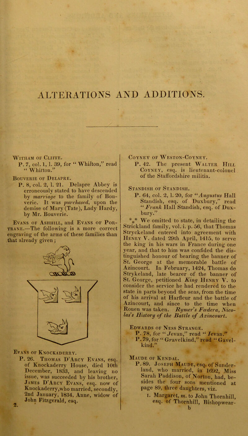 ALTERATIONS AND ADDITIONS. WlTHAM OF CUFFE. P. 7, col. 1, 1. 39, for “ WhiZton,” read “ Whitton.” Bouverie of Delapre. P. 8, col. 2, 1. 21. Delapre Abbey is erroneously stated to have descended by marriage to the family of Bou- verie. It was purchased, upon the demise of Mary (Tate), Lady Hardy, by Mr. Bouverie. Evans of Ashhill, and Evans of Por- trane.—The following is a more correct engraving of the arms of these families than that already given; Evans of Knockaderry. P. 26. Thomas D’Arcy Evans, esq. of Knockaderry House, died 10th December, 1833, and leaving no issue, was succeeded by His brother, James D’Arcy Evans, esq. now of Knockaderry,who married, secondly, 2nd January, 1834, Anne, widow of John Fitzgerald, esq. COYNEY OF WESTON-COYNEY. P. 42. The present Walter Hill Coyney, esq. is lieutenant-colonel of the Statfordshire militia. Standish of Standisfi. P. 64, col. 2, 1. 20, for “Augustus Hall Standish, esq. of Duxbury,” read “ Frank Hall Standish, esq. of Dux- bury.” We omitted to state, in detailing the Strickland family, vol. i. p. 56, that Thomas Stryckeland entered into agreement with Henry V. dated 29th April, 1415, to serve the king in his wars in France during one year, and that to him was confided the dis- tinguished honour of bearing the banner of St. George at the memorable battle of Azincourt. In February, 1424, Thomas do Strykeland, late bearer of the banner of St. George, petitioned King Henry V. to consider the service he had rendered to the state in parts beyond the seas, from the time of his arrival at Harfleur and the battle of Azincourt, and since to the time when Rouen was taken. Rymer’s Feeder a, Nico- las’s History of the Battle of Azincourt. Edwards of Ness Strange. P. 78, for “ Jevan,” read “ /evan.” P. 79, for “ Gravelkind,” read “ Gavel- kind.” Maude of Kendal. P. 89. Joseph Maude, esq. of Sunder- land, who married, in 1692, Miss Sarah Paddison, of Norton, had, be- sides the four sons mentioned at page 89, three daughters, viz. i. Margaret, m. to John Thornhill, esq. of Thornhill, Bishopwear- b