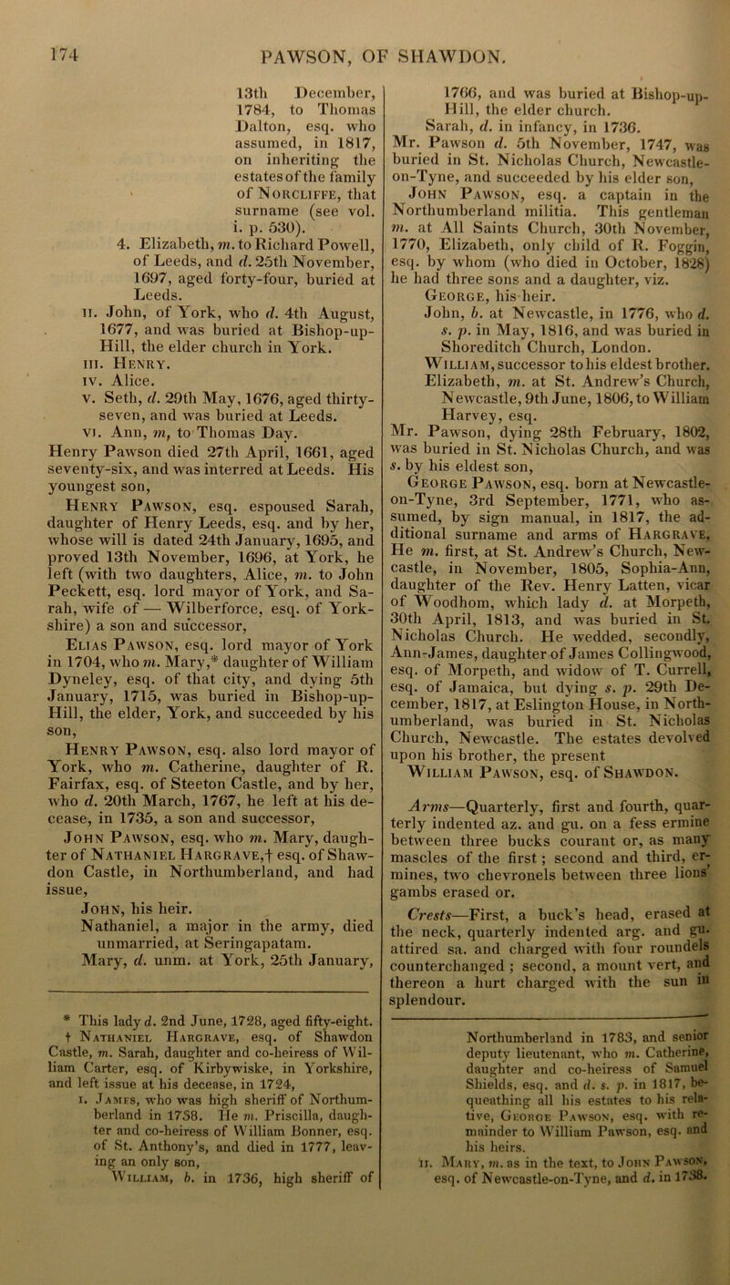 13th December, 1784, to Thomas Dalton, esq. who assumed, in 1817, on inheriting the estates of the family > of Norcliffe, that surname (see vol. i. p. 530). 4. Elizabeth, m. to Richard Powell, of Leeds, and d. 25th November, 1697, aged forty-four, buried at Leeds. ii. John, of York, who d. 4th August, 1677, and was buried at Bishop-up- Hill, the elder church in York. iii. Henry. iv. Alice. v. Seth, d. 29th May, 1676, aged thirty- seven, and was buried at Leeds. vi. Ann, m, to Thomas Day. Henry Pawson died 27th April, 1661, aged seventy-six, and was interred at Leeds. His youngest son, Henry Pawson, esq. espoused Sarah, daughter of Henry Leeds, esq. and by her, whose will is dated 24th January, 1695, and proved 13th November, 1696, at York, he left (with two daughters, Alice, m. to John Peckett, esq. lord mayor of York, and Sa- rah, wife of — Wilberforce, esq. of York- shire) a son and successor, Elias Pawson, esq. lord mayor of York in 1704, who m. Mary,* daughter of William Dyneley, esq. of that city, and dying 5th January, 1715, was buried in Bishop-up- Hill, the elder, York, and succeeded by his son, Henry Pawson, esq. also lord mayor of York, who m. Catherine, daughter of R. Fairfax, esq. of Steeton Castle, and by her, who d. 20th March, 1767, he left at his de- cease, in 1735, a son and successor, John Pawson, esq. who m. Mary, daugh- ter of Nathaniel Hargrave,! esq. of Shaw- don Castle, in Northumberland, and had issue, John, his heir. Nathaniel, a major in the army, died unmarried, at Seringapatam. Mary, d. unm. at York, 25th January, * This ladyd. 2nd June, 1728, aged fifty-eight, t Nathaniel Hargrave, esq. of Shawdon Castle, m. Sarah, daughter and co-heiress of Wil- liam Carter, esq. of Kirbywiske, in Yorkshire, and left issue at his decease, in 1724, i. James, who was high sheriff of Northum- berland in 1758. He m. Priscilla, daugh- ter and co-heiress of William Bonner, esq. of St. Anthony’s, and died in 1777, leav- ing an only son, William, b. in 1736, high sheriff of 1766, and was buried at Bisliop-up- Hill, the elder church. Sarah, d. in infancy, in 1736. Mr. Pawson d. 5th November, 1747, was buried in St. Nicholas Church, Newcastle- on-Tyne, and succeeded by his elder son, John Pawson, esq. a captain in the Northumberland militia. This gentleman in. at All Saints Church, 30th November, 1770, Elizabeth, only child of R. Foggin, esq. by whom (who died in October, 1828) he had three sons and a daughter, viz. George, his heir. John, b. at Newcastle, in 1776, who d. s. p. in May, 1816, and was buried in Shoreditch Church, London. William, successor tohis eldest brother. Elizabeth, m. at St. Andrew’s Church, Newcastle, 9th June, 1806, to William Harvey, esq. Mr. Pawson, dying 28th February, 1802, was buried in St. Nicholas Church, and was s. by his eldest son, George Pawson, esq. born at Newcastle- on-Tyne, 3rd September, 1771, wdio as- sumed, by sign manual, in 1817, the ad- ditional surname and arms of Hargrave, He m. first, at St. Andrew’s Church, New- castle, in November, 1805, Sophia-Ann, daughter of the Rev. Henry Latten, vicar of Woodhom, which lady tl. at Morpeth, 30th April, 1813, and was buried in St. Nicholas Church. He wedded, secondly, Ann-James, daughter of James Collingw'ood, esq. of Morpeth, and widow of T. Currell, esq. of Jamaica, but dying s. p. 29th De- cember, 1817, at Eslington House, in North- umberland, was buried in St. Nicholas Church, Newcastle. The estates devolved upon his brother, the present William Pawson, esq. of Shawdon. Arms—Quarterly, first and fourth, quar- terly indented az. and gu. on a fess ermine between three bucks courant or, as many mascles of the first; second and third, er- mines, two chevronels between three lions gambs erased or. Crests—First, a buck’s head, erased at the neck, quarterly indented arg. and gu. attired sa. and charged with four roundels counterchanged ; second, a mount vert, and thereon a hurt charged with the sun in splendour. Northumberland in 1783, and senior deputy lieutenant, who m. Catherine, daughter and co-heiress of Samuel Shields, esq. and d. s. p. in 1817, be- queathing all his estates to his rela- tive, George Pawson, esq. with re- mainder to William Pawson, esq. and his heirs. Ir. Mary, mi. as in the text, to John Pawson, esq. of Newcastle-on-Tyne, and d. in 1738.