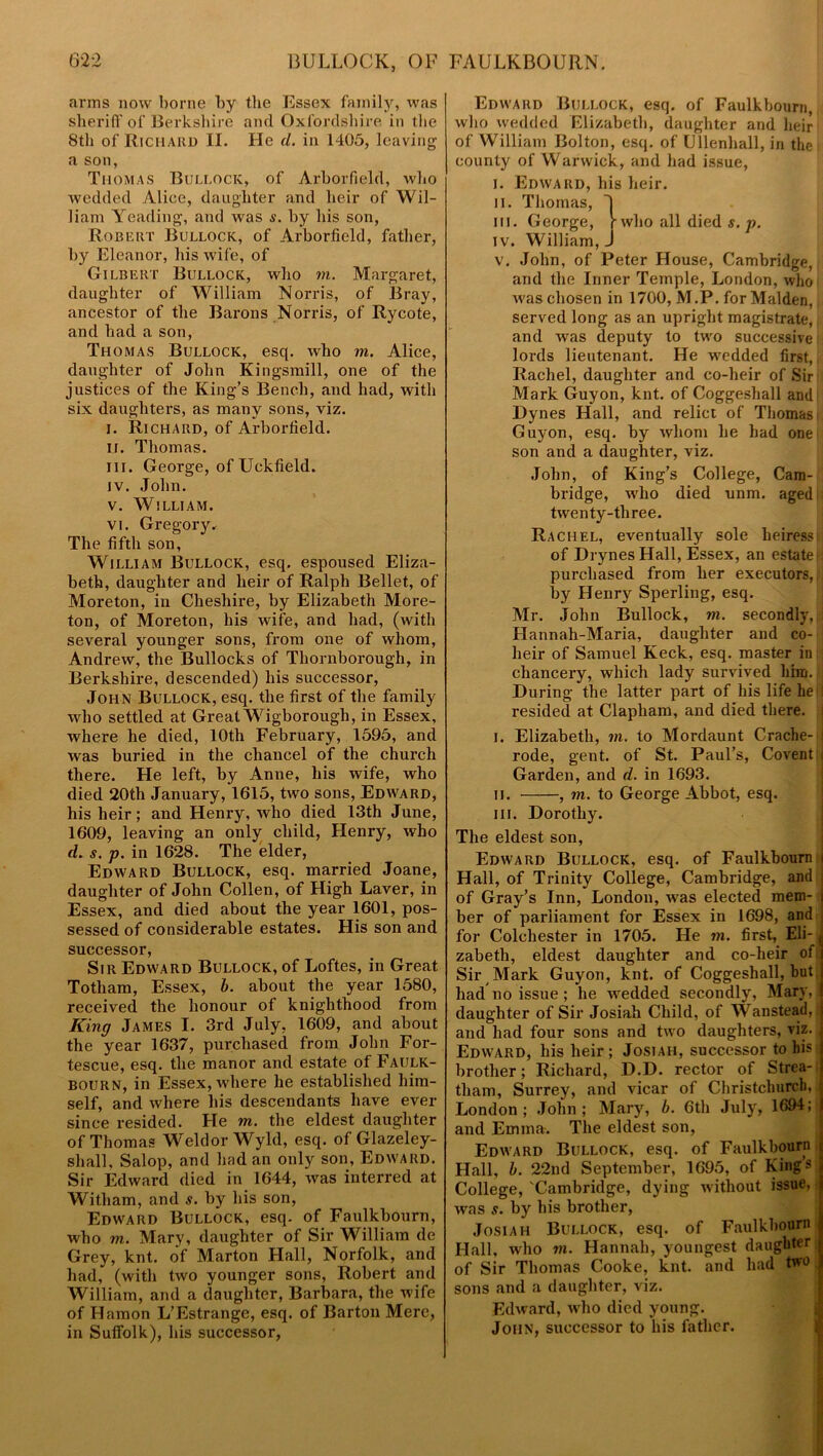 arms now borne by the Essex family, was sheriff of Berkshire and Oxfordshire in the 8th of Richard II. He d. in 1405, leaving a son, Thomas Bullock, of Arborfield, who wedded Alice, daughter and heir of Wil- liam Yeading, and was s. by his son, Robert Bullock, of Arborfield, father, by Eleanor, his wife, of Gilbert Bullock, who m. Margaret, daughter of William Norris, of Bray, ancestor of the Barons Norris, of Rycote, and had a son, Thomas Bullock, esq. who m. Alice, daughter of John Kingsmill, one of the justices of the King’s Bench, and had, with six daughters, as many sons, viz. i. Richard, of Arborfield. II. Thomas. hi. George, of Uckfield. iv. John. v. William. vi. Gregory. The fifth son, William Bullock, esq. espoused Eliza- beth, daughter and heir of Ralph Bellet, of Moreton, in Cheshire, by Elizabeth More- ton, of Moreton, his wife, and had, (with several younger sons, from one of whom, Andrew, the Bullocks of Thornborough, in Berkshire, descended) his successor, John Bullock, esq. the first of the family who settled at Great Wigborough, in Essex, where he died, 10th February, 1595, and was buried in the chancel of the church there. He left, by Anne, his wife, who died 20th January, 1615, two sons, Edward, his heir; and Henry, who died 13th June, 1609, leaving an only child, Henry, who d. s. p. in 1628. The elder, Edward Bullock, esq. married Joane, daughter of John Collen, of High Laver, in Essex, and died about the year 1601, pos- sessed of considerable estates. His son and successor, Sir Edward Bullock, of Loftes, in Great Totham, Essex, b. about the year 1580, received the honour of knighthood from King James I. 3rd July, 1609, and about the year 1637, purchased from John For- tescue, esq. the manor and estate of Faulk- bourn, in Essex, where he established him- self, and where his descendants have ever since resided. He m. the eldest daughter of Thomas Weldor Wyld, esq. of Glazeley- shall, Salop, and had an only son, Edward. Sir Edward died in 1644, was interred at Witham, and s. by his son, Edward Bullock, esq. of Faulkbourn, who m. Mary, daughter of Sir William de Grey, knt. of Marton Hall, Norfolk, and had, (with two younger sons, Robert and William, and a daughter, Barbara, the wife of Hamon L’Estrange, esq. of Barton Mere, in Suffolk), his successor, Edward Bullock, esq. of Faulkbourn, who wedded Elizabeth, daughter and heir of William Bolton, esq. of Ullenhall, in the county of Warwick, and had issue, i. Edward, his heir. II. Thomas, J m. George, J-who all died s. p. iv. William, J v. John, of Peter House, Cambridge, and the Inner Temple, London, who ■was chosen in 1700, M.P. for Malden, served long as an upright magistrate, and was deputy to two successive lords lieutenant. He wedded first, Rachel, daughter and co-heir of Sir Mark Guyon, knt. of Coggeshall and Dynes Hall, and relict of Thomas i Guyon, esq. by whom he had one son and a daughter, viz. John, of King’s College, Cam- bridge, who died unm. aged twenty-three. Rachel, eventually sole heiress; of Drynes Hall, Essex, an estate i: purchased from her executors,, by Henry Sperling, esq. Mr. John Bullock, in. secondly, Hannah-Maria, daughter and co- heir of Samuel Keck, esq. master in chancery, which lady survived him. During the latter part of his life hell resided at Clapham, and died there. I. Elizabeth, in. to Mordaunt Crache- j rode, gent, of St. Paul’s, Covent i Garden, and d. in 1693. ii. , in. to George Abbot, esq. in. Dorothy. The eldest son, Edward Bullock, esq. of Faulkbourn i Hall, of Trinity College, Cambridge, and of Gray’s Inn, London, was elected mem- ber of parliament for Essex in 1698, and for Colchester in 1705. He in. first, Eli- ( zabeth, eldest daughter and co-heir of Sir Mark Guyon, knt. of Coggeshall, but had no issue ; he wedded secondly, Mary, l daughter of Sir Josiah Child, of Wanstead,* and had four sons and two daughters, viz. Edward, his heir; Josiah, successor to his r brother; Richard, D.D. rector of Strea- tham, Surrey, and vicar of Christchurch, London; John; Mary, b. 6th July, 1694;; and Emma. The eldest son, Edward Bullock, esq. of Faulkbourn Hall, b. 22nd September, 1695, of Kings College, 'Cambridge, dying without issue, was s. by his brother, Josiah Bullock, esq. of Faulkbourn Hall, who in. Hannah, youngest daughter of Sir Thomas Cooke, knt. and had two sons and a daughter, viz. Edward, ivho died young. John, successor to his father.