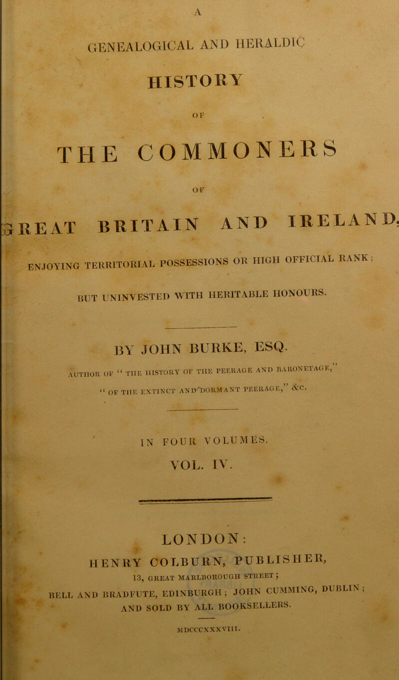 A GENEALOGICAL AND HERALDIC \ A HISTORY OF THE COMMONERS OF TREAT BRITAIN AND IRELAND. ENJOYING TERRITORIAL POSSESSIONS OR HIGH OFFICIAL RANK ; »» *■* BUT UNINVESTED WITH HERITABLE HONOURS. BY JOHN BURKE, ESQ. AUTHOR OF. “ THE HISTORY OF THE PEERAGE AND BARONETAGE,’ u OF THE EXTINCT ANDT)ORMANT PEERAGE, Nc. IN FOUR VOLUMES. YOL. IV. LONDON: HENRY COLBURN, PUBLISHER, 13, GREAT MARLBOROUGH STREET; BELL AND BRADFUTE, EDINBURGH; JOHN GUMMING, DUBLIN; AND SOLD BY ALL BOOKSELLERS. MDCCCXXXVIII.