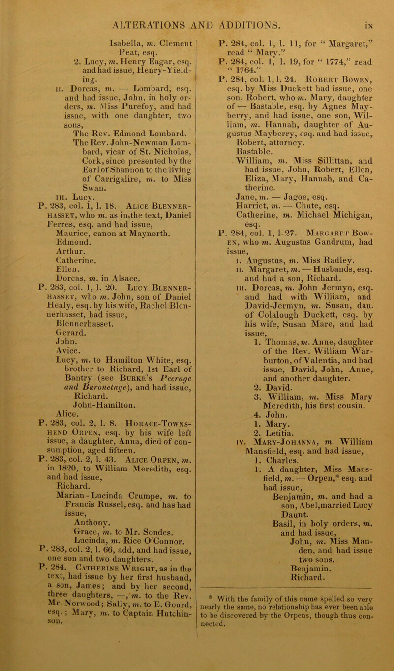 Isabella, m. Clement Peat, esq. 2. Lucy, in. Henry Eagar, esq. andhad issue, Henry-Yield- ing. ii. Dorcas, in. — Lombard, esq. and had issue, John, in holy or- ders, m. Miss Purefoy, and had issue, with one daughter, two sons, The Rev. Edmond Lombard. The Rev. John-Newman Lom- bard, vicar of St. Nicholas, Cork, since presented by the Earl of Shannon to the living of Carrigalire, in. to Miss Swan. in. Lucy. P. 283, col. 1, 1. 18. Alice Blenner- hasset, who in. as in.the text, Daniel Ferres, esq. and had issue, Maurice, canon at Maynorth. Edmond. Arthur. Catherine. Ellen. Dorcas, in. in Alsace. P. 283, col. 1, 1. 20. Lucy Blenner- hasset, who m. John, son of Daniel Healy, esq. by his wife, Rachel Blen- nerhasset, had issue, Blennerhasset. Gerard. John. Avice. Lucy, m. to Hamilton White, esq. brother to Richard, 1st Earl of Bantry (see Burke’s Peerage and Baronetage), and had issue, Richard. Jolin-Hamilton. Alice. P. 283, col. 2, 1. 8. Horace-Towns- hend Orpen, esq. by his wife left issue, a daughter, Anna, died of con- sumption, aged fifteen. P. 283, col. 2, 1. 43. Alice Orpen, m. in 1820, to William Meredith, esq. and had issue, Richard. Marian - Lucinda Crumpe, m. to Francis Russel, esq. and has had issue, Anthony. Grace, in. to Mr. Sondes. Lucinda, ni. Rice O'Connor. P. 283, col. 2,1. 66, add, and had issue, one son and two daughters. P. 284. Catherine Wright, as in the text, had issue by her first husband, a son, James; and by her second, three daughters, —,'m. to the Rev. Mr. Norwood; Sally, m. to E. Gourd, esq. ; Mary, m. to Captain Hutchin- son. P. 284, col. 1,1. 11, for “ Margaret, read “ Mary. P. 284, col. I, 1. 19, for “ 1774, read “ 1764. P. 284, col. 1,1. 24. Robert Bowen, esq. by Miss Duckett had issue, one son, Robert, who m. Mary, daughter of— Bastable, esq. by Agnes May- berry, and had issue, one son, Wil- liam, m. Hannah, daughter of Au- gustus Mayberry, esq. and had issue, Robert, attorney. Bastable. William, in. Miss Sillittan, and had issue, John, Robert, Ellen, Eliza, Mary, Hannah, and Ca- therine. Jane, in. — Jagoe, esq. Harriet, m. — Chute, esq. Catherine, in. Michael Michigan, esq. P. 284, col. 1, 1.27. Margaret Bow- en, who m. Augustus Gandrum, had issue, i. Augustus, m. Miss Radley. ii. Margaret, m.— Husbands, esq. and had a son, Richard. ill. Dorcas, m. John Jermyn, esq. and had with William, and David-Jermyn, m. Susan, dau. of Colalough Duckett, esq. by his wife, Susan Mare, and had issue, 1. Thomas, m. Anne, daughter of the Rev. William War- burton, of Valentia, and had issue, David, John, Anne, and another daughter. 2. David. 3. William, in. Miss Mary Meredith, his first cousin. 4. John. 1. Mary. 2. Letitia. iv. Mary-Johanna, in. William Mansfield, esq. and had issue, 1. Charles. 1. A daughter, Miss Mans- field, in. — Orpen,* esq. and had issue, Benjamin, m. and had a son, Abel,married Lucy Daunt. Basil, in holy orders, in. and had issue, John, in. Miss Man- den, and had issue two sons. Benjamin. Richard. * With the family of this name spelled so very nearly the same, no relationship has ever been able to be discovered by the Orpens, though thus con- nected.