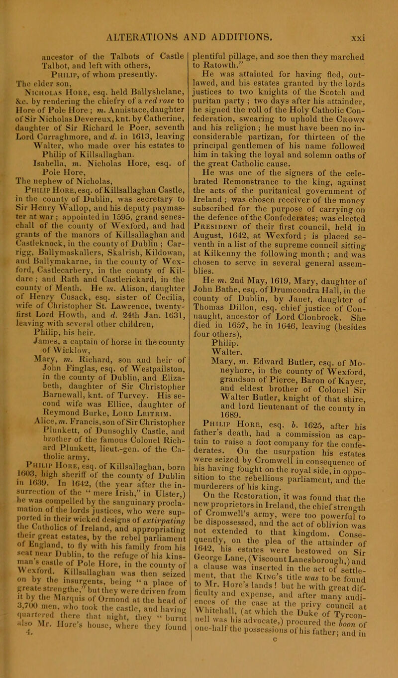 aucestor of the Talbots of Castle Talbot, and left with others, Philip, of whom presently. The elder son, Nicholas IIoue, esq. held Ballyslielane, Nc. by rendering the chiefry of a red rose to Here of Pole Hore ; m. Annistace, daughter of Sir Nicholas Devereux.knt. by Catherine, daughter of Sir Richard le Poer, seventh Lord Curraghmore, and d. in 1613, leaving Walter, who made over his estates to Philip of Killsallaghan. Isabella, in. Nicholas Hore, esq. of Pole Hore, The nephew of Nicholas, Philip Hoke, esq. of Killsallaghan Castle, in the county of Dublin, was secretary to Sir Henry Wallop, and his deputy paymas- ter at war ; appointed in 1595, grand senes- ckall of the county of Wexford, and had grants of the manors of Killsallaghan and Castleknock, in the county of Dublin ; Car- rigg, Ballyniaskallers, Skalrish, Kildowan, and Ballvmakarne, in the county of Wex- ford, Castlecarbery, in the county of Kil- dare ; and Rath and Castlerickard, in the county of Meath. He m. Alison, daughter of Henry Cusack, esq. sister of Cecilia, wife of Christopher St. Lawrence, twenty- first Lord Howth, and d. 24th Jan. 1631, leaving with several other children, Philip, his heir. James, a captain of horse in the county of Wicklow, Mary, m. Richard, son and heir of John Finglas, esq. of Westpailston, in the county of Dublin, and Eliza- beth, daughter of Sir Christopher Barnewall, knt. of Turvey. His se- cond wife was Ellice, daughter of Reymond Burke, Lord Leitrim. Alice, m. Francis, son of Sir Christopher Plunkett, of Dunsoghly Castle, and brother of the famous Colonel Rich- ard Plunkett, lieut.-gen. of the Ca- tholic army. Philip Hore, esq. of Killsallaghan, born 1603, high sheriff of the county of Dublin in 1639. In 1642, (the year after the in- surrection of the “ mere Irish,” in Ulster,) lie was compelled by the sanguinary procla- mation of the lords justices, who were sup- ported in their wicked designs of extirpating tue Catholics of Ireland, and appropriating their great estates, by the rebel parliament of England, to fly with his family from his seat near Dublin, to the refuge of his kins- man s castle of Pole Hore, in the county of Wexford. Killsallaghan was then seized on by the insurgents, being “a place of greate strengtlie,” but they were driven from it by the Marquis of Ormond at the head of 3,/00 men, who took the castle, and having quartered there that night, they “ burnt also Mr. Hore’s house, where they found plentiful pillage, and soe then they marched to Ratowth.” He was attainted for having fled, out- lawed, and his estates granted by the lords justices to two knights of the Scotch and puritan party ; two days after his attainder, lie signed the roll of the Holy Catholic Con- federation, swearing to uphold the Crown and his religion ; he must have been no in- considerable partizan, for thirteen of the principal gentlemen of his name followed him in taking the loyal and solemn oaths of the great Catholic cause. He was one of the signers of the cele- brated Remonstrance to the king, against the acts of the puritanical government of Ireland ; was chosen receiver of the money subscribed for the purpose of carrying on the defence of the Confederates; was elected President of their first council, held in August, 1642, at Wexford; is placed se- venth in a list of the supreme council sitting at Kilkenny the following month ; and was chosen to serve in several general assem- blies. He m. 2nd May, 1619, Mary, daughter of John Bathe, esq. of Drumcondra Hall, in the county of Dublin, by Janet, daughter of Thomas Dillon, esq. chief justice of Con- naught, ancestor of Lord Clonbrock. She died iu 1657, he in 1646, leaving (besides four others), Philip. Walter. Mary, in. Edward Butler, esq. of Mo- neyhore, in the county of Wexford, grandson of Pierce, Baron of Kayer, and eldest brother of Colonel Sir Walter Butler, knight of that shire, and lord lieutenant of the county in 1689. J Philip Hore, esq. b. 1625, after his father s death, had a commission as cap- tain to raise a foot company for the confe- derates. On the usurpation his estates were seized by Cromwell in consequence of his having fought on the royal side, iu oppo- sition to the rebellious parliament, and the murderers of his king. On the Restoration, it was found that the new proprietors in Ireland, the chief strength of Cromwell's army, were too powerful to be dispossessed, and the act of oblivion was not extended to that kingdom. Conse- quently, on the plea of the attainder of 1642, 1ns estates were bestowed on Sir Ocorge Lane, (Viscount Lanesborough,) and a clause was inserted in the act of settle- ment, that the King’s title was to be found to Mr. Hore’s lands ! but he with great dif- ficulty and expense, and after many audi- wi‘’f i0f„th,e ca?e. ;lt the Privy council at Whitehall, (at which the Duke of Tyrcon- nell was his advocate,) procured the boon of one-hall the possessions of his father; and in c