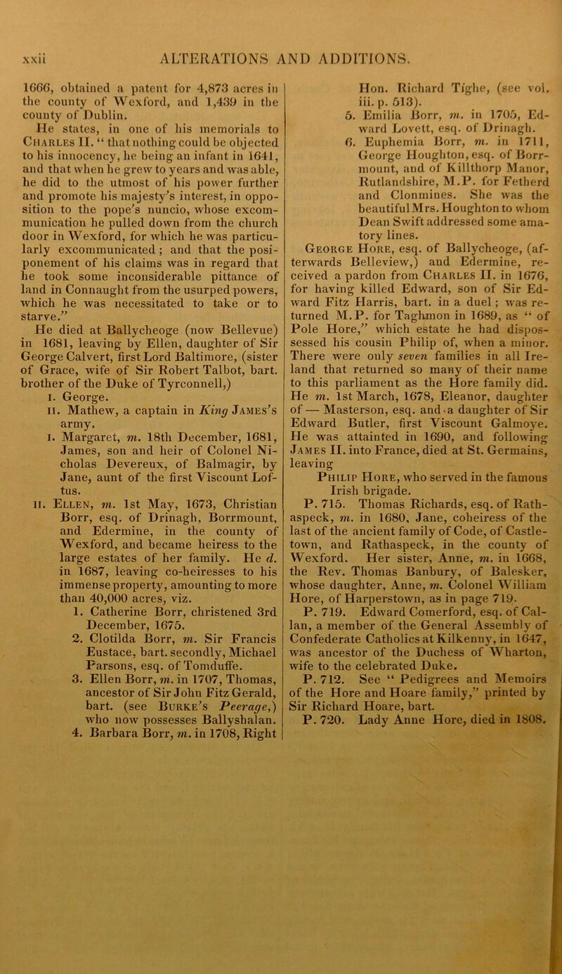 1666, obtained a patent for 4,873 acres in the county of Wexford, and 1,439 in the county of Dublin. He states, in one of his memorials to Charles II. “ that nothing could be objected to his innocency, he being an infant in 1641, and that when he grew to years and was able, lie did to the utmost of his power further and promote his majesty’s interest, in oppo- sition to the pope's nuncio, whose excom- munication he pulled down from the church door in Wexford, for which he was particu- larly excommunicated ; and that the post- ponement of his claims was in regard that he took some inconsiderable pittance of land in Connaught from the usurped powers, which he was necessitated to take or to starve. He died at Ballycheoge (now Bellevue) in 1681, leaving by Ellen, daughter of Sir George Calvert, first Lord Baltimore, (sister of Grace, wife of Sir Robert Talbot, bart. brother of the Duke of Tyrconnell,) I. George. II. Mathew, a captain in King James's army. i. Margaret, m. 18th December, 1681, James, son and heir of Colonel Ni- cholas Devereux, of Balmagir, by Jane, aunt of the first Viscount Lof- tus. II. Ellen, m. 1st May, 1673, Christian Borr, esq. of Drinagh, Borrmount, and Edermine, in the county of Wexford, and became heiress to the large estates of her family. He d. in 1687, leaving co-heiresses to his immense property, amounting to more than 40,000 acres, viz. 1. Catherine Borr, christened 3rd December, 1675. 2. Clotilda Borr, m. Sir Francis Eustace, bart. secondly, Michael Parsons, esq. of Tomduffe. 3. Ellen Borr, in. in 1707, Thomas, ancestor of Sir John Fitz Gerald, bart. (see Burke's Peerage,) who now possesses Ballyshalan. 4. Barbara Borr, m. in 1708, Right Hon. Richard Tighe, (see vol. iii. p. 513). 5. Emilia Borr, in. in 1705, Ed- ward Lovett, esq. of Drinagh. 6. Euphemia Borr, m. in 1711, George Houghton, esq. of Borr- mount, and of Killthorp Manor, Rutlandshire, M.P. for Fetherd and Clonmines. She was the beautiful Mrs. Houghton to whom Dean Swift addressed some ama- tory lines. George Hore, esq. of Ballycheoge, (af- terwards Belleview,) and Edermine, re- ceived a pardon from Charles II. in 1676, for having killed Edward, son of Sir Ed- ward Fitz Harris, bart. in a duel ; was re- turned M.P. for Taghmon in 1689, as “ of Pole Hore, which estate he had dispos- sessed his cousin Philip of, when a minor. There were only seven families in all Ire- land that returned so many of their name to this parliament as the Hore family did. He m. 1st March, 1678, Eleanor, daughter of — Masterson, esq. and-a daughter of Sir Edward Butler, first Viscount Galmoye. He was attainted in 1690, and following: James II. into France, died at St. Germains, leaving Philip Hore, who served in the famous Irish brigade. P. 715. Thomas Richards, esq. of Ilath- aspeck, m. in 1680, Jane, coheiress of the last of the ancient family of Code, of Castle- town, and Rathaspeck, in the county of Wexford. Her sister, Anne, m. in 1668, the Rev. Thomas Banbury, of Balesker, whose daughter, Anne, in. Colonel William Hore, of Harperstown, as in page 719. P. 719. Edward Comerford, esq. of Cal- lan, a member of the General Assembly of Confederate Catholics at Kilkenny, in 1647, was ancestor of the Duchess of Wharton, wife to the celebrated Duke. P. 712. See “ Pedigrees and Memoirs of the Hore and Hoare family, printed by Sir Richard Hoare, bart. P. 720. Lady Anne Hore, died in 1808.