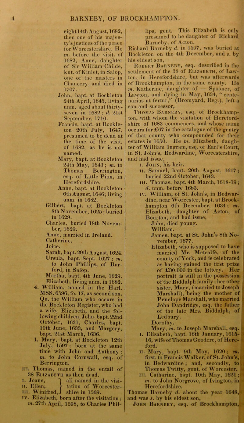 eight 14th August, 1(582, then one of his majes- ty’s justices of the peace for Worcestershire. He in. before the visit, of 1682, Anne, daughter of Sir William Childe, knt. of Kinlet, in Salop, one of the masters in Chancery, and died in 1707. John, bapt. at Bockleton 24th April, 1645, living unm. aged about thirty- seven in 1682; cl. 21st September, 1710. Francis, bapt. at Bockle- ton 20th July, 1647, presumed to be dead at the time of the visit, of 1682, as he is not named. Mary, bapt. at Bockleton 24th May, 1643 ; in. to Thomas Berrington, esq. of Little Pion, in Herefordshire. Anne, bapt. at Bockleton 6th August, 1646; living unm. in 1682. Gilbert, bapt. at Bockleton 8th November, 1625 ; buried in 1629. Charles, buried 18th Novem- ber, 1629. Anne, married in Ireland. Catherine. Joice. Sarah, bapt. 29th August, 1624. Ursula, bapt. Sept. 1627 ; to. to John Phillips, of Bur- ford, in Salop. Martha, bapt. 4th June, 1629. Elizabeth, living unm. in 1682. 4. William, named in the Harl. MSS. 6596, fo. 17, as second son. Qu. the William who occurs in the Bockleton Register, who had a wife, Elizabeth, and the fol- lowing children, John, bapt. 22nd October, 1631, Charles, bapt. 19th June, 1633, and Margery, bapt. 21st March, 1636. 1. Mary, bapt. at Bockleton 12th July, 1597; born at the same time with John and Anthony ; in. to John Cornwall, esq. of Berrington. in. Thomas, named in the entail of 38 Elizabeth as then dead. i. Joane, ~| all named in the visi- ii. Ellen, tation of Worcester- iii. Winifred,J shire in 1569. iv. Elizabeth, born after the visitation ; m. 27th April, 1598, to Charles Phil- lips, gent. This Elizabeth is only presumed to be daughter of Richard Barneby, of Acton. Richard Barneby cl. in 1597, was buried at Bockleton on the 4th December, and s. by his eldest son, Robert Barneby, esq. described in the settlement of the 38 of Elizabeth, of Law- ton, in Herefordshire, but was afterwards of Brockhampton, in the same county. He to. Katherine, daughter of — Spooner, of Lawton, and dying in May, 1634, “ cente- narius ut fertur,” (Bromyard, Reg.), left a son and successor, Thomas Barneby, esq. of Brockhamp- ton, with whom the visitation of Hereford- shire of 1683 commences, and whose name occurs for £67 in the catalogue of the gentry of that county who compounded for their estates in 1650. He in. Elizabeth, daugh- ter of William Ingram, esq. of Earl's Court, in St. John’s, Bedwardine, Worcestershire, and had issue, i. John, his heir. ii. Samuel, bapt. 20th August, 1617; buried 22nd October, 1643. m. Thomas, bapt. 4th March, 1618-19 ; d. unm. before 1683. iv. William, of St. John’s, in Bedivar- dine, near Worcester, bapt. at Brock- hampton 6th December, 1634; to. Elizabeth, daughter of Acton, of Bourton, and had issue, John, died young. William. James, bapt. at St. John’s 8th No- vember, 1677. Elizabeth, who is supposed to have married Mr. Metcalfe, of the county ofYork, and is celebrated as having gained the first prize of £30,000 in the lottery. Her portrait is still in the possession of the Biddulpli family; her other sister, Mary, (married to Joseph Marshall), being the mother of Penelope Marshall, who married ; John Dandridge, esq. the father i of the late Mrs. Biddulpli, of Ledbury. Dorothy. Mary, in. to Joseph Marshall, esq. I i. Elizabeth, bapt. 16th January, 1615- ;) 16, wife of Thomas Goodere, of Here- ford. n. Mary, bapt. 9tli May, 1620; in. first, to Francis Walker, of St. John’s, in Bedwardine ; and, secondly, to \ Thomas Twitty, gent, of Worcester. in. Catharine, bapt. 10th May, 1621 ; H in. to John Norgrove, of Ivington, in I Herefordshire. Thomas Barneby d. about the year 1648JB and was s. by his eldest son, John Barneby, esq. of Brockhampton,