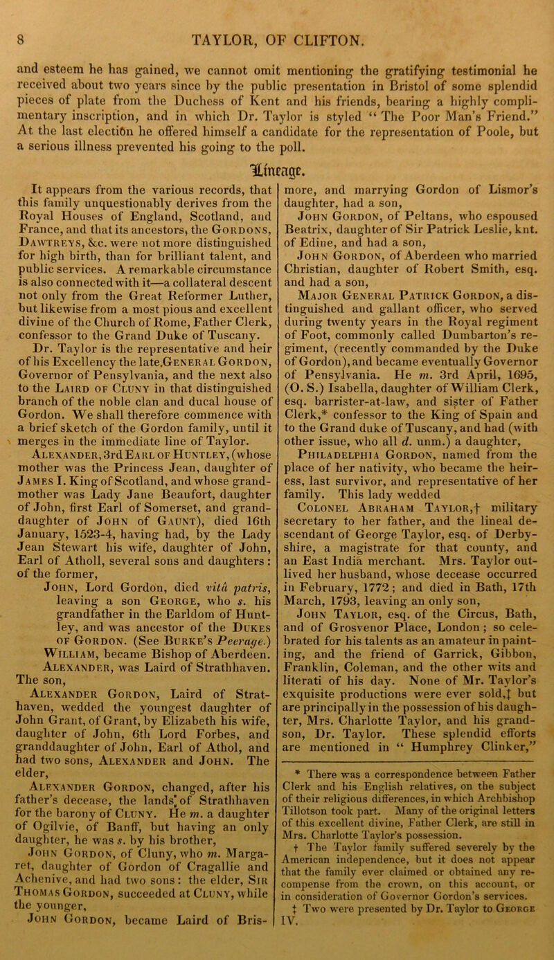 and esteem he has gained, we cannot omit mentioning the gratifying testimonial he received about two years since by the public presentation in Bristol of some splendid pieces of plate from the Duchess of Kent and his friends, bearing a highly compli- mentary inscription, and in which Dr. Taylor is styled “ The Poor Man’s Friend/' At the last election he offered himself a candidate for the representation of Poole, but a serious illness prevented his going to the poll. Htneage. It appears from the various records, that this family unquestionably derives from the Royal Houses of England, Scotland, and France, and that its ancestors, the Gordons, Dawtreys, &c. were not more distinguished for high birth, than for brilliant talent, and public services. A remarkable circumstance is also connected with it—a collateral descent not only from the Great Reformer Luther, but likewise from a most pious and excellent divine of the Church of Rome, Father Clerk, confessor to the Grand Duke of Tuscany. Dr. Taylor is the representative and heir of his Excellency the late.GENERAL Gordon, Governor of Pensylvania, and the next also to the Laird of Cluny in that distinguished branch of the noble clan and ducal house of Gordon. We shall therefore commence with a brief sketch of the Gordon family, until it merges in the immediate line of Taylor. Alexander,3rdEARL of Huntley, (whose mother was the Princess Jean, daughter of James I. King of Scotland, and whose grand- mother was Lady Jane Beaufort, daughter of John, first Earl of Somerset, and grand- daughter of John of Gaunt), died 16th January, 1523-4, having had, by the Lady Jean Stewart his wife, daughter of John, Earl of Atholl, several sons and daughters: of the former, John, Lord Gordon, died vita patris, leaving a son George, who s. his grandfather in the Earldom of Hunt- ley, and was ancestor of the Dukes of Gordon. (See Burke’s Peerage.) William, became Bishop of Aberdeen. Alexander, was Laird of Strathhaven. The son, Alexander Gordon, Laird of Strat- haven, wedded the youngest daughter of John Grant, of Grant, by Elizabeth his wife, daughter of John, 6th Lord Forbes, and granddaughter of John, Earl of Athol, and had two sons, Alexander and John. The elder, Alexander Gordon, changed, after his father’s decease, the lands’of Strathhaven for the barony of Cluny. He m. a daughter of Ogilvie, of Banff, but having an only daughter, he was s. by his brother, John Gordon, of Cluny, who in. Marga- ret, daughter of Gordon of Cragallie and Achenive, and had two sons: the elder, Sir Thomas Gordon, succeeded at Cluny, while the younger, John Gordon, became Laird of Bris- more, and marrying Gordon of Lismor’s daughter, had a son, John Gordon, of Peltans, who espoused Beatrix, daughter of Sir Patrick Leslie, knt. of Edine, and had a son, John Gordon, of Aberdeen who married Christian, daughter of Robert Smith, esq. and had a son, Major General Patrick Gordon, a dis- tinguished and gallant officer, who served during twenty years in the Royal regiment of Foot, commonly called Dumbarton’s re- giment, (recently commanded by the Duke of Gordon), and became eventually Governor of Pensylvania. He m. 3rd April, 1695, (O. S.) Isabella, daughter of William Clerk, esq. barrister-at-law, and sister of Father Clerk,* confessor to the King of Spain and to the Grand duke of Tuscany, and had (with other issue, who all d. unm.) a daughter, Philadelphia Gordon, named from the place of her nativity, who became the heir- ess, last survivor, and representative of her family. This lady wedded Colonel Abraham Taylor,f military secretary to her father, and the lineal de- scendant of George Taylor, esq. of Derby- shire, a magistrate for that county, and an East India merchant. Mrs. Taylor out- lived her husband,whose decease occurred in February, 1772; and died in Bath, 17th March, 1793, leaving an only son, John Taylor, esq. of the Circus, Bath, and of Grosvenor Place, London ; so cele- brated for his talents as an amateur in paint- ing, and the friend of Garrick, Gibbon, Franklin, Coleman, and the other wits and literati of his day. None of Mr. Taylor’s exquisite productions were ever sold,! but are principally in the possession of his daugh- ter, Mrs. Charlotte Taylor, and his grand- son, Dr. Taylor. These splendid efforts are mentioned in “ Humphrey Clinker,’’ * There was a correspondence between Father Clerk and his English relatives, on the subject of their religious differences, in which Archbishop Tillotson took part. Many of the original letters of this excellent divine, Father Clerk, are still in Mrs. Charlotte Taylor’s possession. f The Taylor family suffered severely by the American independence, but it does not appear that the family ever claimed or obtained any re- compense from the crown, on this account, or in consideration of Governor Gordon’s services. t Two were presented by Dr. Taylor to George IV.