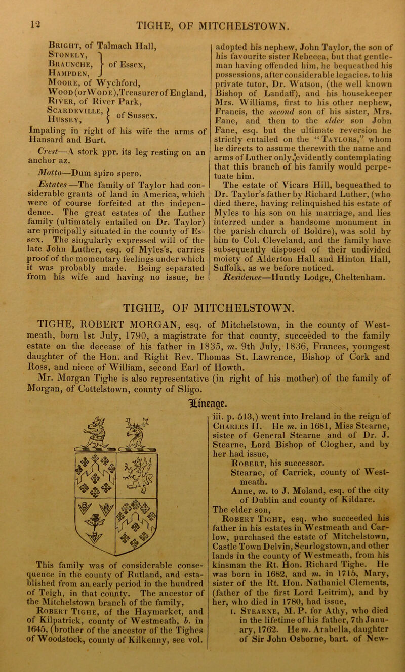 Bright, of Talmach Hall, Stonely, ' Braunche, ■ of Essex, Hampden, _ Moore, of Wychford, Wood (orWoDE),Treasurer of England, River, of River Park, SCARDEVILLE, Hussey, of Sussex. Impaling in right of his wife the arms of Hansard and Burt. Crest—A stork ppr. its leg resting on an anchor az. Motto—Dum spiro spero. Estates —The family of Taylor had con- siderable grants of land in America, which were of course forfeited at the indepen- dence. The great estates of the Luther family (ultimately entailed on Dr. Taylor) are principally situated in the county of Es- sex. The singularly expressed will of the late John Luther, esq. of Myles’s, carries proof of the momentary feelings under which it was probably made. Being separated from his wife and having no issue, he adopted his nephew, John Taylor, the son of his favourite sister Rebecca, but that gentle- man having offended him, lie bequeathed his possessions, alter considerable legacies, to his private tutor, Dr. Watson, (the well known Bishop of Landaff), and his housekeeper Mrs. Williams, first to his other nephew, Francis, the second son of his sister, Mrs. Fane, and then to the elder son John Fane, esq. but the ultimate reversion he strictly entailed on the “Taylors,” whom he directs to assume therewith the name and arms of Luther only ^evidently contemplating that this branch of his family would perpe- tuate him. The estate of Vicars Hill, bequeathed to Dr. Taylor’s father by Richard Luther, (who died there, having relinquished his estate of Myles to liis son on his marriage, and lies interred under a handsome monument in the parish church of Boldre), was sold by him to Col. Cleveland, and the family have subsequently disposed of their undivided moiety of Alderton Hall and Hinton Hall, Suffolk, as we before noticed. Residence—Huntly Lodge, Cheltenham. TIGHE, OF MITCHELSTOWN. TIGHE, ROBERT MORGAN, esq. of Mitchelstown, in the county of West- meath, born 1st July, 1790, a magistrate for that county, succeeded to the family estate on the decease of his father in 1835, m. 9th July, 1836, Frances, youngest daughter of the Hon. and Right Rev. Thomas St. Lawrence, Bishop of Cork and Ross, and niece of William, second Earl of Howth. Mr. Morgan Tighe is also representative (in right of his mother) of the family of Morgan, of Cottelstown, county of Sligo. Utmage. This family was of considerable conse- quence in the county of Rutland, and esta- blished from an early period in the hundred of Teigh, in that county. The ancestor of the Mitchelstown branch of the family, Robert Tighe, of the Haymarket, and of Kilpatrick, county of Westmeath, b. in 1645, (brother of the ancestor of the Tighes of Woodstock, county of Kilkenny, see vol. iii. p. 513,) went into Ireland in the reign of Charles II. He m. in 1681, Miss Stearne, sister of General Stearne and of Dr. J. Stearne, Lord Bishop of Clogher, and by her had issue, Robert, his successor. Stearne, of Carrick, county of West- meath. Anne, m. to J. Moland, esq. of the city of Dublin and county of Kildare. The elder son, Robert Tighe, esq. who succeeded his father in his estates in Westmeath and Car- low, purchased the estate of Mitchelstown, Castle Town Delvin, Seurlogstown, and other lands in the county of Westmeath, from his kinsman the Rt. Hon. Richard Tighe. He was born in 1682, and m. in 1715, Mary, sister of the Rt. Hon. Nathaniel Clements, (father of the first Lord Leitrim), and by her, who died in 1780, had issue, i. Stearne, M. P. for Atliy, who died in the lifetime of his father, 7th Janu- ary, 1762. He in. Arabella, daughter of Sir John Osborne, bart. of New-