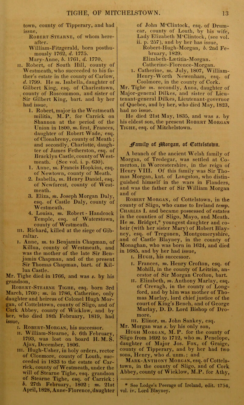 town, county of Tipperary, and had issue, Robert Stearne, of whom here- after. William-Fitzgerald, born posthu- mously 1762, d. 1775. Mary-Anne, b. 1761, d. 1770. II. Robert, of South Hill, county of Westmeath, who succeeded to his fa- ther's estate in the county of Carlow, d. 1799. He m. Isabella, daughter of Gilbert King, esq. of Charlestown, county of Roscommon, and sister of Sir Gilbert King, bart. and by her had issue, 1. Robert, major in the Westmeath militia, M. P. for Carrick on Shannon at the period of the Union in 1800, m. first, Frances, daughter of Robert Wade, esq. of Clonabreny, county of Meath ; and secondly, Charlotte, daugh- ter of James Fetherston, esq. of Bracklyn Castle, county of West- meath. (See vol. i. p. 630). 1. Anne, m. Francis Hopkins, esq. of Newtown, county of Meath. 2. Isabella, m. Henry Daniel, esq. of Newforest, county of West- meath. 3. Eliza, vi. Joseph Morgan Daly, esq. of Castle Daly, county of Westmeath. 4. Louisa, m. Robert - Handcock Temple, esq. of Waterstown, county of Westmeath. in. Richard, killed at the siege of Gib- raltar. i. Anne, m. to Benjamin Chapman, of Killua, county of Westmeath, and was the mother of the late Sir Ben- jamin Chapman, and of the present Sir Thomas Chapman, bart. of Kil- lua Castle. Mr. Tighe died in 1766, and was s. by his grandson, Robert-Stearne Tighe, esq. born 3rd March, 1760; m. in 1786, Catherine, only daughter and heiress of Colonel Hugh Mor- gan, of Cottelstown, county of Sligo, and of Cork Abbey, county of Wicklow, and by her, who died 18th February, 1819, had issue, i. Robert-Morgan, his successor. ii. William-Stearne, b. 6th February, 1793, was lost on board H.M.S. Ajax, December, 1806. Hi. Hugh-Usher, in holy orders, rector of Clonmore, county of Louth, suc- ceeded in 1833 to the estate of Car- rick, county of Westmeath, under the will of Stearne Tighe, esq. grandson of Stearne Tighe, esq. of Carrick: b. 27th February, 1802 ; m. 21st April, 1828, Anne-Florence, daughter of John M‘Clintock, esq. of Drum- car, county of Louth, by his wife, Lady Elizabeth M‘Clintock, (see vol. ii. p. 257), and by her has issue, Robert-Hugh-Morgan, b. 2nd Fe- bruary, 1829. Elizabeth-Lmtitia-Morgan. Catherine-Florence-Morgan. i. Catherine, m. July, 1807, William- Henry-Worth Newenliam, esq. of Coolmore, in the county of Cork. Mr. Tighe m. secondly, Anna, daughter of Major-general Dilkes, and sister of Lieu- tenant-general Dilkes, Lieutenant-governor of Quebec, and by her, who died May, 1823, had no issue. He died 21st May, 1835, and was s. by his eldest son, the present Robert Morgan Tighe, esq. of Mitchelstown. jFamilg of JHorgatt, of Cottelstohm. A branch of the ancient Welsh family of Morgan, of Tredegar, was settled at Co- merton, in Worcestershire, in the reign of Henry VIII. Of this family was Sir Tho- mas Morgan, knt. of Langston, who distin- guished himself in the wars in Flanders, and was the father of Sir William Morgan and of Robert Morgan, of Cottelstown, in the county of Sligo, who came to Ireland temp. Charles I. and became possessed of estates in the counties of Sligo, Mayo, and Meath. He m. Bridget,* youngest daughter and co- heir (with her sister Mary) of Robert Blay- ney, esq. of Tregonen, Montgomeryshire, and of Castle Blayney, in the county of Monaghan, who was born in 1624, and died in 1685, and by her had issue, i. Hugh, his successor. i. Frances, m. Henry Crofton, esq. of Mohill, in the county of Leitrim, an- cestor of Sir Morgan Crofton, bart. ii. Elizabeth, m. Anthony Marlay, esq. of Crevagh, in the county of Long- ford, and by him was mother of Tho- mas Marlay, lord chief justice of the court of King's Bench, and of George Marlay, D. D. Lord Bishop of Dro- more. ill. Elinor, m. John Sankey, esq. Mr. Morgan was s. by his only son, Hugh Morgan, M.P. for the county of Sligo from 1692 to 1712, who m. Penelope, daughter of Major Jos. Fox, of Graige, county of Tipperary, and by her had two sons, Henry, who d. unm.; and Mark-Anthony Morgan, esq. of Cottels- town, in the county of Sligo, and of Cork Abbey, county of Wicklow, M.P. for Athy, * See Lodge’s Peerage of Ireland, edit. 1754, vol. iv. Lord Blayney.