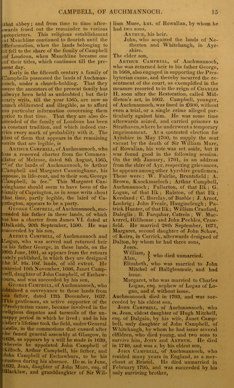 that abbey; and from time to time after- wards feued out the remainder to various proprietors. This religious establishment at Mauchline continued to flourish until the Reformation, when the lands belonging to lit fell to the share of the family of Campbell of Loudoun, when Mauchline became one of their titles, which continues till the pre- ssent day. Early in the fifteenth century a family of ( Campbells possessed the lands of Auchman- loch, under a church-holding. That they 'were the ancestors of the present family has always been held as undoubted ; but their sarly writs, till the year 1565, are now so much obliterated and illegible, as to afford no particular information concerning them porior to that time. That they are also de- scended of the family of Loudoun has been li constant tradition, and which indeed car- ries every mark of probability with it. The tiirst of them that appears in the remaining writs that are legible, is Arthur Campbell, of Auchmannoch, who mas a renewed charter from the Coramen- dlator of Melrose, dated 8th August, 1565, • ‘ of the lands of Auchmannoch, to Arthur [ Campbell and Margaret Cunninghame, his spouse, in life-rent, and to their son, George 1 Campbell, in fee.” This Margaret Cun- ningham e should seem to have been of the ’amily of Caprington, as in some writs about i hat time, partly legible, the laird of Ca- orington, appears to be a party. George Campbell, of Auchmannoch, suc- ceeded his father in these lands, of which ne has a charter from James VI. dated at Dalkeith, 20tli September, 1590. He was succeeded by his son, Arthur Campbell, of Auohmannoch and Logan, who was served and returned heir > o his father George, in these lands, on the !20th June, 1601, as appears from the retours ately published, in which they are designed ! he 31. 16s. 10d. lands, of old extent. He ’ narried 10th November, 1606, Janet Camp- bell, daughter of John Campbell, of Eschaw- lurn, and was succeeded by his son, George Campbell, of Auchmannoch, who ibtained a conveyance to these lands from iis father, dated 12th December, 1637. This gentleman, an active supporter of the *Presbyterian cause, became involved in the ■eligious disputes and turmoils of the un- jappy period in which he lived; and in his i ather’s lifetime took the field, under General jeslie, in the commotions that ensued after he famed general assembly at Glasgow, in 1638, as appears by a will he made in 1639, vherein lie appointed John Campbell of ■ 'Cilloch, Arthur Campbell, his father, and fohn Campbell of Eschawburn, to be his rustees during his absence. He m. in June, ;1632, Jean, daughter of John Mure, esq. of Blacklaw, and granddaughter of Sir Wil- liam Mure, knt. of Rowallan, by whom he had two sons, Ar thur, his heir. John, who acquired the lands of Ne- tlierton and Whitehaugh, in Ayr- shire. The elder son, Arthur Campbell, of Auchmannoch, who was returned heir to his father George, in 1668, also engaged in supporting the Pres- byterian cause, and thereby incurred the re- sentment of the court, as exemplified in the measure resorted to in the reign of Charles II. soon after the Restoration, called Mid- dleton's act, in 1662. Campbell, younger, of Auchmannoch, was fined in £600, without even a trial, or a single crime alleged par- ticularly against him. He was some time afterwards seized, and carried prisoner to Strathaven,where he underwent a temporary imprisonment. At a contested election for Ayrshire in May 1700, to supply the seat vacant by the death of Sir William Mure, of Rowallan, his vote was set aside, but it was found good in the following session. On the 9th January, 1701, in an address from the shire of Ayr, respecting grievances, he appears among other Ayrshire gentlemen. These were: W. Fairlie, Bruntsfield; A. Brown, Knockmarloch ; Arthur Campbell, Auchmannoch; Fullarton, of that Ilk ; G. Logan, of that Ilk ; Ralston, of that Ilk ; Kersland; C. Barclay, of Busbie ; J. Arnot, Lochrig; John Frezle, Haugincleugh ; Pa- trick Hunter, of that Ilk; William Craufurd, Daleglis ; R. Farquhar, Catrein ; W. Mac- kerrel, Hillhouse ; and John Peebles, Craw- field. He married 28th September, 1671, Margaret, second daughter of John Schaw, of Keirs, in Carrick, afterwards designed of Dalton, by whom he had three sons, John. William, Alan, Elizabeth, who was married to John Mitchel of Hallglenmuir, and had issue. Margaret, who was married to Charles Logan, esq. nephew of Logan of Lo- gan, and cl. without issue. Auchmannock died in 1703, and was suc- ceeded by his eldest son, John Campbell, of Auchmannoch, who in. Jean, eldest daughter of Hugh Mitchell, esq. of Dalgaiu, by his wife, Janet Camp- bell, only daughter of John Campbell, of Whitehaugh, by whom he had issue several children, who died young, and two sons to survive him, John and Arthur. He died in 1740, and was s. by his eldest son, John Campbell, of Auchmannoch, who resided many years in England, as a mer- chant at Bristol. He died unmarried in February 1795, and was succeeded by his only surviving brother, who died unmarried.