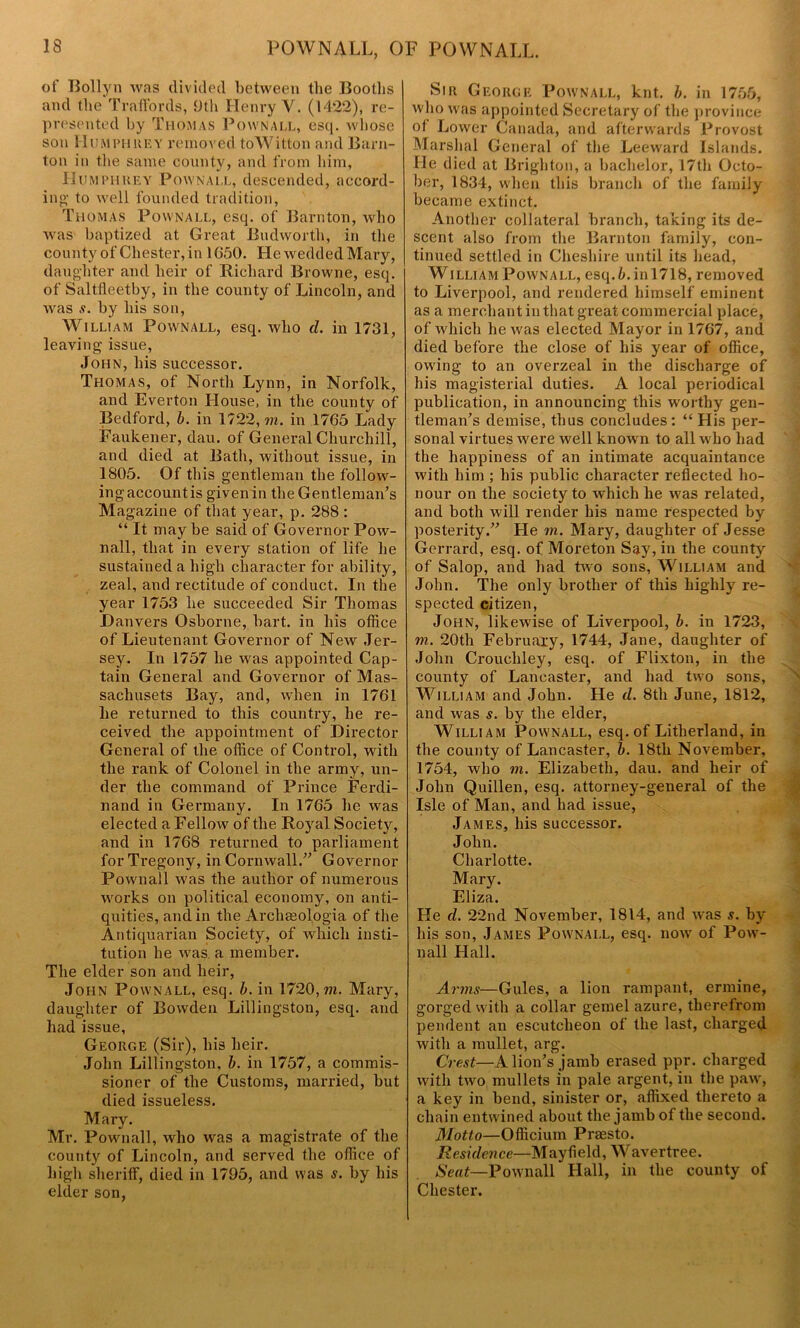 POWNALL, OF POWNALL. of Bollyn was divided between the Bootlis and the TrafFords, 9th Henry V. (1422), re- presented by Thomas Pownall, esq. whose son Humphrey removed toWitton and Barn- ton in the same county, and from him, Humphrey Pownall, descended, accord- ing1 to well founded tradition, Thomas Pownall, esq. of Barnton, who was baptized at Great Budworth, in the county of Chester, in 1650. He wedded Mary, daughter and heir of Richard Browne, esq. of Saltfleetby, in the county of Lincoln, and was s. by his son, William Pownall, esq. who d. in 1731, leaving issue, John, his successor. Thomas, of North Lynn, in Norfolk, and Everton House, in the county of Bedford, b. in 1722, m. in 1765 Lady Faukener, dau. of General Churchill, and died at Bath, without issue, in 1805. Of this gentleman the follow- ing account is given in the Gentleman’s Magazine of that year, p. 288 : “ It may be said of Governor Pow- nall, that in every station of life lie sustained a high character for ability, zeal, and rectitude of conduct. In the year 1753 he succeeded Sir Thomas Danvers Osborne, hart, in his office of Lieutenant Governor of New Jer- sey. In 1757 he was appointed Cap- tain General and Governor of Mas- saclmsets Bay, and, when in 1761 he returned to this country, he re- ceived the appointment of Director General of the office of Control, with the rank of Colonel in the army, un- der the command of Prince Ferdi- nand in Germany. In 1765 he was elected a Fellow of the Royal Society, and in 1768 returned to parliament for Tregony, in Cornwall.” Governor Pownall was the author of numerous works on political economy, on anti- quities, and in the Archaeol.ogia of the Antiquarian Society, of which insti- tution he was. a member. The elder son and heir, John Pownall, esq. b. in 1720, m. Mary, daughter of Bowden Lillingston, esq. and had issue, George (Sir), his heir. John Lillingston, b. in 1757, a commis- sioner of the Customs, married, but died issueless. Mary. Mr. Pownall, who was a magistrate of the county of Lincoln, and served the office of high sheriff, died in 1795, and was s. by his elder son, Sir George Pownall, knt. b. in 1755, who was appointed Secretary of the province of Lower Canada, and afterwards Provost Marshal General of the Leeward Islands. He died at Brighton, a bachelor, 17th Octo- ber, 1834, when this branch of the family became extinct. Another collateral branch, taking its de- scent also from the Barnton family, con- tinued settled in Cheshire until its head, William Pownall, esq. b. in 1718, removed to Liverpool, and rendered himself eminent as a merchant in that great commercial place, of which he was elected Mayor in 1767, and died before the close of his year of office, owing to an overzeal in the discharge of his magisterial duties. A local periodical publication, in announcing this worthy gen- tleman’s demise, thus concludes: “ His per- sonal virtues were well known to all w ho had the happiness of an intimate acquaintance with him ; his public character reflected ho- nour on the society to which he wras related, and both will render his name respected by posterity.” He m. Mary, daughter of Jesse Gerrard, esq. of Moreton Say, in the county of Salop, and had two sons, William and John. The only brother of this highly re- spected citizen, John, likewise of Liverpool, b. in 1723, m. 20th February, 1744, Jane, daughter of John Crouchley, esq. of Flixton, in the county of Lancaster, and had two sons, William and John. He cl. 8th June, 1812, and was s. by the elder, William Pownall, esq. of Litherland, in the county of Lancaster, b. 18th November, 1754, who m. Elizabeth, dau. and heir of John Quillen, esq. attorney-general of the Isle of Man, and had issue, James, his successor. John. Charlotte. Mary. Eliza. He cl. 22nd November, 1814, and was s. by his son, James Pownall, esq. now of Pow- nall Hall. Arms—Gules, a lion rampant, ermine, gorged with a collar gemel azure, therefrom pendent an escutcheon of the last, charged with a mullet, arg. Crest—A lion’s jamb erased ppr. charged with two mullets in pale argent, in the pawr, a key in bend, sinister or, affixed thereto a chain entwined about the jamb of the second. Motto—Officium Prmsto. Residence—Mayfield, Wavertree. Seat—Pownall Hall, in the county of