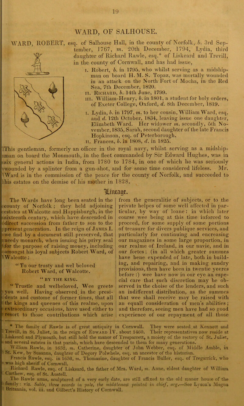 WARD, OF SALIIOUSE. WARD, ROBERT, esq. of Salhouse Hall, in the county of Norfolk, b. 3rd Sep- tember, 1767, m. 20th December, 1794, Lydia, third daughter of Richard Rawle, esq.*' of Liskeard and Trevill, in the county of Cornwall, and has had issue, i. Robert, b. in 1795, who whilst serving as a midship- man on board H. M. S. Topaz, was mortally wounded in an attack on the North Fort of Mocha, in the Red Sea, 7th December, 1820. ii. Richard, b. 14th June, 1799. in. William-Henry, b. in 1801, a student for holy orders, of Exeter College, Oxford, d. 8th December, 1819. i. Lydia, b, in 1797, m. to her cousin, William Ward, esq. and d. 12th October, 1834, leaving issue one daughter, Elizabeth Ward. Her widower m. secondly, 5th No- vember, 1835, Sarah, second daughter of the late Francis Hopkinson, esq. of Peterborough. II. Frances, b. in 1808, d. in 1825. This gentleman, formerly an officer in the royal navy, whilst serving as a midship- i man on board the Monmouth, in the fleet commanded by Sir Edward Hughes, was in 'Six general actions in India, from 1780 to 1784, in one of which he was seriously wounded by a splinter from a gun-shot, and for some time considered lifeless. Mr. Ward is in the commission of the peace for the county of Norfolk, and succeeded to his estates on the demise of his mother in 1828. Htneagr. The Wards have long been seated in the ccounty of Norfolk; they held adjoining estates at Walcotte and Happisburgh, in the s sixteenth century, which have descended in < direct succession from father to son to the ; present generation. In the reign of James I. v we find by a document still preserved, that i needy monarch, when issuing his privy seal • for the purpose of raising money, including amongst his loyal subjects Robert Ward, of 'Walcotte: “ To our trusty and wel beloved Robert Ward, of Walcotte. “ BY THE KING. u Trustie and welbeloved, Wee greete you well. Having observed| in the presi- dents and custome of former times, that all the kings and queenes of this realme, upon extraordinary occasions, have used either to ^ resort to those contributions which arise from the generalitie of subjects, or to the private helpes of some well affected in par- ticular, by way of loane : in which later course wee being at this time inforced to proceed, for some supply of some portions of treasure for divers publique services, and particularly for continuing and encreasing our magazines in some large proportion, in our realme of Ireland, in our navie, and in our fortes: (in all which greater summes have bene expended of late, both in build- ing, and repairing, and in making sundry provisions, then have been in twentie yeeres before :) wee have now in our eye an espe- cial care that such discretion may be ob- served in the choise of the lenders, and such an indifferent distribution, as the summes that wee shall receive may be raised with an equall consideration of men’s abilities ; and therefore, seeing men have had so good experience of our repayment of all those * The family of Rawle is of great antiquity in Cornwall. They were seated at Kennett and 1 Trevill, in St. Juliet, in the reign of Edward IV. about 1460. Their representatives now reside at Liskeard and Plymouth, but still hold the manor of Tresparrett, a moiety of the rectory of St. Juliet, . and several estates in that parish, which have descended to them for many generations. William Rawle, in 1632, in. Catherine, daughter of John Webber, esq. of Middle Amble, in St. Kew, by Susanna, daughter of Degory Polwhele, esq. an ancestor of the historian. Francis Rawle, esq. in 1668, rn. Thomasine, daughter of Francis Buller, esq. of Tregarrick, who was high sheriif of Cornwall. Richard Rawle, esq. of Liskeard, the father of Mrs. Ward, in. Anne, eldest daughter of William Carthew, esq. of St. Austell. The Rawle arms, sculptured of a very early date, are still affixed to the old manor house of the family: viz. Sable, three swords in yule, the middlemost pointed in chief, arg.—See Lvson’s Magna Britannia, vol. iii. and Gilbert’s History of Cornwall.