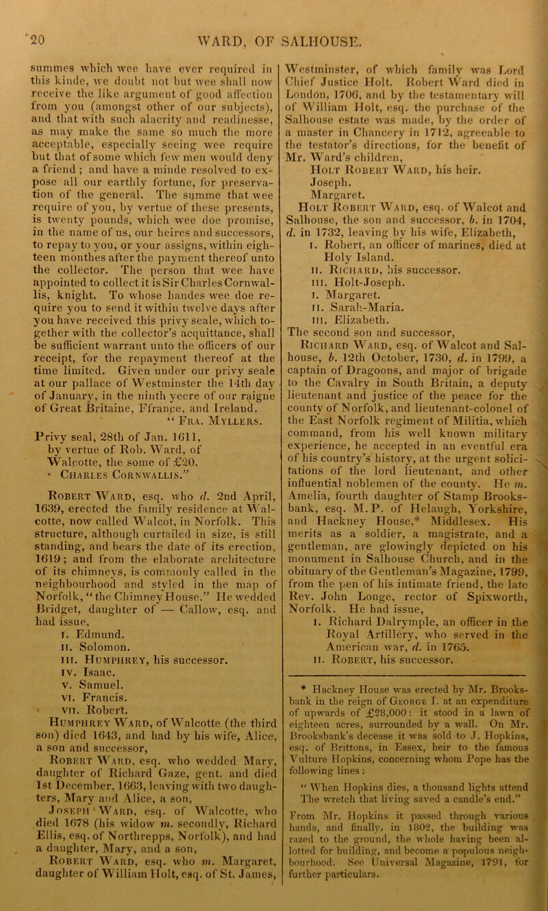 WARD, OF SALHOUSE. summes which wee have ever required in this kinde, we doubt not but wee shall now receive the like argument of good affection from you (amongst other of our subjects), and that with such alacrity and readinesse, as may make the same so much the more acceptable, especially seeing wee require but that of some which few men would deny a friend ; and have a minde resolved to ex- pose all our earthly fortune, for preserva- tion of the general. The sijmme that wee require of you, by vertue of these presents, is twenty pounds, which wee doe promise, in the name of us, our heires and successors, to repay to you, or your assigns, within eigh- teen monthes after the payment thereof unto the collector. The person that wee have appointed to collect it is Sir Charles Cornwal- lis, knight. To whose handes wee doe re- quire you to send it within twelve days after you have received this privy seale, which to- gether with the collector’s acquittance, shall be sufficient warrant unto the officers of our receipt, for the repayment thereof at the time limited. Given under our privy seale at our pallace of Westminster the 14th day of January, in the ninth yeere of our raigne of Great Britaine, Ffrance, and Ireland. “ Fra. Myllers. Privy seal, 28th of Jan. 1611, by vertue of Rob. Ward, of Walcotte, the some of £20. * Charles Cornwallis.” Robert Ward, esq. who <7. 2nd April, 1639, erected the family residence at Wal- cotte, now called Walcot, in Norfolk. This structure, although curtailed in size, is still standing, and bears the date of its erection, 1619; and from the elaborate architecture of its chimneys, is commonly called in the neighbourhood and styled in the map of Norfolk, “ the Chimney House.” He wedded Bridget, daughter of — Callow, esq. and had issue, i. Edmund. II. Solomon. m. Humphrey, his successor. iv. Isaac. v. Samuel. vi. Francis. 1 vii. Robert. Humphrey Ward, of Walcotte (the third son) died 1643, and had by his wife, Alice, a son and successor, Robert Ward, esq. who wedded Mary, daughter of Richard Gaze, gent, and died 1st December, 1663, leaving with two daugh- ters, Mary and vUice, a son, Joseph‘Ward, esq. of Walcotte, who died 1678 (his widow mi. secondly, Richard Ellis, esq. of Northrepps, Norfolk), and had a daughter, Mary, and a son, Robert Ward, esq. who in. Margaret, daughter of William Holt, esq. of St. James, Westminster, of which family was Lord Chief Justice Holt. Robert Ward died in London, 1706, and by the testamentary will of William Holt, esq. the purchase of the Salhouse estate was made, by the order of a master in Chancery in 1712, agreeable to the testator’s directions, for the benefit of Mr. Ward’s children, Holt Robert Ward, his heir. Joseph. Margaret. Holt Robert Ward, esq. of Walcot and Salhouse, the son and successor, b. in 1704, d. in 1732, leaving by his wife, Elizabeth, i. Robert, an officer of marines, died at Holy Island. ii. Richard, his successor. in. Holt-Joseph. i. Margaret. ii. Sarah-Maria. in. Elizabeth. The second son and successor, Richard Ward, esq. of Walcot and Sal- house, b. 12th October, 1730, d. in 1799, a captain of Dragoons, and major of brigade to the Cavalry in South Britain, a deputy lieutenant and justice of the peace for the county of Norfolk, and lieutenant-colonel of the East Norfolk regiment of Militia, which command, from his well known military experience, he accepted in an eventful era of his country’s history, at the urgent solici- tations of the lord lieutenant, and other influential noblemen of the county. He in. Amelia, fourth daughter of Stamp Brooks- bank, esq. M.P. of Helaugh, Yorkshire, and Hackney House,* Middlesex. His merits as a soldier, a magistrate, and a gentleman, are glowingly depicted on his monument in Salhouse Church, and in the obituary of the Gentleman’s Magazine, 1799, from the pen of his intimate friend, the late Rev. John Longe, rector of Spixworth, Norfolk. He had issue, i. Richard Dalrymple, an officer in the Royal Artillery, who served in the American war, d. in 1765. ii. Robert, his successor. * Hackney House was erected by Mr. Brooks- bank in the reign of George I. at an expenditure of upwards of £28,000: it stood in a lawn of eighteen acres, surrounded by a wall. On Mr. Brooksbank’s decease it was sold to J. Hopkins, esq. of Brittons, in Essex, heir to the famous Vulture Hopkins, concerning whom Pope has the following lines:  When Hopkins dies, a thousand lights attend The wretch that living saved a candle’s end.” From Mr. Hopkins it passed through various hands, and finally, in 1802, the building was razed to the ground, the whole having been al- lotted for building, and become a populous neigh- bourhood. See Universal Magazine, 1791, for further particulars.