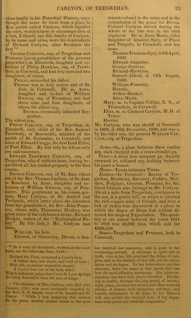 cient family in bis Parochial History, says, though the name he local from a place in Kea parish called Carlyon, which signifies the care, watchfulness or circumspection of a lion, I should say this family of Carlyon, by its name and arms, were the descendants of Richard Carlyon, alias Richard the first.”* Thomas Carlyon, esq. of Tregrelian and Pennans (great-grandfather of the present proprietor), m. Elizabeth, daughter and co- heiress of Philip Hawkins, esq. of Trewi- then, in Cornwall, and had four sons and two daughters, of whom Philip, succeeded his father. Thomas w^as in holy orders and of St. Just, in Cornwall. He m. Anne, daughter and co-heir of William Gwavas, esq. of Penzance, and had three sons and four daughters, of whom the eldest son, Thomas, eventually inherited Tre- grehan. The eldest son, Philip Carlyon, esq. of Tregrehan, m. Elizabeth, only child of the Rev. Samuel Trewbody, of Boscundle, minister of the parish of St. Germains, in Cornwall, and niece of Edward Craggs, the first Lord Elliot, of Port Elliot. By this lady he left an only son and successor, Edward Trewbody Carlyon, esq. of Tregrehan, who d. without issue, having be- queathed all his landed property to his first cousin, Thomas Carlyon, esq. of St. Just, eldest son of the Rev. Thomas Carlyon, of St. Just, in Roseland, by Anne, daughter and co- heiress of William Gwavas, esq. of Pen- zance. This gentleman m. his cousin ger- man, Mary Carlyon, of St. Austell and Trelissick, which latter place she inherited from her grandfather, the Rev. John Pome- roy, whose wife, Thomasine Hooker, was great niece of the celebrated divine, Richard Hooker, author of the “ Ecclesiastical Po- lity.” By this lady,f Mr. Carlyon had issue, William, his heir. Edward, of Green way, Devon, a lieu- * In a very old document, written in the court hand, are the following lines, 1199 : Richard the First, surnamed a Lyon’s hart, A valiant man, noe doubt, and void of feare ; IV ho did, as antient cronichles impart, A Lyon’s hart out of his body teare : W hich makes me judge that Gceur de Lyon springs As being descended from the race of kings. t The character of Mrs. Carlyon, who died 13th January, 1821, was most accurately recorded by the Rev. T. S. Smyth, vicar of St. Austell and St. Blazey. “ While J was preparing this sermon for the press, another sincere friend to the poor tenant-colonel in the army and in the commission of the peace for Devon. Colonel Carlyon served during the whole of the late war in the 66th regiment. He m. Anna Maria, elder daughter of Admiral Spry, of Place and Tregolls, in Cornwall, and has issue, Thomas-Tristrem-Spry, 6.6th April, 1822. Edward-Augustus. George-Gwavas. Richard-Hawkius. Samuel-Alfred, d. 14th August, 1830. William-Pomerov. Horatio. Arthur-Hooker. Anna-Maria. Mary, m. to Captain Collins, R. N., of Trewardale, in Cornwall. Eliza, m. to Clement Carlyon, M. D. of Truro. Harriet. Mr. Carlyon, who was sheriff of Cornwall in 1802, d. 16th December, 1830, and was s. by his elder son, the present William Car- lyon, esq. of Tregrehan. Arms—Sa. a plate between three castles arg. each charged with a cross-crosslet gu. Crest—A demi lion rampant gu. ducally crowned or, collared arg. holding between his paws a bezant. Motto—Turris tutissima Virtus. Estates—In Cornwall; Barton of Tre- grehan, Restmeas, Biscovey, Cuddra, Mer- then, Polglaze, Gwavas, Pennans, &c. &c. Great Crinnis also belongs to Mr. Carlyon. About a mile from Tregrehan, contiguous to the sea, is a gentle hill, on which is situated the rich copper mine of Crinnis, and here a bed of riches was discovered in a place to which the finger of Hope had seldom di- rected the steps of Expectation. The quan- tity of ore raised between the years 1811 to 1816 was 39,246 tons, which sold for £298,516. Seats—Tregrehan and Pennans, both in Cornwall. has received her summons, and is gone to her everlasting reward. A Christian in spirit and in truth, who in her life practised the duties of reli- gion, and in the decline of that life, felt its conso- lation and its hopes. To her benevolence and her charities, there are many in this parish that can bear the most affecting testimony. Her pious re- signation has heed thus justly recorded. Declin- ing in health, through the long period of twenty- eight years, she bore the severe and often renewed attacks of disease with exemplary patience; and humbly submissive at all times to her Maker’s will, she awited the tranquil hour of her depar- I ture with pious and habitual resignation,”