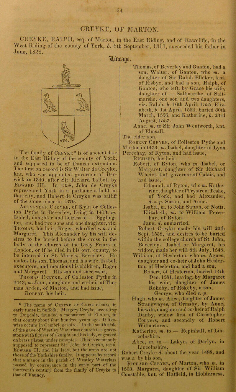 CREYKE, OF MARTON. CRE’i IvE, RALPH, esq. of Marton, in the East Riding1, and of Rawcliffe, in the West Riding of the county of York, b. 6th September, 1813, succeeded his father in June, 1828. Utneage. The family of Creyke* is of ancient date in the East Riding of the county of York, and supposed to be of Danish extraction. The first on record is Sir Walter de Creyke, knt. who was appointed governor of Ber- wick in 1340, after Sir Richard Talbot, by Edward III. In 1358, John de Creyke represented York in a parliament held in that city, and Robert de Creyke was bailiff of the same place in 1379. Alexander Creyke, of Kyln or Colles- ton Pythe in Beverley, living in 1413, m. Isabel, daughter and heiress of — Eggling- ton, and had two sons and one daughter, viz. Thomas, liis heir, Roger, who died s. p. and Margaret. This Alexander by his will de- sires to be buried before the cross in the body of the church of the Grey Friars in London, or if he died in his own county, to be interred in St. Mary’s, Beverley. He makes his son, Thomas, and his wife, Isabel, executors, and mentions his children, Roger and Margaret. His son and successor, Thomas Creyke, of Colleston Pythe in 1443, m. Jane, daughter and co-heir of Tho- mas Arden, of Marton, and had issue, Robert, his heir. * The name of Creyke or Creik occurs in early times in Suffolk. Margery Creyke, according to Dugdale, founded a monastery at Flixton, in that county about four hundred years ago. It like- wise occurs in Cambridgeshire. In the south aisle of the nave of Westlev Waterlass church is a grave- stone with figures of a knight and his lady, engraved on brass plates, under canopies. This is commonly supposed to represent Sir John de Creyke, temp. Edward II. and his lady, but the arms are not those of the Yorkshire family. 11 appears by record that a manor in the parish of VVestley Waterlass passed by conveyance in the early part of the fourteenth century from the family of Creyke to that of Vauncy. Thomas, of Beverley and Ganton, had a son, Walter, of Ganton, who m. a daughter of Sir Ralph Elleker, knt. of Risbye, and had a son, Ralph, of Ganton, who left, by Grace his wife, daughter of — Saltmarshe, of Salt- marslie, one son and two daughters, viz. Ralph, b. 16th April, 1555, Eliz- abeth, b. 1st April, 1554, buried 30th March, 1556, and Katherine, b. 23rd August, 1557. Anne, in. to Sir John Wentworth, knt. of Elmsall. The elder son, Robert Creyke, of Colleston Pythe and Marton in 1473, in. Isabel, daughter of Lyon Percehay, of Ryton, and had issue, Richard, his heir. Robert, of Ryton, who m. Isabel, or Margaret, daughter of Sir Richard Whetel, knt. governor of Calais, and had issue, Edmund, of Ryton, who m. Kathe- rine, daughter ofTrystremTeshe, of York, and had Alexander, d.s.p. Susan, and Anne. Isabel, m. to John Sutton, of Notts. * Elizabeth, m. to William Perce- hay, of Ryton. Jane, d. unmarried. Robert Creyke made his will 20th Sept. 1538, and desires to be buried within the college church of St. John, Beverley. Isabel or Margaret, his widow, made her will 8th July, 1548. William, of Heslerton, who m. Agnes, daughter and co-heir of John Hesler- ton, of Heslerton, and had a son, Robert, of Heslerton, buried 14th Dec. 1581, leaving, by Margaret Lis wrife, daughter of James Rokeby, of Rokeby, a son, George, who died s. p. Hugh, who m. Alice, daughter of James Strangwayes, of Ormsby, by Anne, his wife, daughter and co-lieir of Ralph Danby, widow first of Christopher Conyers, and secondly of Robert Wilberforce. Katherine, in. to — Repinhall, of Lin- colnshire. Alice, m. to — Lakyn, of Darlyn, in Lincolnshire. Robert Creyke d. about the year 1488, and was s. by his son, Richard Creyke, of Marton, who m. in 1503, Margaret, daughter of Sir William Constable, knt. of Hatfield, in Holderness,